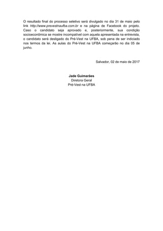 O resultado final do processo seletivo será divulgado no dia 31 de maio pelo
link http://www.prevestnaufba.com.br e na página de Facebook do projeto.
Caso o candidato seja aprovado e, posteriormente, sua condição
socioeconômica se mostre incompatível com aquela apresentada na entrevista,
o candidato será desligado do Pré-Vest na UFBA, sob pena de ser indiciado
nos termos da lei. As aulas do Pré-Vest na UFBA começarão no dia 05 de
junho.
Salvador, 02 de maio de 2017
Jade Guimarães
Diretora Geral
Pré-Vest na UFBA
 