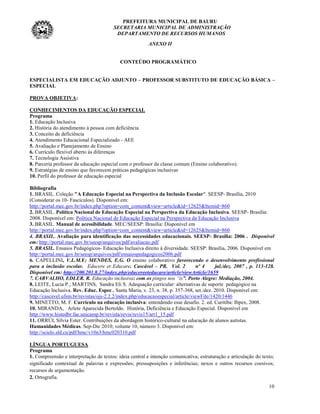 PREFEITURA MUNICIPAL DE BAURU
                                        SECRETARIA MUNICIPAL DE ADMINISTRAÇÃO
                                         DEPARTAMENTO DE RECURSOS HUMANOS
                                                        ANEXO II


                                           CONTEÚDO PROGRAMÁTICO


ESPECIALISTA EM EDUCAÇÃO ADJUNTO – PROFESSOR SUBSTITUTO DE EDUCAÇÃO BÁSICA –
ESPECIAL

PROVA OBJETIVA:

CONHECIMENTOS DA EDUCAÇÃO ESPECIAL
Programa
1. Educação Inclusiva
2. História do atendimento à pessoa com deficiência
3. Conceito de deficiência
4. Atendimento Educacional Especializado - AEE
5. Avaliação e Planejamento de Ensino
6. Currículo flexível aberto às diferenças
7. Tecnologia Assistiva
8. Parceria professor da educação especial com o professor da classe comum (Ensino colaborativo).
9. Estratégias de ensino que favorecem práticas pedagógicas inclusivas
10. Perfil do professor de educação especial

Bibliografia
1. BRASIL. Coleção "A Educação Especial na Perspectiva da Inclusão Escolar". SEESP- Brasília, 2010
(Considerar os 10- Fascículos). Disponível em:
http://portal.mec.gov.br/index.php?option=com_content&view=article&id=12625&Itemid=860
2. BRASIL. Política Nacional de Educação Especial na Perspectiva da Educação Inclusiva. SEESP- Brasília:
2008. Disponível em: Política Nacional de Educação Especial na Perspectiva da Educação Inclusiva
3. BRASIL. Manual de acessibilidade. MEC/SEESP: Brasília: Disponível em
http://portal.mec.gov.br/index.php?option=com_content&view=article&id=12625&Itemid=860
4. BRASIL. Avaliação para identificação das necessidades educacionais. SEESP- Brasília: 2006 . Disponível
em: http://portal.mec.gov.br/seesp/arquivos/pdf/avaliacao.pdf
5. BRASIL. Ensaios Pedagógicos- Educação Inclusiva direito à diversidade. SEESP: Brasília, 2006. Disponível em
http://portal.mec.gov.br/seesp/arquivos/pdf/ensaiospedagogicos2006.pdf
6. CAPELLINI, V.L.M.F; MENDES, E.G. O ensino colaborativo favorecendo o desenvolvimento profissional
para a inclusão escolar. Educere et Educare. Cascável – PR. Vol. 2              nº 4     jul./dez. 2007 , p. 113-128.
Disponível em: http://200.201.8.27/index.php/educereeteducare/article/viewArticle/1659
7. CARVALHO, EDLER. R. Educação inclusiva: com os pingos nos “is”. Porto Alegre: Mediação, 2004.
8. LEITE, Lucia P.; MARTINS, Sandra Eli S. Adequação curricular: alternativas de suporte pedagógico na
Educação Inclusiva. Rev. Educ. Espec., Santa Maria, v. 23, n. 38, p. 357-368, set./dez. 2010. Disponível em:
http://cascavel.ufsm.br/revistas/ojs-2.2.2/index.php/educacaoespecial/article/viewFile/1420/1446
9. MINETTO, M. F. Currículo na educação inclusiva: entendendo esse desafio. 2. ed. Curitiba: Ibpex, 2008.
10. MIRANDA, Arlete Aparecida Bertoldo. História, Deficiência e Educação Especial. Disponível em
http://www.histedbr.fae.unicamp.br/revista/revis/revis15/art1_15.pdf
11. ORRÚI, Sílvia Ester. Contribuições da abordagem histórico-cultural na educação de alunos autistas.
Humanidades Médicas. Sep-Dic 2010; volume 10, número 3. Disponível em:
http://scielo.sld.cu/pdf/hmc/v10n3/hmc020310.pdf

LÍNGUA PORTUGUESA
Programa
1. Compreensão e interpretação de textos: ideia central e intenção comunicativa; estruturação e articulação do texto;
significado contextual de palavras e expressões; pressuposições e inferências; nexos e outros recursos coesivos;
recursos de argumentação.
2. Ortografia.
                                                                                                                  10
 