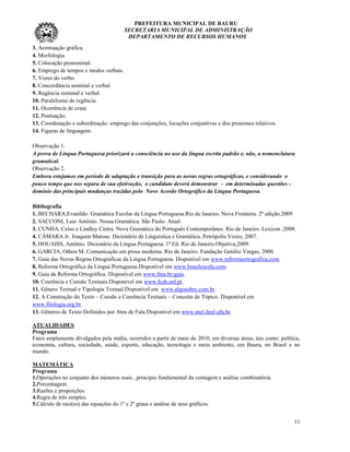 PREFEITURA MUNICIPAL DE BAURU
                                       SECRETARIA MUNICIPAL DE ADMINISTRAÇÃO
                                        DEPARTAMENTO DE RECURSOS HUMANOS
3. Acentuação gráfica.
4. Morfologia.
5. Colocação pronominal.
6. Emprego de tempos e modos verbais.
7. Vozes do verbo.
8. Concordância nominal e verbal.
9. Regência nominal e verbal.
10. Paralelismo de regência.
11. Ocorrência de crase.
12. Pontuação.
13. Coordenação e subordinação: emprego das conjunções, locuções conjuntivas e dos pronomes relativos.
14. Figuras de linguagem.

Observação 1.
A prova de Língua Portuguesa priorizará a consciência no uso da língua escrita padrão e, não, a nomenclatura
gramatical.
Observação 2.
Embora estejamos em período de adaptação e transição para as novas regras ortográficas, e considerando o
pouco tempo que nos separa de sua efetivação, o candidato deverá demonstrar - em determinadas questões -
domínio das principais mudanças trazidas pelo Novo Acordo Ortográfico da Língua Portuguesa.

Bibliografia
1. BECHARA,Evanildo. Gramática Escolar da Língua Portuguesa.Rio de Janeiro. Nova Fronteira. 2ª edição.2009
2. SACCONI, Luiz Antônio. Nossa Gramática. São Paulo. Atual.
3. CUNHA, Celso e Lindley Cintra. Nova Gramática do Português Contemporâneo. Rio de Janeiro. Lexicon ;2008.
4. CÂMARA Jr. Joaquim Matoso. Dicionário de Linguística e Gramática. Petrópolis.Vozes; 2007.
5. HOUAISS, Antônio. Dicionário da Língua Portuguesa. 1ª Ed. Rio de Janeiro.Objetiva;2009.
6. GARCIA, Othon M. Comunicação em prosa moderna. Rio de Janeiro. Fundação Getúlio Vargas; 2000.
7. Guia das Novas Regras Ortográficas da Língua Portuguesa. Disponível em www.reformaortografica.com.
8. Reforma Ortográfica da Língua Portuguesa.Disponível em www.brasilescola.com.
9. Guia da Reforma Ortográfica. Disponível em www.fmu.br/guia.
10. Coerência e Coesão Textuais.Disponível em www.fcsh.unl.pt.
11. Gênero Textual e Tipologia Textual.Disponível em www.algosobre.com.br.
12. A Construção do Texto – Coesão e Coerência Textuais – Conceito de Tópico. Disponível em
www.filologia.org.br.
13. Gêneros de Texto Definidos por Atos de Fala.Disponível em www.mel.ileel.ufu.br.

ATUALIDADES
Programa
Fatos amplamente divulgados pela mídia, ocorridos a partir de maio de 2010, em diversas áreas, tais como: política,
economia, cultura, sociedade, saúde, esporte, educação, tecnologia e meio ambiente, em Bauru, no Brasil e no
mundo.

MATEMÁTICA
Programa
1.Operações no conjunto dos números reais , princípio fundamental da contagem e análise combinatória.
2.Porcentagem.
3.Razões e proporções.
4.Regra de três simples.
5.Cálculo de raiz(es) das equações do 1º e 2º graus e análise de seus gráficos.


                                                                                                                11
 