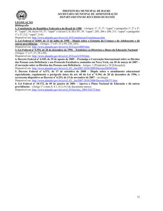 PREFEITURA MUNICIPAL DE BAURU
                                         SECRETARIA MUNICIPAL DE ADMINISTRAÇÃO
                                          DEPARTAMENTO DE RECURSOS HUMANOS
LEGISLAÇÃO
Bibliografia
1. Constituição da República Federativa do Brasil de 1988 – (Artigos: 1º; 3º; 5º, “caput” e parágrafos 1º, 2º e 3º;
6º, “caput”; 30, inciso VI; 37, “caput” e incisos I, II, III e IV; 39, “caput”; 205, 206 e 208; 211, “caput” e parágrafos
1º e 2º; 212, “caput”; 214).
Disponível em: http://www.planalto.gov.br/ccivil_03/Constituicao/Constituicao.htm
2. Lei Federal nº 8.069, de 13 de julho de 1990 – Dispõe sobre o Estatuto da Criança e do Adolescente e dá
outras providências – (Artigos: 1º a 6º; 53 a 59; 236; 245).
Disponível em: http://www.planalto.gov.br/ccivil_03/Leis/L8069.htm
3. Lei Federal nº 9.394, de 20 de dezembro de 1996 – Estabelece as Diretrizes e Bases da Educação Nacional –
(Artigos: 1º a 3º; 21; 58 a 60).
Disponível em: http://www.planalto.gov.br/ccivil_03/Leis/L9394.htm
4. Decreto Federal nº 6.949, de 25 de agosto de 2009 – Promulga a Convenção Internacional sobre os Direitos
das Pessoas com Deficiência e seu Protocolo Facultativo, assinados em Nova York, em 30 de março de 2007 –
(Convenção sobre os Direitos das Pessoas com Deficiência - Artigos: 1 [Propósito] e 24 [Educação]).
Disponível em: http://www.planalto.gov.br/ccivil_03/_Ato2007-2010/2009/Decreto/D6949.htm
5. Decreto Federal nº 6.571, de 17 de setembro de 2008 – Dispõe sobre o atendimento educacional
especializado, regulamenta o parágrafo único do art. 60 da Lei n o 9.394, de 20 de dezembro de 1996, e
acrescenta dispositivo ao Decreto no 6.253, de 13 de novembro de 2007 – na íntegra.
Disponível em: http://www.planalto.gov.br/ccivil_03/_Ato2007-2010/2008/Decreto/D6571.htm
6. Lei Federal nº 10.172, de 09 de janeiro de 2001 – Aprova o Plano Nacional de Educação e dá outras
providências – (Artigo 1º e itens 8, 8.1, 8.2 e 8.3 do documento anexo).
Disponível em: http://www.planalto.gov.br/ccivil_03/leis/leis_2001/l10172.htm




                                                                                                                      12
 