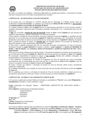 PREFEITURA MUNICIPAL DE BAURU
                                       SECRETARIA MUNICIPAL DE ADMINISTRAÇÃO
                                        DEPARTAMENTO DE RECURSOS HUMANOS
14. Após a investidura do candidato, a deficiência não poderá ser arguida para justificar a concessão de restrição
funcional, licença por motivo de saúde ou aposentadoria por invalidez.

CAPÍTULO VII – DA ISENÇÃO DA TAXA DE INSCRIÇÃO:

1. De acordo com a Lei Municipal nº 4.385/99, alterada pela Lei Municipal nº 5.340/06, ficarão isentos do
recolhimento da Taxa de Inscrição, os candidatos que comprovarem DOAÇÃO DE SANGUE no ano corrente,
em hospitais públicos e/ou privados do Município de Bauru.
2. A isenção, tratada no Item 1 deste Capítulo deverá ser expressamente requerida no ato da inscrição, ficando o
candidato inteiramente responsável pelas informações prestadas, respondendo civil e criminalmente pelo teor das
afirmativas.
3. Não será concedida a Isenção da Taxa de Inscrição tratada no Item 1 deste Capítulo aos que deixarem de
requerê-la expressamente, omitirem informações e/ou torná-las inverídicas.
4. Para requerer a Isenção da Taxa de Inscrição, com base no disposto no presente Capítulo, os candidatos deverão
apresentar no ato de Efetivação da Inscrição (Capítulo IV, Item 2.3), juntamente com o Formulário de Inscrição
devidamente preenchido via internet ou presencialmente nos termos indicados no Capítulo IV, Item 2.2, documento
hábil a comprovar doação de sangue, no corrente ano, em hospitais públicos e/ou privados do Município de
Bauru/SP (original ou cópia condicionada à apresentação do original).
5. Será aceito o seguinte documento para fins de concessão da Isenção do Pagamento da Taxa de Inscrição:
Declaração firmada em papel timbrado do hospital, contendo o nome completo e o número de identidade do
doador, a data da doação, com assinatura, número do documento e carimbo do responsável do setor / área /
departamento.
6. Em caso de inscrição efetuada através de Procuração, o Procurador devidamente constituído deverá apresentar no
ato de Efetivação da Inscrição (Capítulo IV, Item 2.3), além dos documentos já indicados no Item 3 do Capítulo
IV, documento comprobatório de doação de sangue no ano corrente efetuada pelo candidato outorgante, em
hospitais públicos e/ou privados no Município de Bauru/SP.
7. Será indeferido o Requerimento de Isenção do Pagamento da Taxa de Inscrição que estiver preenchido
incorretamente, que for encaminhado por outro meio que não o estabelecido no Item 4 deste Capítulo e que não
observar os requisitos elencados no Item 5, também deste Capítulo.
8. Contra a decisão que indeferir a solicitação de Isenção da Taxa de Inscrição caberá recurso, devidamente
justificado e comprovado.
9. O candidato beneficiado com a Isenção da Taxa de Inscrição terá sua inscrição efetivada nos termos do Capítulo
IV, Item 2.3.
10. Os candidatos que tiverem a solicitação de Isenção da Taxa de inscrição indeferida e desejar inscrever-se,
normalmente, poderá fazê-lo, desde que recolha a Taxa de Inscrição nos termos indicados no Capítulo IV.

CAPÍTULO VIII – DA PROVA E SUA RESPECTIVA PONTUAÇÃO:
1. O concurso regulado pelo presente Edital será realizado na modalidade de “Provas”, com caráter Eliminatório e
Classificatório, contendo os valores atribuídos a seguir:

Cargo: Especialista em Educação Adjunto – PROFESSOR SUBSTITUTO DE EDUCAÇÃO BÁSICA –
ESPECIAL
Prova Objetiva: Conhecimentos da Educação Especial;
                Língua Portuguesa;
                Atualidades;
                Matemática:
                Legislação.
Nº Questões: 50
Peso: 100
Caráter: Eliminatório e Classificatório
Duração da Prova: 03 horas

2. O Concurso Público realizado para preenchimento do cargo de Especialista em Educação Adjunto – Professor
Substituto de Educação Básica – Especial será composto por uma Prova Objetiva, nos termos abaixo descritos:
        2.1) Prova Objetiva: A Prova Objetiva, de caráter Eliminatório e Classificatório, valendo 100 (cem)
        pontos, prevista para realizar-se no dia 07 (sete) de agosto de 2011, será composta por 50 (cinquenta)
                                                                                                                5
 