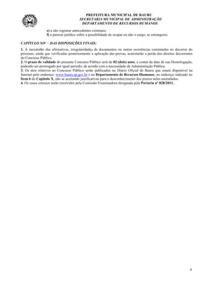 PREFEITURA MUNICIPAL DE BAURU
                                        SECRETARIA MUNICIPAL DE ADMINISTRAÇÃO
                                         DEPARTAMENTO DE RECURSOS HUMANOS
                 e) a não registrar antecedentes criminais;
                 f) a parecer jurídico sobre a possibilidade de ocupar ou não o cargo, se estrangeiro.

CAPÍTULO XIV – DAS DISPOSIÇÕES FINAIS:
1. A inexatidão das afirmativas, irregularidades de documentos ou outras ocorrências constatadas no decorrer do
processo, ainda que verificadas posteriormente a aplicação das provas, acarretarão a perda dos direitos decorrentes
do Concurso Público.
2. O prazo de validade do presente Concurso Público será de 02 (dois) anos, a contar da data de sua Homologação,
podendo ser prorrogado por igual período, de acordo com a necessidade da Administração Pública.
3. Os atos relativos ao Concurso Público serão publicados no Diário Oficial de Bauru que estará disponível na
Internet pelo endereço: www.bauru.sp.gov.br e no Departamento de Recursos Humanos, no endereço indicado no
Item 6 do Capítulo X, não se aceitando justificativas para o desconhecimento dos prazos neles assinalados.
4. Os casos omissos serão resolvidos pela Comissão Examinadora designada pela Portaria nº 828/2011.




                                                                                                                 8
 