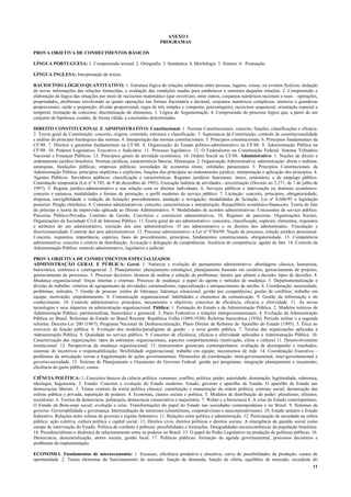 11
ANEXO I
PROGRAMAS
PROVA OBJETIVA DE CONHECIMENTOS BÁSICOS
LÍNGUA PORTUGUESA: 1. Compreensão textual. 2. Ortografia. 3. Semântica. 4. Morfologia. 5. Sintaxe. 6. Pontuação.
LÍNGUA INGLESA: Interpretação de textos.
RACIOCÍNIO LÓGICO-QUANTITATIVO: 1. Estrutura lógica de relações arbitrárias entre pessoas, lugares, coisas, ou eventos fictícios; dedução
de novas informações das relações fornecidas, e avaliação das condições usadas para estabelecer a estrutura daquelas relações. 2. Compreensão e
elaboração da lógica das situações por meio de raciocínio matemático (que envolvam, entre outros, conjuntos numéricos racionais e reais – operações,
propriedades, problemas envolvendo as quatro operações nas formas fracionária e decimal; conjuntos numéricos complexos; números e grandezas
proporcionais; razão e proporção; divisão proporcional; regra de três simples e composta; porcentagem); raciocínio sequencial; orientação espacial e
temporal; formação de conceitos; discriminação de elementos. 3. Lógica de Argumentação. 4. Compreensão do processo lógico que, a partir de um
conjunto de hipóteses, conduz, de forma válida, a conclusões determinadas.
DIREITO CONSTITUCIONAL E ADMINISTRATIVO: Constitucional: 1. Normas Constitucionais: conceito, funções, classificações e eficácia.
2. Teoria geral da Constituição: conceito, origens, conteúdo, estrutura e classificação. 3. Supremacia da Constituição, controle de constitucionalidade
e análise do princípio hierárquico das normas. 4. Interpretação das normas constitucionais. 5. Princípios constitucionais. 6. Princípios fundamentais da
CF/88. 7. Direitos e garantias fundamentais na CF/88. 8. Organização do Estado político-administrativo na CF/88. 9. Administração Pública na
CF/88. 10. Poderes Legislativo, Executivo e Judiciário. 11. Processo legislativo. 12. O Federalismo na Constituição Federal: Sistema Tributário
Nacional e Finanças Públicas. 13. Princípios gerais da atividade econômica. 14. Ordem Social na CF/88. Administrativo: 1. Noções de direito e
ordenamento jurídico brasileiro. Normas jurídicas, características básicas. Hierarquia. 2. Organização Administrativa: administração: direta e indireta;
autarquias, fundações públicas; empresas públicas; sociedades de economia mista; entidades paraestatais 3. Princípios Constitucionais da
Administração Pública: princípios implícitos e explícitos, funções dos princípios no ordenamento jurídico, interpretação e aplicação dos princípios. 4.
Agentes Públicos. Servidores públicos: classificação e características. Regimes jurídicos funcionais: único, estatutário, e de emprego público.
Contratação temporária (Lei nº 8.745, de 9 de dezembro de 1993). Execução indireta de atividades - terceirização (Decreto no 2.271, de 7 de julho de
1997). 5. Regime jurídico-administrativo e sua relação com os direitos individuais. 6. Serviços públicos e intervenção no domínio econômico:
conceito e natureza, modalidades e formas de prestação, o perfil moderno do serviço público. 7. Licitação: conceito, princípios, obrigatoriedade,
dispensa, inexigibilidade e vedação da licitação; procedimentos, anulação e revogação; modalidades de licitação. Lei nº 8.666/93 e legislação
posterior. Pregão eletrônico. 8. Contratos administrativos: conceito, características e interpretação. Reequilíbrio econômico-financeiro. Teoria do fato
do príncipe e teoria da imprevisão aplicada ao Direito Administrativo. 9. Modalidades de acordos administrativos: Concessões de serviço público.
Parcerias Público-Privadas. Contrato de Gestão. Convênios e consórcios administrativos. 10. Regimes de parcerias. Organizações Sociais.
Organizações da Sociedade Civil de Interesse Público. 11.Teoria geral do ato administrativo: conceitos, classificação, espécies, elementos, requisitos
e atributos do ato administrativo, extinção dos atos administrativos. O ato administrativo e os direitos dos administrados. Vinculação e
discricionariedade. Controle dos atos administrativos. 12. Processo administrativo: a Lei nº 9784/99. Noção de processo, relação jurídico processual.
Conceito, requisitos, importância, espécies, fases do procedimento, princípios, fundamentos constitucionais, obrigatoriedade. 13. Competência
administrativa: conceito e critério de distribuição. Avocação e delegação de competências. Ausência de competência: agente de fato. 14. Controle da
Administração Pública: controle administrativo, legislativo e judicial.
PROVA OBJETIVA DE CONHECIMENTOS ESPECIALIZADOS
ADMINISTRAÇÃO GERAL E PÚBLICA: Geral. 1. Natureza e evolução do pensamento administrativo: abordagens clássica, humanista,
burocrática, sistêmica e contingencial. 2. Planejamento: planejamento estratégico; planejamento baseado em cenários; gerenciamento de projetos;
gerenciamento de processos. 3. Processo decisório: técnicas de análise e solução de problemas; fatores que afetam a decisão; tipos de decisões. 4.
Mudança organizacional: forças internas e externas. Processo de mudança: o papel do agente e métodos de mudança. 5. Departamentalização e
divisão do trabalho: critérios de agrupamento de atividades; estruturalismo; especialização e enriquecimento de tarefas. 6. Coordenação: necessidade,
problemas, métodos. 7. Gestão de pessoas: estilos de liderança; liderança situacional; gestão por competências; gestão de conflitos; trabalho em
equipe; motivação; empoderamento. 8. Comunicação organizacional: habilidades e elementos da comunicação. 9. Gestão da informação e do
conhecimento. 10. Controle administrativo: princípios, mecanismos e objetivos; conceitos de eficiência, eficácia e efetividade. 11. As novas
tecnologias e seus impactos na administração organizacional. Pública: 1. Formação do Estado e da Administração Pública. 2. Modelos teóricos de
Administração Pública: patrimonialista, burocrático e gerencial. 3. Pacto Federativo e relações intergovernamentais. 4. Evolução da Administração
Pública no Brasil. Reformas de Estado no Brasil Recente: República Velha (1889-1930); Reforma burocrática (1936); Período militar e a segunda
reforma: Decreto-Lei 200 (1967); Programa Nacional de Desburocratização; Plano Diretor da Reforma do Aparelho do Estado (1995). 5. Ética no
exercício da função pública. 6. Evolução dos modelos/paradigmas de gestão – a nova gestão pública. 7. Teorias das organizações aplicadas à
Administração Pública. 8. Qualidade no serviço público. 9. Conceitos de eficiência, eficácia e efetividade aplicados à Administração Pública. 10.
Caracterização das organizações: tipos de estruturas organizacionais, aspectos comportamentais (motivação, clima e cultura) 11. Desenvolvimento
institucional. 12. Perspectivas da mudança organizacional. 13. Instrumentos gerenciais contemporâneos: avaliação de desempenho e resultados;
sistemas de incentivos e responsabilização; flexibilidade organizacional; trabalho em equipe; mecanismos de rede. 14. Coordenação Executiva –
problemas da articulação versus a fragmentação de ações governamentais. Dimensões da coordenação: intra-governamental, inter-governamental e
governo-sociedade. 15. Sistema de Planejamento e Orçamento do Governo Federal: gestão por programas; integração planejamento e orçamento;
eficiência do gasto público; custos.
CIÊNCIA POLÍTICA: 1. Conceitos básicos da ciência política: consenso; conflito; política; poder; autoridade; dominação; legitimidade, soberania,
ideologia, hegemonia. 2. Estado: Conceito e evolução do Estado moderno. Estado, governo e aparelho de Estado. O aparelho de Estado nas
democracias liberais. 3. Temas centrais da teoria política clássica: constituição e manutenção da ordem política; contrato social; demarcação das
esferas pública e privada; repartição de poderes. 4. Economia, classes sociais e política. 5. Modelos de distribuição do poder: pluralismo, elitismo,
socialismo. 6. Teorias da democracia: poliarquia, democracia consociativa e majoritária. 7. Weber e a burocracia 8. A crise do Estado contemporâneo.
O Estado de Bem-estar social: evolução e crise. Transformações do papel do Estado nas sociedades contemporâneas e no Brasil. 9. Sistemas de
governo. Governabilidade e governança. Intermediação de interesses (clientelismo, corporativismo e neocorporativismo). 10. Estado unitário e Estado
federativo. Relações entre esferas de governo e regime federativo. 11. Relações entre política e administração. 12. Participação da sociedade na esfera
pública: ação coletiva, cultura política e capital social. 13. Direitos civis, direitos políticos e direitos sociais. A emergência da questão social como
campo de intervenção do Estado. Política de combate à pobreza: possibilidades e limitações. Desigualdades socioeconômicas da população brasileira.
14. Presidencialismo e dinâmica de relacionamento entre os poderes no Brasil. 15. O papel do Poder Legislativo na produção de políticas públicas. 16.
Democracia, descentralização, atores sociais, gestão local. 17. Políticas públicas: formação da agenda governamental, processos decisórios e
problemas da implementação.
ECONOMIA: Fundamentos de microeconomia: 1. Escassez, eficiência produtiva e alocativa, curva de possibilidades de produção, custos de
oportunidade. 2. Teoria elementar do funcionamento do mercado: função de demanda, função de oferta, equilíbrio de mercado, excedente do
 
