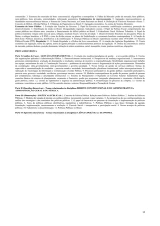 12
consumidor. 3. Estrutura dos mercados de bens: concorrencial, oligopolista e monopolista. 4. Falhas de Mercado: poder de mercado, bens públicos,
semi-públicos, bens privados, externalidades, informação assimétrica. Fundamentos de macroeconomia: 5. Agregados macroeconômicos: as
identidades macroeconômicas básicas, o Sistema de Contas Nacionais, as Contas Nacionais no Brasil. 6. Definição de Variáveis Nominais e Reais. 7.
Conceito de Déficit e Dívida Pública. 8. O Balanço de Pagamentos no Brasil. 9. Agregados monetários. As contas do Sistema Monetário.
Economia do Setor Público: 1. Evolução das Funções do Governo. 2. Papel do Governo na economia: estabilização econômica, promoção do
desenvolvimento. 3. Distribuição de renda no Brasil. Desigualdades regionais. Indicadores sociais. 4 Papel da Política Fiscal: comportamento das
contas públicas nos últimos anos, conceitos e financiamento do déficit público no Brasil. 5. Federalismo Fiscal. Reforma Tributária. 6. Papel da
política monetária: relação entre taxa de juros, inflação, resultado fiscal e nível de atividade. 7. Desenvolvimento Brasileiro no pós-guerra: Plano de
Metas, o milagre brasileiro, o II PND, a crise da dívida externa, os planos de Estabilização e a economia brasileira contemporânea. 8. A Função do
Bem-Estar. Políticas alocativas, distributivas e de estabilização. 9. Finanças Públicas no Brasil: experiências recentes entre 1970/2009. 10. Parceria
Público-Privada (PPP). Regulação: 11. O Estado Regulador e a Defesa da livre concorrência. 12. A criação das Agências Reguladoras. 13. Teoria
econômica da regulação, teoria da captura, teoria do agente principal e condicionamentos políticos da regulação. 14. Defesa da concorrência: análise
de mercado, práticas desleais, posição dominante, infrações à ordem econômica, cartel, monopólio, truste, praticas restritivas, oligopólio.
PROVA DISCURSIVA
Parte I (Análise de Caso) - GESTÃO GOVERNAMENTAL: 1. Evolução dos modelos/paradigmas de gestão – a nova gestão pública. 2. Teorias
das organizações aplicadas à Administração Pública. 3. Desenvolvimento institucional. 4. Perspectivas da mudança organizacional. 5. Instrumentos
gerenciais contemporâneos: avaliação de desempenho e resultados; sistemas de incentivo e responsabilização; flexibilidade organizacional; trabalho
em equipe; mecanismos de rede. 6. Coordenação Executiva – problemas da articulação versus a fragmentação de ações governamentais. Dimensões
da coordenação: intra-governamental, inter-governamental e governo-sociedade. 7. Novas formas de gestão de serviços públicos: formas de
supervisão e contratualização de resultados – parcerias estado e sociedade; horizontalização; pluralismo institucional; redes interorganizacionais. 8.
Aplicação de Tecnologias de Informação e Comunicação à Gestão Pública. 9. Processos participativos de gestão pública: orçamento participativo,
parceria entre governo e sociedade; ouvidorias, governança interna e externa. 10. Modelos contemporâneos de gestão de pessoas: gestão de pessoas
por competências; liderança e desempenho institucional. 11. Sistema de Planejamento e Orçamento do Governo Federal: fundamentos legais;
conceitos básicos do sistema de planejamento, orçamento e financeiro; gestão por programas; integração planejamento e orçamento; eficiência do
gasto público; custos. 12. Gestão de suprimentos e logística na administração pública. A modernização do processo de compras. 13. Gestão de
contratos e convênios no setor público. 14. Os controles interno e externo. Responsabilização e Prestação de Contas.
Parte II (Questões discursivas) – Temas relacionados às disciplinas DIREITO CONSTITUCIONAL E/OU ADMINISTRATIVO e
ADMINISTRAÇÃO GERAL E/OU PÚBLICA.
Parte III (Dissertação) - POLÍTICAS PÚBLICAS: 1. Conceito de Política Pública. Relação entre Política e Política Pública. 2. Análise de Políticas
Públicas. 3. Modelos de tomada de decisão em política pública: incremental, racional e suas variantes. 4. As perspectivas do neo-institucionalismo na
análise das estratégias e dos resultados das políticas públicas. 5. O papel da burocracia no processo de formulação e implementação de políticas
públicas. 6. Tipos de políticas públicas: distributivas, regulatórias e redistributivas. 7. Políticas Públicas e suas fases: formação da agenda;
formulação; implementação; monitoramento e avaliação. 8. Controle Social – transparência e participação social. 9. Novos arranjos de políticas
públicas. 10. Federalismo e descentralização. 11. Políticas Públicas no Brasil.
Parte IV (Questões discursivas) - Temas relacionados às disciplinas CIÊNCIA POLÍTICA e ECONOMIA.
 