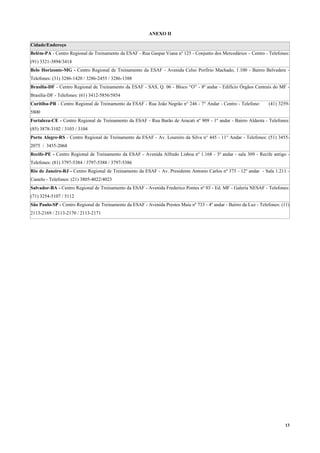 13
ANEXO II
Cidade/Endereço
Belém-PA - Centro Regional de Treinamento da ESAF - Rua Gaspar Viana nº 125 - Conjunto dos Mercedários – Centro - Telefones:
(91) 3321-3894/3414
Belo Horizonte-MG - Centro Regional de Treinamento da ESAF - Avenida Celso Porfírio Machado, 1.100 - Bairro Belvedere -
Telefones: (31) 3286-1420 / 3286-2455 / 3286-1388
Brasília-DF - Centro Regional de Treinamento da ESAF - SAS, Q. 06 - Bloco “O” - 8ª andar - Edifício Órgãos Centrais do MF -
Brasília-DF - Telefones: (61) 3412-5856/5854
Curitiba-PR - Centro Regional de Treinamento da ESAF - Rua João Negrão n° 246 - 7° Andar - Centro - Telefone: (41) 3259-
5800
Fortaleza-CE - Centro Regional de Treinamento da ESAF - Rua Barão de Aracati nº 909 - 1º andar - Bairro Aldeota - Telefones:
(85) 3878-3102 / 3103 / 3104
Porto Alegre-RS - Centro Regional de Treinamento da ESAF - Av. Loureiro da Silva n° 445 - 11° Andar - Telefones: (51) 3455-
2075 / 3455-2068
Recife-PE - Centro Regional de Treinamento da ESAF - Avenida Alfredo Lisboa nº 1.168 - 3º andar - sala 309 - Recife antigo -
Telefones: (81) 3797-5384 / 3797-5388 / 3797-5386
Rio de Janeiro-RJ - Centro Regional de Treinamento da ESAF - Av. Presidente Antonio Carlos nº 375 - 12º andar - Sala 1.211 -
Castelo - Telefones: (21) 3805-4022/4023
Salvador-BA - Centro Regional de Treinamento da ESAF - Avenida Frederico Pontes nº 03 - Ed. MF - Galeria NESAF - Telefones:
(71) 3254-5107 / 5112
São Paulo-SP - Centro Regional de Treinamento da ESAF - Avenida Prestes Maia nº 733 - 4º andar - Bairro da Luz - Telefones: (11)
2113-2169 / 2113-2170 / 2113-2171
 