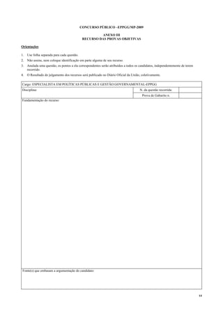 14
CONCURSO PÚBLICO –EPPGG/MP-2009
ANEXO III
RECURSO DAS PROVAS OBJETIVAS
Orientações
1. Use folha separada para cada questão.
2. Não assine, nem coloque identificação em parte alguma de seu recurso.
3. Anulada uma questão, os pontos a ela correspondentes serão atribuídos a todos os candidatos, independentemente de terem
recorrido.
4. O Resultado do julgamento dos recursos será publicado no Diário Oficial da União, coletivamente.
Cargo: ESPECIALISTA EM POLÍTICAS PÚBLICAS E GESTÃO GOVERNAMENTAL-EPPGG
Disciplina: N. da questão recorrida:
Prova de Gabarito n.
Fundamentação do recurso:
Fonte(s) que embasam a argumentação do candidato:
 