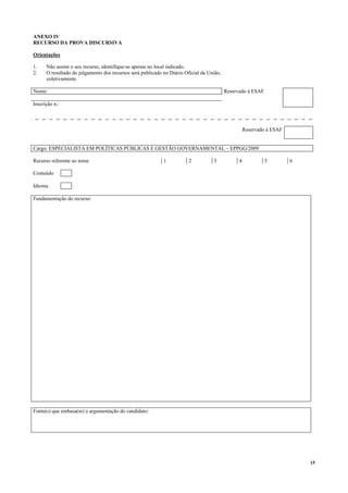 15
ANEXO IV
RECURSO DA PROVA DISCURSIVA
Orientações
1. Não assine o seu recurso; identifique-se apenas no local indicado.
2. O resultado do julgamento dos recursos será publicado no Diário Oficial da União,
coletivamente.
Nome: Reservado à ESAF
Inscrição n.:
Reservado à ESAF
Cargo: ESPECIALISTA EM POLÍTICAS PÚBLICAS E GESTÃO GOVERNAMENTAL – EPPGG/2009
Recurso referente ao tema: 1 2 3 4 5 6
Conteúdo
Idioma
Fundamentação do recurso:
Fonte(s) que embasa(m) a argumentação do candidato:
 