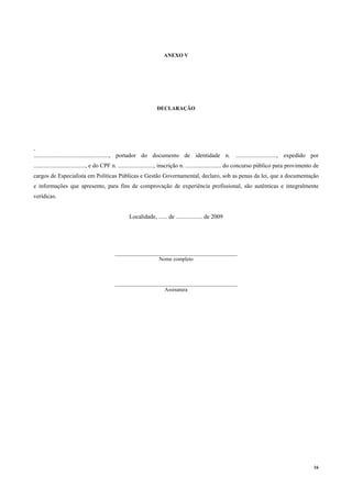 16
ANEXO V
DECLARAÇÃO
.
..................................................., portador do documento de identidade n. ............................, expedido por
..................................., e do CPF n. ........................, inscrição n. ........................ do concurso público para provimento de
cargos de Especialista em Políticas Públicas e Gestão Governamental, declaro, sob as penas da lei, que a documentação
e informações que apresento, para fins de comprovação de experiência profissional, são autênticas e integralmente
verídicas.
Localidade, ...... de .................. de 2009
______________________________________________
Nome completo
______________________________________________
Assinatura
 