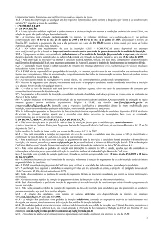 2
k) apresentar outros documentos que se fizerem necessários, à época da posse.
4.1.1 - A falta de comprovação de qualquer um dos requisitos especificados neste subitem e daqueles que vierem a ser estabelecidos
na letra “k” impedirá a posse do candidato.
I - PRIMEIRA ETAPA
5 - DA INSCRIÇÃO
5.1 - A inscrição do candidato implicará o conhecimento e a tácita aceitação das normas e condições estabelecidas neste Edital, em
relação às quais não poderá alegar desconhecimento.
5.2 - A inscrição será efetuada, exclusivamente via internet, no endereço eletrônico www.esaf.fazenda.gov.br, no período
compreendido entre 10 horas do dia 25 de junho de 2009 e 18 horas do dia 12 de julho de 2009, considerado o horário de
Brasília-DF, mediante o pagamento da taxa a ela pertinente, no valor de R$ 130,00 (cento e trinta reais), por meio de boleto
eletrônico, pagável em toda a rede bancária.
5.2.1 - O boleto para recolhimento da taxa de inscrição (GRU – COBRANÇA) estará disponível no endereço
www.esaf.fazenda.gov.br e deverá ser impresso imediatamente após a conclusão do preenchimento do formulário de inscrição.
5.2.2 - O pagamento da taxa, correspondente exclusivamente a Formulário de Inscrição já preenchido e impresso, via internet,
durante o período e horário estabelecidos no subitem 5.2, poderá ser efetuado, no horário bancário, até o dia 13 de julho de 2009.
5.2.3 - Para efetivação da inscrição via internet o candidato poderá, também, utilizar, nos dias úteis, computadores disponibilizados
nas Diretorias Regionais da ESAF, nos endereços constantes do Anexo II, durante o horário de funcionamento do respectivo Órgão.
5.2.4 - O candidato poderá retirar o Edital regulador do concurso no endereço eletrônico www.esaf.fazenda.gov.br ou nos endereços
indicados no Anexo II deste Edital.
5.3 - A ESAF não se responsabilizará por pedidos de inscrição, via internet, que deixarem de ser concretizados por motivos de ordem
técnica dos computadores, falhas de comunicação, congestionamento das linhas de comunicação ou outros fatores de ordem técnica
que impossibilitem a transferência de dados.
5.4 - Não será aceito pedido de inscrição por via postal, via fax, via correio eletrônico, condicional e extemporâneo.
5.5 - No caso de pagamento com cheque, esse somente será aceito se do próprio candidato, sendo considerada sem efeito a inscrição
se o cheque for devolvido por qualquer motivo.
5.6 - O valor da taxa de inscrição não será devolvido em hipótese alguma, salvo em caso de cancelamento do concurso por
conveniência ou interesse da Administração.
5.7 - Ao preencher o Formulário de Inscrição, o candidato indicará a localidade onde deseja prestar as provas, entre as indicadas no
Anexo II deste Edital.
5.8 - As opções indicadas no Formulário de Inscrição são de responsabilidade do candidato. Qualquer pedido de alteração de opção
somente poderá ocorrer mediante requerimento dirigido à ESAF, via e-mails ceat.df.esaf@fazenda.gov.br ou
concursos.df.esaf@fazenda.gov.br, instruído com a respectiva justificativa e apresentado dentro do prazo estabelecido para
inscrição, sendo desconsideradas quaisquer solicitações, nesse sentido, posteriores a esse prazo.
5.9 - As informações prestadas no Formulário de Inscrição são da inteira responsabilidade do candidato, dispondo a ESAF do direito
de excluir do processo seletivo aquele que o preencher com dados incorretos ou incompletos, bem como se constatado,
posteriormente, que os mesmos são inverídicos.
6. DA ISENÇÃO DO PAGAMENTO DA TAXA DE INSCRIÇÃO
6.1 – Não haverá isenção total ou parcial do valor da taxa de inscrição, exceto para o candidato que, cumulativamente:
a) estiver inscrito no Cadastro Único para Programas Sociais do Governo Federal - CadÚnico, de que trata o Decreto n. 6.135, de 26
de junho de 2007; e
b) for membro de família de baixa renda, nos termos do Decreto n. 6.135, de 2007.
6.1.1 – Não será concedida a isenção do pagamento da taxa de inscrição a candidato que não possua o NIS já identificado e
confirmado na base de dados do CadÚnico, na data da sua inscrição.
6.2 - Para a realização da inscrição com isenção do pagamento da taxa de inscrição, o candidato deverá preencher o Formulário de
Inscrição, via internet, no endereço www.esaf.fazenda.gov.br, no qual indicará o Número de Identificação Social - NIS atribuído pelo
CadÚnico do Governo Federal e firmará declaração de que atende à condição estabelecida na letra “b” do subitem 6.1.
6.3 – Não serão analisados os pedidos de isenção sem indicação do número do NIS e, ainda, aqueles que não contenham as
informações suficientes para a correta identificação do candidato na base de dados do Órgão Gestor do CadÚnico.
6.4 - A inscrição com o pedido de isenção poderá ser efetuada no período compreendido entre 10 horas do dia 25/6/2009 e 18 horas
do dia 26/6/2009.
6.5 - As informações prestadas no Formulário de Inscrição, referentes à isenção do pagamento da taxa de inscrição serão de inteira
responsabilidade do candidato.
6.6 - A ESAF consultará o órgão gestor do CadÚnico para verificar a veracidade das informações prestadas pelo candidato.
6.7 - A declaração falsa sujeitará o candidato às sanções previstas em lei, aplicando-se, ainda, o disposto no parágrafo único do art.
10 do Decreto n. 83.936, de 6 de setembro de 1979.
6.8 - Serão desconsiderados os pedidos de isenção de pagamento de taxa de inscrição a candidato que omitir ou prestar informações
inverídicas.
6.9 - Não serão aceitos pedidos de isenção do pagamento da taxa de inscrição via fax ou via correio eletrônico.
6.10 - Será desconsiderado o pedido de isenção do pagamento da taxa de inscrição de candidato que tenha efetuado o pagamento da
taxa de inscrição.
6.11 - Não serão acatados pedidos de isenção do pagamento da taxa de inscrição para candidatos que não preencham as condições
para sua concessão, seja qual for o motivo alegado.
6.12 - A relação dos candidatos com pedidos de isenção deferidos será disponibilizada na internet, no endereço
www.esaf.fazenda.gov.br, até o dia 3/7/2009.
6.13 – A relação dos candidatos com pedidos de isenção indeferidos, contendo os respectivos motivos do indeferimento será
divulgada, na internet, simultaneamente à divulgação dos pedidos de isenção deferidos.
6.14 - O candidato poderá apresentar recurso contra o indeferimento do seu pedido de isenção, nos 2 (dois) dias úteis posteriores à
divulgação de que trata o subitem 6.13, via e-mail, dirigido à Diretoria de Recrutamento e Seleção da ESAF em Brasília-DF, nos
endereços ceat.df.esaf@fazenda.gov.br ou concursos.df.esaf@fazenda.gov.br
6.15 - O resultado da análise de eventuais recursos apresentados será dado a conhecer, via internet, no site da ESAF.
 