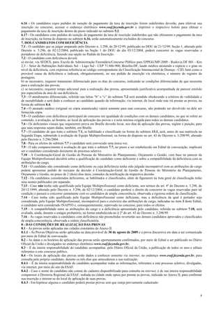 3
6.16 - Os candidatos cujos pedidos de isenção do pagamento da taxa de inscrição forem indeferidos deverão, para efetivar sua
inscrição no concurso, acessar o endereço eletrônico www.esaf.fazenda.gov.br e imprimir o respectivo boleto para efetuar o
pagamento da taxa de inscrição dentro do prazo indicado no subitem 5.2.
6.17 - Os candidatos com pedidos de isenção do pagamento da taxa de inscrição indeferidos que não efetuarem o pagamento da taxa
de inscrição, na forma do disposto no subitem 6.16, serão automaticamente excluídos do concurso.
7. DOS CANDIDATOS COM DEFICIÊNCIA
7.1 - O candidato que se julgar amparado pelo Decreto n. 3.298, de 20/12/99, publicado no DOU de 21/12/99, Seção 1, alterado pelo
Decreto n. 5.296, de 02/12/2004, publicado na Seção 1 do DOU do dia 03/12/2004, poderá concorrer às vagas reservadas a
portadores de deficiência, fazendo sua opção no Pedido de Inscrição.
7.2 - O candidato com deficiência deverá:
a) enviar, via SEDEX, para: Escola de Administração Fazendária/Concurso Público para EPPGG/MP-2009 - Rodovia DF 001 - Km
2,3 – Setor de Habitações Individuais Sul – Lago Sul - CEP 71.686-900, Brasília-DF, laudo médico atestando a espécie e o grau ou
nível da deficiência, com expressa referência ao código correspondente da Classificação Internacional de Doença - CID, bem como a
provável causa da deficiência e indicará, obrigatoriamente, no seu pedido de inscrição via eletrônica, o número do registro da
postagem;
b) se necessário, requerer tratamento diferenciado para os dias do concurso, indicando as condições diferenciadas de que necessita
para a realização das provas;
c) se necessário, requerer tempo adicional para a realização das provas, apresentando justificativa acompanhada de parecer emitido
por especialista da área de sua deficiência.
7.3 - O atendimento diferenciado, referido nas letras “b” e “c” do subitem 7.2 será atendido obedecendo a critérios de viabilidade e
de razoabilidade e será dado a conhecer ao candidato quando da informação, via internet, do local onde este irá prestar as provas, na
forma do subitem 8.4.
7.4 - O atestado médico (original ou cópia autenticada) valerá somente para este concurso, não podendo ser devolvido ou dele ser
fornecida cópia.
7.5 - O candidato com deficiência participará do concurso em igualdade de condições com os demais candidatos, no que se refere ao
conteúdo, à avaliação, ao horário, ao local de aplicação das provas e à nota mínima exigida para todos os demais candidatos.
7.6 - Os deficientes visuais que requererem prova em Braille deverão levar, nos dias de aplicação das provas, reglete e punção, para
que suas respostas sejam dadas, também, em Braille.
7.7 - O candidato de que trata o subitem 7.1, se habilitado e classificado na forma do subitem 13.1, será, antes de sua matrícula na
Segunda Etapa, submetido à avaliação de Equipe Multiprofissional, na forma do disposto no art. 43 do Decreto n. 3.298/99, alterado
pelo Decreto n. 5.296/2004.
7.8 - Para os efeitos do subitem 7.7 o candidato será convocado uma única vez.
7.9 - O não comparecimento à avaliação de que trata o subitem 7.7, no prazo a ser estabelecido em Edital de convocação, implicará
ser o candidato considerado desistente do processo seletivo.
7.10 - A Coordenação-Geral de Gestão de Pessoas do Ministério do Planejamento, Orçamento e Gestão, com base no parecer da
Equipe Multiprofissional decidirá sobre a qualificação do candidato como deficiente e sobre a compatibilidade da deficiência com as
atribuições do cargo.
7.11 - O candidato não considerado como deficiente ou cuja deficiência tenha sido julgada incompatível com as atribuições do cargo
poderá apresentar pedido de reexame da decisão à Coordenação-Geral de Gestão de Pessoas do Ministério do Planejamento,
Orçamento e Gestão, no prazo de 2 (dois) dias úteis, contados da notificação da respectiva decisão.
7.12 - Os candidatos considerados deficientes, se habilitados e classificados, além de figurarem na lista geral de classificação terão
seus nomes publicados em separado.
7.13 - Caso não tenha sido qualificado pela Equipe Multiprofissional como deficiente, nos termos do art. 4º do Decreto n. 3.298, de
20/12/1999, alterado pelo Decreto n. 5.296, de 02/12/2004, o candidato perderá o direito de concorrer às vagas reservadas para tal
condição e passará a concorrer juntamente com os candidatos de ampla concorrência, observada a rigorosa ordem de classificação.
7.14 - Caso tenha sido qualificado pela Equipe Multiprofissional como deficiente, mas a deficiência da qual é portador seja
considerada, pela Equipe Multiprofissional, incompatível para o exercício das atribuições do cargo, indicadas no item 3 deste Edital,
o candidato será considerado INAPTO e, consequentemente, reprovado no concurso, para todos os efeitos.
7.15 - A compatibilidade entre as atribuições do cargo e a deficiência apresentada pelo candidato, referida no subitem 7.10, será
avaliada, ainda, durante o estágio probatório, na forma estabelecida no § 2º do art. 43 do Decreto n. 3.298/99.
7.16 - As vagas reservadas a candidatos com deficiência não preenchidas reverterão aos demais candidatos aprovados e classificados
de ampla concorrência, observada a ordem classificatória.
8 - DAS CONDIÇÕES DE REALIZAÇÃO DAS PROVAS
8.1 - As provas serão aplicadas nas cidades constantes do Anexo II.
8.1.1 - As Provas Objetivas serão aplicadas na data provável de 30 de agosto de 2009 e a prova discursiva em data a ser comunicada
por meio de Edital de convocação.
8.2 - As datas e os horários de aplicação das provas serão oportunamente confirmados, por meio de Edital a ser publicado no Diário
Oficial da União e divulgados no endereço eletrônico www.esaf.fazenda.gov.br.
8.3 – É da inteira responsabilidade do candidato acompanhar, pelo Diário Oficial da União, a publicação de todos os atos e editais
referentes a este concurso público.
8.4 - Os locais de aplicação das provas serão dados a conhecer somente via internet, no endereço www.esaf.fazenda.gov.br, para
consulta pelo próprio candidato, durante os três dias que antecederem a sua realização.
8.4.1 – É da inteira responsabilidade do candidato acompanhar todas as informações, referentes a este processo seletivo, divulgadas,
via internet, por meio do site da ESAF.
8.4.2 - Caso o nome do candidato não conste do cadastro disponibilizado para consulta na internet, é de sua inteira responsabilidade
comparecer à Diretoria Regional da ESAF, sediada na cidade onde optou por prestar as provas, indicada no Anexo II, para confirmar
sua inscrição e inteirar-se do local de aplicação de suas provas.
8.4.3 - Em hipótese alguma o candidato poderá prestar provas sem que esteja previamente cadastrado.
 