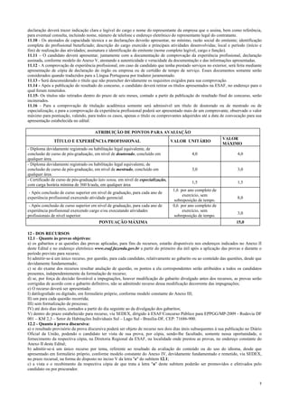 7
declaração deverá trazer indicação clara e legível do cargo e nome do representante da empresa que o assina, bem como referência,
para eventual consulta, incluindo nome, número de telefone e endereço eletrônico do representante legal do contratante.
11.10 - Os atestados de capacidade técnica e as declarações deverão apresentar, no mínimo, razão social do emitente; identificação
completa do profissional beneficiado; descrição do cargo exercido e principais atividades desenvolvidas; local e período (início e
fim) de realização das atividades; assinatura e identificação do emitente (nome completo legível, cargo e função).
11.11 – O candidato deverá apresentar, juntamente com a documentação de comprovação da experiência profissional, declaração
assinada, conforme modelo do Anexo V, atestando a autenticidade e veracidade da documentação e das informações apresentadas.
11.12 - A comprovação de experiência profissional, em caso de candidato que tenha prestado serviços no exterior, será feita mediante
apresentação de cópia de declaração do órgão ou empresa ou de certidão de tempo de serviço. Esses documentos somente serão
considerados quando traduzidos para a Língua Portuguesa por tradutor juramentado.
11.13 - Será desconsiderado o título que não preencher devidamente os requisitos exigidos para sua comprovação.
11.14 - Após a publicação do resultado do concurso, o candidato deverá retirar os títulos apresentados na ESAF, no endereço para o
qual foram remetidos.
11.15- Os títulos não retirados dentro do prazo de seis meses, contado a partir da publicação do resultado final do concurso, serão
incinerados.
11.16 - Para a comprovação de titulação acadêmica somente será admissível um título de doutorado ou de mestrado ou de
especialização, e para a comprovação da experiência profissional poderá ser apresentado mais de um comprovante, observado o valor
máximo para pontuação, valendo, para todos os casos, apenas o título ou comprovantes adquiridos até a data de convocação para sua
apresentação estabelecida no edital:
ATRIBUIÇÃO DE PONTOS PARA AVALIAÇÃO
TÍTULO E EXPERIÊNCIA PROFISSIONAL VALOR UNITÁRIO
VALOR
MÁXIMO
- Diploma devidamente registrado ou habilitação legal equivalente, de
conclusão de curso de pós-graduação, em nível de doutorado, concluído em
qualquer área.
4,0 4,0
- Diploma devidamente registrado ou habilitação legal equivalente, de
conclusão de curso de pós-graduação, em nível de mestrado, concluído em
qualquer área.
3,0 3,0
- Certificado de curso de pós-graduação lato sensu, em nível de especialização,
com carga horária mínima de 360 h/aula, em qualquer área
1,5 1,5
- Após conclusão de curso superior em nível de graduação, para cada ano de
experiência profissional exercendo atividade gerencial.
1,6 por ano completo de
exercício, sem
sobreposição de tempo.
8,0
- Após conclusão de curso superior em nível de graduação, para cada ano de
experiência profissional exercendo cargo e/ou executando atividades
profissionais de nível superior.
0,6 por ano completo de
exercício, sem
sobreposição de tempo.
3,0
PONTUAÇÃO MÁXIMA 15,0
12 - DOS RECURSOS
12.1 - Quanto às provas objetivas:
a) os gabaritos e as questões das provas aplicadas, para fins de recursos, estarão disponíveis nos endereços indicados no Anexo II
deste Edital e no endereço eletrônico www.esaf.fazenda.gov.br a partir do primeiro dia útil após a aplicação das provas e durante o
período previsto para recurso;
b) admitir-se-á um único recurso, por questão, para cada candidato, relativamente ao gabarito ou ao conteúdo das questões, desde que
devidamente fundamentado;
c) se do exame dos recursos resultar anulação de questão, os pontos a ela correspondentes serão atribuídos a todos os candidatos
presentes, independentemente da formulação de recurso;
d) se, por força de decisão favorável a impugnações, houver modificação do gabarito divulgado antes dos recursos, as provas serão
corrigidas de acordo com o gabarito definitivo, não se admitindo recurso dessa modificação decorrente das impugnações;
e) O recurso deverá ser apresentado:
I) datilografado ou digitado, em formulário próprio, conforme modelo constante do Anexo III;
II) um para cada questão recorrida;
III) sem formalização de processo;
IV) até dois dias úteis, contados a partir do dia seguinte ao da divulgação dos gabaritos;
V) dentro do prazo estabelecido para recurso, via SEDEX, dirigido à ESAF/Concurso Público para EPPGG/MP-2009 - Rodovia DF
001 – KM 2,3 – Setor de Habitações Individuais Sul – Lago Sul - Brasília-DF, CEP: 71686-900.
12.2 - Quanto à prova discursiva:
a) o resultado provisório da prova discursiva poderá ser objeto de recurso nos dois dias úteis subsequentes à sua publicação no Diário
Oficial da União, podendo o candidato ter vista de sua prova, por cópia, sendo-lhe facultado, somente nessa oportunidade, o
fornecimento da respectiva cópia, na Diretoria Regional da ESAF, na localidade onde prestou as provas, no endereço constante do
Anexo II deste Edital;
b) admitir-se-á um único recurso por tema, referente ao resultado da avaliação do conteúdo ou do uso do idioma, desde que
apresentado em formulário próprio, conforme modelo constante do Anexo IV, devidamente fundamentado e remetido, via SEDEX,
no prazo recursal, na forma do disposto no inciso V da letra "e" do subitem 12.1;
c) a vista e o recebimento da respectiva cópia de que trata a letra "a" deste subitem poderão ser promovidos e efetivados pelo
candidato ou por procurador.
 