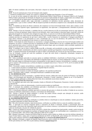 9
14.9 - Os demais candidatos não convocados, observado o disposto no subitem 14.5, serão considerados reprovados para todos os
efeitos.
14.10 - No ato da matrícula para o Curso de Formação serão exigidos:
I - atestado de sanidade física e mental, que comprove a aptidão do candidato para frequentar o Curso de Formação;
II - no caso de servidor ocupante de cargo efetivo da Administração Pública Federal Direta, de Autarquia Federal ou de Fundação
Pública Federal, apresentação de declaração do dirigente de pessoal do órgão/entidade de lotação, comprovando essa condição, bem
como formalização de sua opção quanto à percepção pecuniária, conforme estabelecido no subitem 14.12;
III - os candidatos optantes pelas vagas reservadas a portadores de deficiência deverão apresentar, ainda, documento de
reconhecimento, a que se refere o subitem 7.10, da situação de portador de deficiência compatível com o desempenho das atribuições
do cargo.
14.11 - O candidato que deixar de efetuar a matrícula, não comparecer ao Curso de Formação desde o início, dele se afastar, ou não
satisfizer os demais requisitos legais, regulamentares ou regimentais, será reprovado e, consequentemente, eliminado do processo
seletivo.
14.12 - Durante o Curso de Formação, o candidato fará jus a auxílio financeiro de 50% da remuneração inicial do cargo objeto do
concurso, na forma da legislação vigente à época de sua realização, sobre o qual incidirão os descontos legais, ressalvado o direito de
optar pela percepção do vencimento e das vantagens do cargo efetivo, no caso de ser servidor da Administração Pública Federal.
14.13 - O candidato que venha a desistir de participar do Curso de Formação durante a sua realização terá que devolver, nos prazos e
condições previstos no regulamento de que trata o subitem 14.1, o auxílio financeiro ou vencimentos e vantagens percebidos do
cargo efetivo referentes a sua participação no curso, considerando que, no caso de desistência, não poderá haver ônus para a
Administração, exceto nas hipóteses de caso fortuito ou motivo de força maior.
14.13.1 - A devolução do auxílio financeiro ou vencimentos e vantagens percebidos no decorrer do Curso de Formação também será
obrigatória, nos prazos e condições previstos no regulamento de trata o subitem 14.1 no caso de o candidato aprovado no concurso
não se apresentar para a posse e exercício do cargo, dentro dos prazos legais, após sua nomeação, sendo excetuadas, igualmente, as
hipóteses de caso fortuito ou motivo de força maior.
14.14 - O candidato a que se refere o subitem 14.10, inciso II, se eliminado, será reconduzido ao cargo ou emprego permanente do
qual houver se afastado, considerando-se de efetivo exercício apenas o período que frequentou o Curso de Formação.
14.15 - As despesas decorrentes da participação em todas as etapas e procedimentos do concurso de que trata este Edital, inclusive no
Curso de Formação, correrão por conta dos candidatos, os quais não terão direito a alojamento, alimentação, transporte ou
ressarcimento de despesas.
15 - DA APROVAÇÃO
15.1 - Serão considerados aprovados no concurso apenas os candidatos habilitados e classificados na Primeira Etapa, na forma do
disposto no subitem 13.1, e que tenham sido habilitados na Segunda Etapa do concurso, na forma estabelecida no item 14.
15.2 - Havendo empate na totalização dos pontos correspondentes às duas etapas do concurso, terá preferência o candidato com idade
igual ou superior a 60 (sessenta) anos, na forma do disposto no parágrafo único do art. 27 da Lei nº 10.741, de 01 de outubro de 2003
(Estatuto do Idoso).
15.2.1 - Persistindo o empate, terá preferência o candidato que, na ordem a seguir, tenha obtido, sucessivamente:
1o
- o maior número de pontos no resultado final da Segunda Etapa do concurso;
2o
- o maior número de pontos na prova discursiva;
3o
- o maior número de pontos na análise da titulação acadêmica e de experiência profissional.
15.2.2 – Persistindo, ainda, o empate, o desempate beneficiará o candidato de maior idade.
16 - DA HOMOLOGAÇÃO
Após a realização do Curso de Formação, o resultado final do concurso, obtido pela soma dos pontos da Primeira e da Segunda
Etapas, será homologado pelo Ministério do Planejamento, Orçamento e Gestão, respeitado o disposto no art. 42 do Decreto nº
3.298/99, mediante publicação no Diário Oficial da União, não se admitindo recurso desse resultado.
17 - DA NOMEAÇÃO E DA LOTAÇÃO
17.1 - Os candidatos aprovados serão, após nomeados, lotados no Ministério do Planejamento, Orçamento e Gestão e terão exercício
em Brasília-DF.
17.1.1 - A exclusivo critério da Administração, o local de exercício poderá ser modificado.
17.2 - A nomeação dos candidatos com deficiência aprovados e classificados no concurso observará a proporcionalidade e a
alternância com os candidatos de ampla concorrência.
17.3 - A classificação obtida pelo candidato aprovado no concurso não gera para si o direito de escolher a Unidade de seu exercício,
ficando essa definição condicionada ao interesse e conveniência da Administração.
17.4 - Durante o período de estágio probatório o servidor não poderá solicitar remoção nem alteração de exercício, sendo
desconsiderada qualquer pretensão nesse sentido.
17.5 - O candidato nomeado apresentar-se-á para posse e exercício, às suas expensas.
18 - DAS DISPOSIÇÕES FINAIS
18.1 - Não serão fornecidos atestados, certificados ou certidões relativos à classificação ou notas de candidatos, valendo, para tal fim,
os resultados publicados no Diário Oficial da União.
18.2 - Não serão fornecidos atestados, cópia de documentos, certificados ou certidões relativos a notas de candidatos reprovados.
18.3 - A aprovação no concurso assegurará apenas a expectativa de direito à nomeação, ficando a concretização desse ato
condicionada à observância das disposições legais pertinentes, do exclusivo interesse e conveniência da Administração, da rigorosa
ordem de classificação e do prazo de validade do concurso.
18.4 – O prazo de validade do concurso será de 180 (cento e oitenta) dias, prorrogável por igual período, contado a partir da data de
publicação do edital de homologação do resultado da Segunda Etapa do concurso, em conformidade com o estabelecido no § 6º do
art. 11 da Portaria MP n. 450, de 06/11/2002, publicada no DOU de 07/11/2002.
18.5 - Qualquer informação a respeito da Primeira Etapa do processo seletivo poderá ser obtida, por meio dos telefones indicados no
Anexo II deste Edital e, ainda, junto à Central de Atendimento da ESAF em Brasília-DF, pelos telefones (61) 3412-6238 ou 3412-
6288 ou pelos endereços eletrônicos ceat.df.esaf@fazenda.gov.br ou concursos.df.esaf@fazenda.gov.br.
18.6 - Qualquer informação a respeito da Segunda Etapa do processo seletivo poderá ser obtida junto à Central de Atendimento da
ENAP, pelo telefone (61) 3445-7052 ou pelo endereço eletrônico eppgg@enap.gov.br.
 