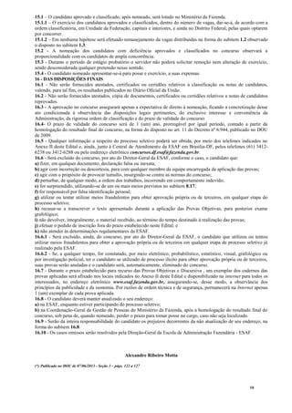 10
15.1 – O candidato aprovado e classificado, após nomeado, será lotado no Ministério da Fazenda.
15.1.1 – O exercício dos candidatos aprovados e classificados, dentro do número de vagas, dar-se-á, de acordo com a
ordem classificatória, em Unidade da Federação, capitais e interiores, e ainda no Distrito Federal, pelas quais optarem
por concorrer.
15.1.2 – Em nenhuma hipótese será efetuado remanejamento da vagas distribuídas na forma do subitem 1.2 observado
o disposto no subitem 1.3.
15.2 - A nomeação dos candidatos com deficiência aprovados e classificados no concurso observará a
proporcionalidade com os candidatos de ampla concorrência.
15.3 - Durante o período de estágio probatório o servidor não poderá solicitar remoção nem alteração de exercício,
sendo desconsiderada qualquer pretensão nesse sentido.
15.4 - O candidato nomeado apresentar-se-á para posse e exercício, a suas expensas.
16 - DAS DISPOSIÇÕES FINAIS
16.1 - Não serão fornecidos atestados, certificados ou certidões relativos à classificação ou notas de candidatos,
valendo, para tal fim, os resultados publicados no Diário Oficial da União.
16.2 - Não serão fornecidos atestados, cópia de documentos, certificados ou certidões relativos a notas de candidatos
reprovados.
16.3 - A aprovação no concurso assegurará apenas a expectativa de direito à nomeação, ficando a concretização desse
ato condicionada à observância das disposições legais pertinentes, do exclusivo interesse e conveniência da
Administração, da rigorosa ordem de classificação e do prazo de validade do concurso.
16.4- O prazo de validade do concurso será de 1 (um) ano, prorrogável por igual período, contado a partir da
homologação do resultado final do concurso, na forma do disposto no art. 11 do Decreto nº 6.944, publicado no DOU
de 2009.
16.5 - Qualquer informação a respeito do processo seletivo poderá ser obtida, por meio dos telefones indicados no
Anexo II deste Edital e, ainda, junto à Central de Atendimento da ESAF em Brasília-DF, pelos telefones (61) 3412-
6238 ou 3412-6288 ou pelo endereço eletrônico concursos.df.esaf@fazenda.gov.br.
16.6 - Será excluído do concurso, por ato do Diretor-Geral da ESAF, conforme o caso, o candidato que:
a) fizer, em qualquer documento, declaração falsa ou inexata;
b) agir com incorreção ou descortesia, para com qualquer membro da equipe encarregada da aplicação das provas;
c) agir com o propósito de provocar tumulto, insurgindo-se contra as normas do concurso;
d) perturbar, de qualquer modo, a ordem dos trabalhos, incorrendo em comportamento indevido;
e) for surpreendido, utilizando-se de um ou mais meios previstos no subitem 8.17;
f) for responsável por falsa identificação pessoal;
g) utilizar ou tentar utilizar meios fraudulentos para obter aprovação própria ou de terceiros, em qualquer etapa do
processo seletivo;
h) recusar-se a transcrever o texto apresentado durante a aplicação das Provas Objetivas, para posterior exame
grafológico;
i) não devolver, integralmente, o material recebido, ao término do tempo destinado à realização das provas;
j) efetuar o pedido de inscrição fora do prazo estabelecido neste Edital; e
k) não atender às determinações regulamentares da ESAF.
16.6.1 - Será excluído, ainda, do concurso, por ato do Diretor-Geral da ESAF, o candidato que utilizou ou tentou
utilizar meios fraudulentos para obter a aprovação própria ou de terceiros em qualquer etapa de processo seletivo já
realizado pela ESAF.
16.6.2 - Se, a qualquer tempo, for constatado, por meio eletrônico, probabilístico, estatístico, visual, grafológico ou
por investigação policial, ter o candidato se utilizado de processo ilícito para obter aprovação própria ou de terceiros,
suas provas serão anuladas e o candidato será, automaticamente, eliminado do concurso.
16.7 - Durante o prazo estabelecido para recurso das Provas Objetivas e Discursiva , um exemplar dos cadernos das
provas aplicadas será afixado nos locais indicados no Anexo II deste Edital e disponibilizado na internet para todos os
interessados, no endereço eletrônico www.esaf.fazenda.gov.br, assegurando-se, desse modo, a observância dos
princípios da publicidade e da isonomia. Por razões de ordem técnica e de segurança, permanecerá na Internet apenas
1 (um) exemplar de cada prova aplicada.
16.8 - O candidato deverá manter atualizado o seu endereço:
a) na ESAF, enquanto estiver participando do processo seletivo;
b) na Coordenação-Geral de Gestão de Pessoas do Ministério da Fazenda, após a homologação do resultado final do
concurso, sob pena de, quando nomeado, perder o prazo para tomar posse no cargo, caso não seja localizado.
16.9 - Serão da inteira responsabilidade do candidato os prejuízos decorrentes da não atualização de seu endereço, na
forma do subitem 16.8.
16.10 - Os casos omissos serão resolvidos pela Direção-Geral da Escola de Administração Fazendária - ESAF.
Alexandre Ribeiro Motta
(*) Publicado no DOU de 07/06/2013 - Seção 3 – págs. 122 a 127
 
