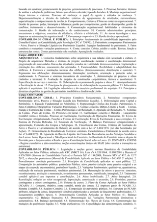 12
baseado em cenários; gerenciamento de projetos; gerenciamento de processos. 3. Processo decisório: técnicas
de análise e solução de problemas; fatores que afetam a decisão; tipos de decisões. 4. Mudança organizacional:
forças internas e externas. Processo de mudança: o papel do agente e métodos de mudança. 5.
Departamentalização e divisão do trabalho: critérios de agrupamento de atividades; estruturalismo;
especialização e enriquecimento de tarefas. 6. Comportamento, Cultura e Clima no contexto organizacional. 7.
Gestão de pessoas: poder, hierarquia e liderança; gestão por competências; gestão de desempenho; gestão de
conflitos; treinamento e desenvolvimento. 8. Comunicação organizacional: habilidades e elementos da
comunicação. 9. Gestão da informação e do conhecimento. 10. Controle administrativo: princípios,
mecanismos e objetivos; conceitos de eficiência, eficácia e efetividade. 11. As novas tecnologias e seus
impactos na administração organizacional. 12. Governança corporativa. 13. Gestão do risco operacional.
CONTABILIDADE GERAL E PÚBLICA: 1. Princípios fundamentais de contabilidade (aprovados pelo
Conselho Federal de Contabilidade, pela Resolução CFC nº 750/93). 2. Patrimônio: componentes Patrimoniais
- Ativo, Passivo e Situação Líquida (ou Patrimônio Líquido). Equação fundamental do patrimônio. 3. Fatos
contábeis e respectivas variações patrimoniais. 4. Conta: conceito. Débito, crédito e saldo. Teorias, função e
estrutura das contas. Contas patrimoniais e de resultado. Apuração de resultados.
Cargo: ARQUITETO
ARQUITETURA: 1. Conceitos fundamentais sobre arquitetura e sua relação com sociedade e cultura. 2.
Projeto de arquitetura: Métodos e técnicas de projeto; coordenação modular e coordenação dimensional;
programação de necessidades físicas das atividades; estudos de viabilidade técnico-econômica. Implantação e
orientação dos edifícios, zoneamento das atividades. 3. Funcionalidade, flexibilidade e adaptabilidade dos
edifícios. 4. Estrutura e instalações técnicas dos edifícios (dimensionamento, distribuição e controle). 5.
Ergonomia nas edificações: dimensionamento; iluminação, ventilação, orientação e proteção solar, ar
condicionado. 6. Processos e sistemas inovadores de construção. 7. Administração de projetos e obras
(métodos e técnicas). 8. Avaliação de projetos de construções (arquitetônica, técnica e econômica). 9.
Especificação de serviço e materiais. 10. Elaboração de orçamentos de projetos e obras. 11. Acompanhamento
e fiscalização de obras. 12. Princípios de planejamento e de elaboração de orçamento público. 13. Informática
aplicada à arquitetura. 14. Legislação urbanística e do exercício profissional do arquiteto. 15. Princípios e
diretrizes da política de gestão do patrimônio imobiliário e fundiário da União.
Cargo: CONTADOR
CONTABILIDADE GERAL: 1. Princípios Contábeis Fundamentais. 2. Patrimônio: componentes
Patrimoniais: ativo, Passivo e Situação Líquida (ou Patrimônio Líquido). 3. Diferenciação entre Capital e
Patrimônio. 4. Equação Fundamental do Patrimônio. 5. Representação Gráfica dos Estados Patrimoniais. 6.
Fatos Contábeis e Respectivas Variações Patrimoniais. 7. Contas: conceito, Débito, Crédito e Saldo – Teorias,
Função e Estrutura das Contas – Contas Patrimoniais e de Resultado. 8. Apuração de Resultados. 9. Sistemas
de Contas. Plano de Contas. 10. Provisões em Geral. 11. Escrituração: conceito e Métodos – Lançamento
Contábil: rotina e fórmulas. Processo de Escrituração. Escrituração de Operações Financeiras. 12. Livros de
Escrituração: obrigatoriedade, Funções e Formas de Escrituração. Erros de Escrituração e suas correções. 13.
Sistema de Partidas Dobradas. 14. Balancete de Verificação. 15. Balanço Patrimonial: obrigatoriedade e
apresentação. Conteúdo dos Grupos e Subgrupos. 16. Classificação das Contas, Critérios de Avaliação do
Ativo e Passivo e Levantamento do Balanço de acordo com a Lei nº 6.404/1976 (Lei das Sociedades por
Ações). 17. Demonstração do Resultado do Exercício: estrutura, Características e Elaboração de acordo com a
Lei nº 6.404/1976. 18. Apuração da Receita Líquida, do Custo das Mercadorias ou dos Serviços Vendidos e
dos Lucros: bruto, Operacional e Não-Operacional do Exercício, do Resultado do Exercício antes e depois da
Provisão para o Imposto sobre a Renda e para a Contribuição Social sobre o Lucro. 19. PIS/PASEP e COFINS
- Regime cumulativo e não-cumulativo, noções conceituações básicas de SIAFI (não vincular a transações ou
estruturas).
CONTABILIDADE PÚBLICA: 1. Legislação e noções gerais: normas Brasileiras de Contabilidade
Aplicadas ao Setor Público, editadas pelo CFC (NBCT 16), Leis nºs 4.320/1964, 10.180/2001 e Decreto nº
6.976/2009 (Sistema de Contabilidade Federal) e Portaria MF nº 184/2008, Portaria STN nº 437, de 12/7/
2012, e alterações posteriores (Manual de Contabilidade Aplicada ao Setor Público - MCASP 5ª edição). 2.
Procedimentos contábeis patrimoniais: 2.1. Princípios de Contabilidade aplicados ao setor público. 2.2.
Composição do patrimônio público: patrimônio Público, ativo, passivo (relação entre passivo exigível e as
etapas da execução orçamentária), patrimônio líquido; 2.3. Variações Patrimoniais: qualitativas, quantitativas,
realização da variação patrimonial, resultado patrimonial; 2.4. Mensuração de ativos e passivos: conceitos,
reconhecimento, avaliação e mensuração, investimentos permanentes, imobilizado, intangível; 2.5. Tratamento
contábil aplicável aos impostos e contribuições. 2.6. Ativo imobilizado; 2.7. Ativo Intangível; 2.8.
Reavaliação, redução ao valor recuperável, depreciação, amortização e exaustão; 2.9. Provisões, passivos
contingentes e ativos contingentes; 2.10. Sistema de custos. 3. Plano de Contas Aplicado ao Setor Público
(PCASP): 3.1. Conceito, objetivo, conta contábil, teoria das contas; 3.2 Aspectos gerais do PCASP; 3.3.
Sistema Contábil; 3.4. Registro Contábil; 3.5. Composição do patrimônio público; 3.6. Estrutura do PCASP:
atributos, relação de contas, lançamentos contábeis padronizados e conjunto de lançamentos padronizados; 3.7.
Lançamentos contábeis típicos. 4. Demonstrações Contábeis Aplicadas ao Setor Público: 4.1. Balanço
orçamentário; 4.2. Balanço financeiro; 4.3. Demonstração das Variações Patrimoniais diminutivas e
aumentativas; 4.4. Balanço patrimonial; 4.5. Demonstração dos Fluxos de Caixa; 4.6. Demonstração das
mutações do patrimônio líquido; 4.7. Notas explicativas; 4.8. Consolidação das demonstrações contábeis. 5.
 