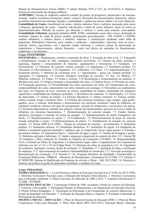 13
Manual de Demonstrativos Fiscais (MDF), 5ª edição (Portaria STN nº 637, de 18/10/2012). 6. Hipóteses
teóricas do crescimento das despesas públicas.
AUDITORIA: Normas de Auditoria; auditoria contábil, de gestão, de programas, operacional e de sistemas;
licitação. Análise Econômico-Financeira: análise vertical e horizontal das demonstrações financeiras; índices
econômico-financeiros de estrutura, liquidez e rentabilidade; e análise dos prazos médios e do ciclo financeiro.
Contabilidade de Custos: classificação de custos - diretos, indiretos, fixos e variáveis, separação entre custos
e despesas; apropriação de custos - material, mão-de-obra e rateio de custos indiretos; rateio de custos na
departamentalização. Métodos de custeio: por absorção e variável; e custos para controle, custo-padrão.
Contabilidade Tributária: legislação tributária; IRRF; ICMS; contribuição social sobre o lucro; destinação de
resultado; imposto de renda de pessoa jurídica; participações governamentais - PIS, PASEP e COFINS;
créditos tributários; e tributos diretos e indiretos. Impostos e contribuições incidentes sobre folha de
pagamento. Matemática Financeira: juros simples e compostos - capitalização e desconto; taxas de juros -
nominal, efetiva, equivalentes, real e aparente; rendas uniformes e variáveis; planos de amortização de
empréstimos e financiamentos; cálculo financeiro - custo real efetivo de operações de financiamento,
empréstimo e investimento.
Cargo: ENGENHEIRO
ENGENHARIA: 1. Planejamento, controle e orçamento de obras. 2. Execução de obras civis. 2.1 Topografia
e terraplenagem; locação de obra; sondagens; instalações provisórias. 2.2 Canteiro de obras; proteção e
segurança, depósito e armazenamento de materiais, equipamentos e ferramentas 2.3 Fundações. 2.4
Escoramentos. 2.5 Estruturas de concreto; formas; armação; 2.6 Argamassas; 2.7 Instalações prediais. 2.8
Alvenarias 2.9 Revestimentos. 2.10 Esquadrias. 2.11 Coberturas. 2.12 Pisos. 2.13 Impermeabilização 2.14
Isolamento térmico. 3. Materiais de construção civil. 3.1 Aglomerantes – gesso, cal, cimento portland. 3.2
Agregados 3.3 Argamassa. 3.4 Concreto: dosagem; tecnologia do concreto. 3.5 Aço. 3.6 Madeira. 3.7
Materiais cerâmicos. 3.8 Vidros. 3.9 Tintas e vernizes. 3.10 Recebimento e armazenamento de materiais. 4.
Mecânica dos solos. 4.1 Origem, formação e propriedades dos solos. 4.2 Índices físicos. 4.3 Pressões nos solos.
4.4 Prospecção geotécnica. 4.5 Permeabilidade dos solos; percolação nos solos. 4.6 Compactação dos solos;
compressibilidade dos solos; adensamento nos solos; estimativa de recalques. 4.7 Resistência ao cisalhamento
dos solos. 4.8 Empuxos de terra; estruturas de arrimo; estabilidade de taludes; estabilidade das fundações
superficiais e estabilidade das fundações profundas. 5. Resistência dos materiais. 5.1 Deformações. 5.2 Teoria
da elasticidade. 5.3 Análise de tensões. 5.4 Esforços Mecânicos. 6. Análise estrutural. 6.1 Esforço normal,
esforço cortante, torção e momento fletor. 6.2 Estudos das estruturas isostáticas (vigas simples, vigas gerber,
quadros, arcos e treliças); deformações e deslocamentos em estruturas isostáticas; linhas de influência em
estruturas isostáticas; esforços sob ação de carregamento, variação de temperatura e movimentos nos apoios.
6.3 Estruturas hiperestáticas; métodos dos esforços; método dos deslocamentos; processo de Cross e linhas de
influência em estruturas hiperestáticas. 7. Dimensionamento do concreto armado. 7.1 Estados limites;
aderência; ancoragem e emendas em barras de armação. 7.2 Dimensionamento de seções retangulares sob
flexão. 7.3 Dimensionamento de seções T. 7.4 Cisalhamento. 7.5 Dimensionamento de peças de concreto
armado submetidas a torção. 7.6 Dimensionamento de pilares. 7.7. Detalhamento de armação em concreto
armado. 7.8. Norma NBR 6118 (2003) – Projeto de estruturas de concreto – procedimentos. 8. Instalações
prediais. 8.1 Instalações elétricas. 8.2 Instalações hidráulicas. 8.3 Instalações de esgoto. 8.4 Instalações de
telefone e instalações especiais (proteção e vigilância, gás, ar comprimido, vácuo e água quente). 9. Estradas e
pavimentos urbanos. 10. Saneamento básico – tratamento de água e esgoto. 11. Noções de barragens e açudes.
12. Hidráulica aplicada e hidrologia. 13. Saúde e segurança ocupacional em canteiro de obra; 13.1. Norma NR
18 Condições e Meio Ambiente de Trabalho na Indústria da Construção (118.0002). 14. Responsabilidade
Civil e Criminal em Obras de Engenharia e Conhecimentos legais sobre o enquadramento dos responsáveis
referentes aos Art. nº 121 e 132 do Código Penal. 15. Patologia das obras de engenharia civil. 16. Engenharia
de avaliações: legislação e normas, laudos de avaliação. 17. Qualidade. 17.1. Qualidade de obras e certificação
de empresas; 17.2. Aproveitamento de resíduos e Sustentabilidade na construção; 17.3. Inovação tecnológica e
Racionalização da construção; 17.4. Portaria no
134: Programa Brasileiro da Qualidade e Produtividade na
Construção Habitacional - PBQP-H. , Ministério do Planejamento e Orçamento,18/12/1998; 17.5. Portaria no
67 SEDU/PR, Sistema de Qualificação de Empresas de serviços e Obras – SiQ, 20/12/2002. 18. Princípios e
diretrizes da política de gestão do patrimônio imobiliário e fundiário da União.
Cargo: PEDAGOGO
TEORIA PEDAGÓGICA: 1. Lei de Diretrizes e Bases da Educação Nacional (Lei nº 9.394, de 20/12/1996).
2. Diretrizes Curriculares Nacionais para a Educação das Relações Étnico-Raciais. 3. Diretrizes Curriculares
para a Educação Ambiental. 4. Planos Nacionais de Educação de 2000 a 2012. 5. Emenda Constitucional nº
53/2006 – FUNDEB.
GESTÃO DA EDUCAÇÃO: 1. Constituição Federal de 1988: sociedade e Estado no contexto da Educação.
2. Currículo e Diversidade. 3. Participação Popular no Planejamento e na Organização da Educação Nacional.
4. Projeto Político-Pedagógico. 5. Tecnologias da Informação e da Comunicação no contexto educacional. 6.
Gestão da Qualidade em Educação. 7. Avaliação da Educação Básica e Superior. 8. Formação Continuada de
Profissionais da Educação.
POLÍTICA SOCIAL – EDUCAÇÃO: 1. Plano de Desenvolvimento da Educação (PDE). 2. Plano de Metas
Compromisso Todos pela Educação. 3. Plano Mais Brasil (PPA 2012-2015): Educação Básica. Educação
 