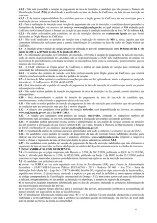 4
6.1.2 - Não será concedida a isenção do pagamento da taxa de inscrição a candidato que não possua o Número de
Identificação Social (NIS) já identificado e confirmado na base de dados do CadÚnico, na data da sua inscrição no
concurso.
6.1.3 - É da inteira responsabilidade do candidato procurar o órgão gestor do CadÚnico do seu município para a
atualização do seu cadastro na base da dados.
6.2 - Para a realização da inscrição com isenção do pagamento da taxa de inscrição, o candidato deverá preencher o
Formulário de Inscrição, via internet, no endereço www.esaf.fazenda.gov.br, no qual indicará o NIS atribuído pelo
CadÚnico do Governo Federal e firmará declaração de que atende à condição estabelecida na letra “b” do subitem 6.1.
6.2.1 - Os dados informados pelo candidato, no ato da inscrição, deverão ser exatamente iguais aos que foram
declarados ao Órgão Gestor do CadÚnico.
6.3 - Não serão analisados os pedidos de isenção sem a indicação do número do NIS e, ainda, aqueles que não
contenham informações suficientes para a correta identificação do candidato na base de dados do Órgão Gestor do
CadÚnico.
6.4 - A inscrição com o pedido de isenção poderá ser efetuada no período compreendido entre 10 horas do dia 17 de
junho de 2013 e 23h59min do dia 30 de junho de 2013.
6.5 - As informações prestadas no Formulário de Inscrição, referentes à isenção do pagamento da taxa de inscrição,
serão de inteira responsabilidade do candidato, não se responsabilizando a ESAF pelo indeferimento de pedido em
decorrência do preenchimento com dados incorretos ou incompletos, bem como se constatado, posteriormente, que os
mesmos são inverídicos.
6.6 - A ESAF solicitará ao Órgão gestor do CadÚnico a análise de cada pedido de isenção para verificação da
veracidade das informações prestadas pelo candidato.
6.6.1 - A análise dos pedidos de isenção será feita exclusivamente pelo Órgão gestor do CadÚnico, que emitirá
relatório conclusivo pela aceitação ou não dos pedidos de isenção.
6.7 - A declaração falsa sujeitará o candidato às sanções previstas em lei, aplicando-se, ainda, o disposto no parágrafo
único do art. 10 do Decreto n. 83.936, de 06/9/1979.
6.8 - Será desconsiderado o pedido de isenção de pagamento de taxa de inscrição de candidato que omitir ou prestar
informações inverídicas.
6.9 - Não serão aceitos pedidos de isenção do pagamento da taxa de inscrição via fax, postal, correio eletrônico ou
extemporâneo.
6.10 - Será desconsiderado o pedido de isenção do pagamento da taxa de inscrição de candidato que,
simultaneamente, tenha efetuado o pagamento da taxa de inscrição.
6.11 - Não serão acatados pedidos de isenção do pagamento da taxa de inscrição para candidatos que não preencham
as condições para sua concessão, seja qual for o motivo alegado.
6.12 - A relação dos candidatos com pedidos de isenção deferidos será disponibilizada na internet, no endereço
www.esaf.fazenda.gov.br, até o dia 08/07/2013.
6.13 - A relação dos candidatos com pedidos de isenção indeferidos, contendo os respectivos motivos do
indeferimento será divulgada, na internet, simultaneamente à divulgação dos pedidos de isenção deferidos.
6.14 - O candidato poderá apresentar recurso contra o indeferimento do seu pedido de isenção somente no primeiro
dia útil posterior à divulgação de que trata o subitem 6.13, via e-mail, dirigido à Diretoria de Recrutamento e Seleção
da ESAF, em Brasília-DF, no endereço concursos.df.esaf@fazenda.gov.br.
6.15 - O resultado da análise de eventuais recursos apresentados será dado a conhecer, via internet, no site da ESAF.
6.16 - Os candidatos cujos pedidos de isenção do pagamento da taxa de inscrição forem indeferidos deverão, para
efetivar sua inscrição no concurso, acessar o endereço eletrônico www.esaf.fazenda.gov.br, imprimir o respectivo
boleto e efetuar o pagamento da taxa de inscrição dentro do prazo indicado no subitem 5.2.2.
6.17 - Os candidatos com pedidos de isenção do pagamento da taxa de inscrição indeferidos que não efetuarem o
pagamento da taxa de inscrição, na forma do disposto no subitem 6.16, serão automaticamente excluídos do concurso.
7. DOS CANDIDATOS COM DEFICIÊNCIA
7.1 - O candidato que se julgar amparado pelo Decreto n. 3.298, de 20/12/1999, publicado no DOU de 21/12/1999,
Seção 1, alterado pelo Decreto n. 5.296, de 02/12/2004, publicado na Seção 1 do DOU do dia 03/12/2004 poderá
concorrer às vagas reservadas a pessoas com deficiência, fazendo sua opção no ato da inscrição no concurso.
7.2 - O candidato com deficiência deverá:
a) enviar, via SEDEX ou via carta registrada com Aviso de Recebimento (AR), para: Escola de Administração
Fazendária – ESAF/DIRES/Concurso Público PECFAZ/NS - 2013 - Rodovia DF 001 – Km 27,4 – Setor de
Habitações Individuais Sul – Lago Sul - CEP 71.686-900, Brasília-DF, original ou cópia autenticada de laudo médico,
expedido nos últimos 12 (doze) meses, atestando a espécie e o grau ou nível da deficiência, com expressa referência
ao código correspondente da Classificação Internacional de Doença - CID, bem como a provável causa da deficiência
e indicará, obrigatoriamente, no seu pedido de inscrição via eletrônica, o número do registro da postagem;
b) se necessário, requerer tratamento diferenciado para os dias do concurso, indicando as condições diferenciadas de
que necessita para a realização das provas;
c) se necessário, requerer tempo adicional para a realização das provas, apresentando justificativa acompanhada de
parecer emitido por especialista da área de sua deficiência.
7.3 - O atendimento diferenciado, referido nas letras “b” e “c” do subitem 7.2 será atendido obedecendo a critérios de
viabilidade e de razoabilidade e será dado a conhecer ao candidato quando da informação, via internet, do local onde
este irá prestar as provas, na forma do subitem 8.3.
 