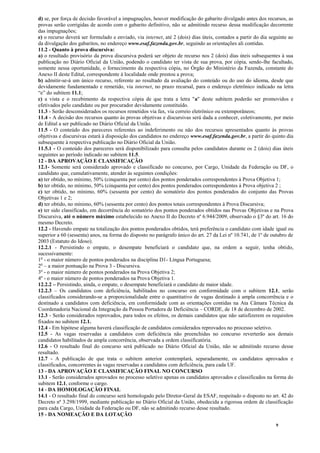 9
d) se, por força de decisão favorável a impugnações, houver modificação do gabarito divulgado antes dos recursos, as
provas serão corrigidas de acordo com o gabarito definitivo, não se admitindo recurso dessa modificação decorrente
das impugnações;
e) o recurso deverá ser formulado e enviado, via internet, até 2 (dois) dias úteis, contados a partir do dia seguinte ao
da divulgação dos gabaritos, no endereço www.esaf.fazenda.gov.br, seguindo as orientações ali contidas.
11.2 - Quanto à prova discursiva:
a) o resultado provisório da prova discursiva poderá ser objeto de recurso nos 2 (dois) dias úteis subsequentes à sua
publicação no Diário Oficial da União, podendo o candidato ter vista de sua prova, por cópia, sendo-lhe facultado,
somente nessa oportunidade, o fornecimento da respectiva cópia, no Órgão do Ministério da Fazenda, constante do
Anexo II deste Edital, correspondente à localidade onde prestou a prova;
b) admitir-se-á um único recurso, referente ao resultado da avaliação do conteúdo ou do uso do idioma, desde que
devidamente fundamentado e remetido, via internet, no prazo recursal, para o endereço eletrônico indicado na letra
“e” do subitem 11.1;
c) a vista e o recebimento da respectiva cópia de que trata a letra "a" deste subitem poderão ser promovidos e
efetivados pelo candidato ou por procurador devidamente constituído.
11.3 - Serão desconsiderados os recursos remetidos via fax, via correio eletrônico ou extemporâneos;
11.4 - A decisão dos recursos quanto às provas objetivas e discursivas será dada a conhecer, coletivamente, por meio
de Edital a ser publicado no Diário Oficial da União.
11.5 - O conteúdo dos pareceres referentes ao indeferimento ou não dos recursos apresentados quanto às provas
objetivas e discursivas estará à disposição dos candidatos no endereço www.esaf.fazenda.gov.br, a partir do quinto dia
subsequente à respectiva publicação no Diário Oficial da União.
11.5.1 - O conteúdo dos pareceres será disponibilizado para consulta pelos candidatos durante os 2 (dois) dias úteis
seguintes ao período indicado no subitem 11.5.
12 - DA APROVAÇÃO E CLASSIFICAÇÃO
12.1- Somente será considerado aprovado e classificado no concurso, por Cargo, Unidade da Federação ou DF, o
candidato que, cumulativamente, atender às seguintes condições:
a) ter obtido, no mínimo, 50% (cinquenta por cento) dos pontos ponderados correspondentes à Prova Objetiva 1;
b) ter obtido, no mínimo, 50% (cinquenta por cento) dos pontos ponderados correspondentes à Prova objetiva 2 ;
c) ter obtido, no mínimo, 60% (sessenta por cento) do somatório dos pontos ponderados do conjunto das Provas
Objetivas 1 e 2;
d) ter obtido, no mínimo, 60% (sessenta por cento) dos pontos totais correspondentes à Prova Discursiva;
e) ter sido classificado, em decorrência do somatório dos pontos ponderados obtidos nas Provas Objetivas e na Prova
Discursiva, até o número máximo estabelecido no Anexo II do Decreto nº 6.944/2009, observado o §3º do art. 16 do
mesmo Decreto.
12.2 - Havendo empate na totalização dos pontos ponderados obtidos, terá preferência o candidato com idade igual ou
superior a 60 (sessenta) anos, na forma do disposto no parágrafo único do art. 27 da Lei nº 10.741, de 1º de outubro de
2003 (Estatuto do Idoso).
12.2.1 - Persistindo o empate, o desempate beneficiará o candidato que, na ordem a seguir, tenha obtido,
sucessivamente:
1o
- o maior número de pontos ponderados na disciplina D1- Língua Portuguesa;
2o
– a maior pontuação na Prova 3 - Discursiva.
3º - o maior número de pontos ponderados na Prova Objetiva 2;
4º - o maior número de pontos ponderados na Prova Objetiva 1.
12.2.2 – Persistindo, ainda, o empate, o desempate beneficiará o candidato de maior idade.
12.2.3 – Os candidatos com deficiência, habilitados no concurso em conformidade com o subitem 12.1, serão
classificados considerando-se a proporcionalidade entre o quantitativo de vagas destinado à ampla concorrência e o
destinado a candidatos com deficiência, em conformidade com as orientações contidas na Ata Câmara Técnica da
Coordenadoria Nacional da Integração da Pessoa Portadora de Deficiência – CORDE, de 18 de dezembro de 2002.
12.3 - Serão considerados reprovados, para todos os efeitos, os demais candidatos que não satisfizerem os requisitos
fixados no subitem 12.1.
12.4 - Em hipótese alguma haverá classificação de candidatos considerados reprovados no processo seletivo.
12.5 - As vagas reservadas a candidatos com deficiência não preenchidas no concurso reverterão aos demais
candidatos habilitados de ampla concorrência, observada a ordem classificatória.
12.6 - O resultado final do concurso será publicado no Diário Oficial da União, não se admitindo recurso desse
resultado.
12.7 - A publicação de que trata o subitem anterior contemplará, separadamente, os candidatos aprovados e
classificados, concorrentes às vagas reservadas a candidatos com deficiência, para cada UF.
13 - DA APROVAÇÃO E CLASSIFICAÇÃO FINAL NO CONCURSO
13.1 - Serão considerados aprovados no processo seletivo apenas os candidatos aprovados e classificados na forma do
subitem 12.1, conforme o cargo.
14 - DA HOMOLOGAÇÃO FINAL
14.1 - O resultado final do concurso será homologado pelo Diretor-Geral da ESAF, respeitado o disposto no art. 42 do
Decreto nº 3.298/1999, mediante publicação no Diário Oficial da União, obedecida a rigorosa ordem de classificação
para cada Cargo, Unidade da Federação ou DF, não se admitindo recurso desse resultado.
15 - DA NOMEAÇÃO E DA LOTAÇÃO
 