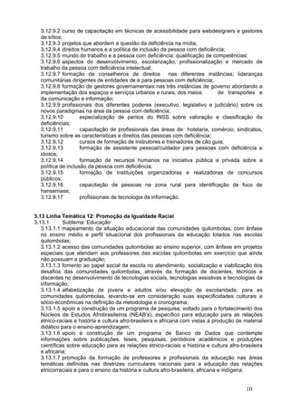 3.12.9.2 curso de capacitação em técnicas de acessibilidade para webdesigners e gestores
  de sítios;
  3.12.9.3 projetos que abordem a questão da deficiência na mídia;
  3.12.9.4 direitos humanos e a política de inclusão da pessoa com deficiência;
  3.12.9.5 mundo do trabalho e a pessoa com deficiência: qualificação de competências;
  3.12.9.6 aspectos do desenvolvimento, escolarização, profissionalização e mercado de
  trabalho da pessoa com deficiência intelectual;
  3.12.9.7 formação de conselheiros de direitos           nas diferentes instâncias; lideranças
  comunitárias dirigentes de entidades de e para pessoas com deficiência;
  3.12.9.8 formação de gestores governamentais nas três instâncias de governo abordando a
  implementação dos espaços e serviços urbanos e rurais, dos meios           de transportes e
  da comunicação e informação;
  3.12.9.9 profissionais dos diferentes poderes (executivo, legislativo e judiciário) sobre os
  novos paradigmas na área da pessoa com deficiência;
  3.12.9.10         especialização de peritos do INSS sobre valoração e classificação de
  deficiências;
  3.12.9.11         capacitação de profissionais das áreas de hotelaria, comércio, sindicatos,
  turismo sobre as características e direitos das pessoas com deficiência;
  3.12.9.12         cursos de formação de instrutores e treinadores de cão guia;
  3.12.9.13         formação de assistente pessoal/cuidador para pessoas com deficiência e
  idosos;
  3.12.9.14         formação de recursos humanos na iniciativa pública e privada sobre a
  política de inclusão da pessoa com deficiência;
  3.12.9.15         formação de instituições organizadoras e realizadoras de concursos
  públicos;
  3.12.9.16         capacitação de pessoas na zona rural para identificação de foco de
  hanseníase;
  3.12.9.17         profissionais de tecnologia da informação. 


3.13 Linha Temática 12: Promoção da Igualdade Racial
3.13.1       Subtema: Educação
   3.13.1.1 mapeamento da situação educacional das comunidades quilombolas, com ênfase
   no ensino médio e perfil situacional dos profissionais da educação lotados nas escolas
   quilombolas;  
   3.13.1.2 acesso das comunidades quilombolas ao ensino superior, com ênfase em projetos
   especiais que atendam aos professores das escolas quilombolas em exercício que ainda
   não possuam a graduação;
   3.13.1.3 fomento ao papel social da escola no atendimento, socialização e viabilização dos
   desafios das comunidades quilombolas, através da formação de docentes, técnicos e
   discentes no desenvolvimento de tecnologias sociais, tecnologias assistivas e tecnologias da
   informação;
   3.13.1.4 alfabetização de jovens e adultos e/ou elevação de escolaridade, para as
   comunidades quilombolas, levando-se em consideração suas especificidades culturais e
   sócio-econômicas na definição da metodologia e cronograma;
   3.13.1.5 apoio a construção de um programa de pesquisa, voltado para o fortalecimento dos
   Núcleos de Estudos Afrobrasileiros (NEAB’s), específico para educação para as relações
   étnico-raciais e história e cultura afro-brasileira e africana com vistas à produção de material
   didático para o ensino-aprendizagem;
   3.13.1.6 apoio à construção de um programa de Banco de Dados que contemple
   informações sobre publicações, teses, pesquisas, periódicos acadêmicos e produções
   científicas sobre educação para as relações étnico-raciais e história e cultura afro-brasileira
   e africana;
   3.13.1.7 promoção da formação de professores e profissionais da educação nas áreas
   temáticas definidas nas diretrizes curriculares nacionais para a educação das relações
   etnicorraciais e para o ensino da história e cultura afro-brasileira, africana e indígena;


                                                                                            10
 