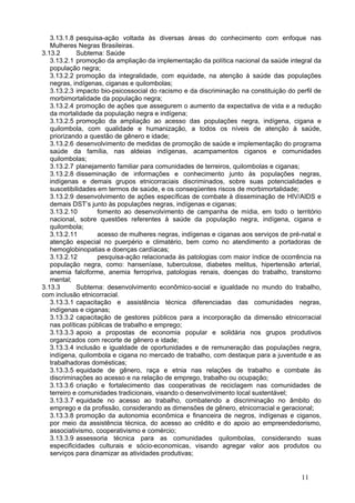 3.13.1.8 pesquisa-ação voltada às diversas áreas do conhecimento com enfoque nas
   Mulheres Negras Brasileiras. 
3.13.2       Subtema: Saúde
   3.13.2.1 promoção da ampliação da implementação da política nacional da saúde integral da
   população negra;
   3.13.2.2 promoção da integralidade, com equidade, na atenção à saúde das populações
   negras, indígenas, ciganas e quilombolas;
   3.13.2.3 impacto bio-psicossocial do racismo e da discriminação na constituição do perfil de
   morbimortalidade da população negra;
   3.13.2.4 promoção de ações que assegurem o aumento da expectativa de vida e a redução
   da mortalidade da população negra e indígena;
   3.13.2.5 promoção da ampliação ao acesso das populações negra, indígena, cigana e
   quilombola, com qualidade e humanização, a todos os níveis de atenção à saúde,
   priorizando a questão de gênero e idade;
   3.13.2.6 desenvolvimento de medidas de promoção de saúde e implementação do programa
   saúde da família, nas aldeias indígenas, acampamentos ciganos e comunidades
   quilombolas;
   3.13.2.7 planejamento familiar para comunidades de terreiros, quilombolas e ciganas;
   3.13.2.8 disseminação de informações e conhecimento junto às populações negras,
   indígenas e demais grupos etnicorraciais discriminados, sobre suas potencialidades e
   suscetibilidades em termos de saúde, e os conseqüentes riscos de morbimortalidade;
   3.13.2.9 desenvolvimento de ações específicas de combate à disseminação de HIV/AIDS e
   demais DST’s junto às populações negras, indígenas e ciganas;
   3.13.2.10        fomento ao desenvolvimento de campanha de mídia, em todo o território
   nacional, sobre questões referentes à saúde da população negra, indígena, cigana e
   quilombola;
   3.13.2.11        acesso de mulheres negras, indígenas e ciganas aos serviços de pré-natal e
   atenção especial no puerpério e climatério, bem como no atendimento a portadoras de
   hemoglobinopatias e doenças cardíacas;
   3.13.2.12        pesquisa-ação relacionada às patologias com maior índice de ocorrência na
   população negra, como: hanseníase, tuberculose, diabetes melitus, hipertensão arterial,
   anemia falciforme, anemia ferropriva, patologias renais, doenças do trabalho, transtorno
   mental;
3.13.3       Subtema: desenvolvimento econômico-social e igualdade no mundo do trabalho,
com inclusão etnicorracial. 
   3.13.3.1 capacitação e assistência técnica diferenciadas das comunidades negras,
   indígenas e ciganas;
   3.13.3.2 capacitação de gestores públicos para a incorporação da dimensão etnicorracial
   nas políticas públicas de trabalho e emprego;
   3.13.3.3 apoio a propostas de economia popular e solidária nos grupos produtivos
   organizados com recorte de gênero e idade;
   3.13.3.4 inclusão e igualdade de oportunidades e de remuneração das populações negra,
   indígena, quilombola e cigana no mercado de trabalho, com destaque para a juventude e as
   trabalhadoras domésticas;
   3.13.3.5 equidade de gênero, raça e etnia nas relações de trabalho e combate às
   discriminações ao acesso e na relação de emprego, trabalho ou ocupação;
   3.13.3.6 criação e fortalecimento das cooperativas de reciclagem nas comunidades de
   terreiro e comunidades tradicionais, visando o desenvolvimento local sustentável;
   3.13.3.7 equidade no acesso ao trabalho, combatendo a discriminação no âmbito do
   emprego e da profissão, considerando as dimensões de gênero, etnicorracial e geracional;
   3.13.3.8 promoção da autonomia econômica e financeira de negros, indígenas e ciganos,
   por meio da assistência técnica, do acesso ao crédito e do apoio ao empreendedorismo,
   associativismo, cooperativismo e comércio;
   3.13.3.9 assessoria técnica para as comunidades quilombolas, considerando suas
   especificidades culturais e sócio-economicas, visando agregar valor aos produtos ou
   serviços para dinamizar as atividades produtivas;


                                                                                        11
 