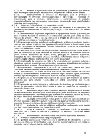 3.13.3.10        fomento à organização social de comunidades quilombolas, por meio do
   apoio à formação e estruturação de associações, cooperativas, comitês, fóruns e redes;
   3.13.3.11        desenvolvimento e aplicação de tecnologias para a produção e
   comercialização de alimentos orgânicos/ecológicos e agroecologia – processos de
   implementação para a produção, transformação e comercialização de produtos
   orgânicos/ecológicos nas comunidades quilombolas, considerando suas especificidades
   culturais e sócio-economicas. 
3.13.4       Subtema: Política Cultural com recorte étnicorracial 
   3.13.4.1 desenvolvimento de programas e projetos de formação e aprimoramento de
   gestores e produtores culturais por meio da pesquisa-ação, cursos e/ou oficinas com recorte
   étnicorracial;
   3.13.4.2 mapeamentos e diagnóstico de processos e equipamentos culturais que contribuam
   para o Sistema Nacional de Informações e Indicadores Culturais (com vistas ao Plano
   Nacional de Cultura – PNC) e que apontem para a criação de Observatórios Culturais
   Universitários com ênfase no recorte étnicorracial;
   3.13.4.3 programas, projetos, estudos de sustentabilidade, análises de contextos locais e
   regionais das cadeias produtivas das linguagens técnico-artístiscas e de patrimônio e que
   apontem para criação de Incubadoras Culturais Universitárias centradas na economia da
   cultura com recorte étnicorracial;
   3.13.4.4 encontros com formato de compartilhamento teórico-artístico discutindo temas a
   partir da confrontação de duas instâncias: as reflexões teóricas e as produções artísticas
   (peças teatrais, espetáculos de música, dança, produção de conteúdo audiovisual,
   exposições de artes, intervenções urbanas, arquitetura, performances etc) que instiguem a
   experimentação estética e a reflexão crítica com recorte étnicorracial;
   3.13.4.5 implantação de programas de rádio e TV universitária com conteúdos culturais e
   educativos, regionais e nacionais, que contemplem recursos de acessibilidade com vistas à
   democratização do acesso a informação com recorte étnicorracial;
   3.13.4.6 mapeamento, pesquisa-ação e produção de conhecimento acerca dos bens
   culturais de natureza material e imaterial com ênfase no recorte étnicorracial;
   3.13.4.7 documentação, por meios técnicos adequados, dos bens culturais de natureza
   material ou imaterial referentes à memória e identidade negra, indígena, cigana, quilombola,
   incluindo registros fotográficos, audiovisuais, musicais, textuais ou iconográficos;
   3.13.4.8 promoção da transmissão intergeracional de saberes por detentores de saberes
   vinculados aos bens culturais reconhecidos em âmbito comunitários com recorte
   étnicorracial;
   3.13.4.9 promoção do reconhecimento e valorização de detentores de conhecimentos e
   formas de expressões culturais étnicorraciais e apoio às condições de produção e
   reprodução desses bens;
   3.13.4.10        identificação, organização, tratamento, descrição e digitalização de arquivos
   de relevância histórica e cultural, para acesso e/ou produção de instrumentos de pesquisa e
   difusão de conhecimentos, incluindo produção de material de referência, relativo ao acervo,
   em mídias alternativas e em formato audiovisual com recorte étnicorracial;
   3.13.4.11        educação patrimonial que realize, promova e fomente ações educativas que
   articulem as áreas de patrimônio cultural, meio ambiente, desenvolvimento urbano, turismo e
   cidadania, dentre outros campos da ação pública com recorte étnicorracial;
   3.13.4.12        produção de materiais didáticos (publicações, audiovisuais entre outros)
   com foco no patrimônio cultural com recorte étnicorracial;
   3.13.4.13        apoio à organização comunitária, cooperativismo, criação de conselhos
   municipais, com o objetivo de promover a preservação do patrimônio cultural com recorte
   étnicorracial;
   3.13.4.14        mapeamento da infraestrutura nas comunidades tradicionais de terreiro. 
3.13.5       Subtema: Direitos Humanos e segurança pública 
   3.13.5.1 políticas públicas para reinserção social e econômica de adolescentes e jovens
   egressos, da internação em instituições sócio-educativas ou sistema prisional com ênfase na
   população negra, indígena, cigana e quilombola;



                                                                                          12
 