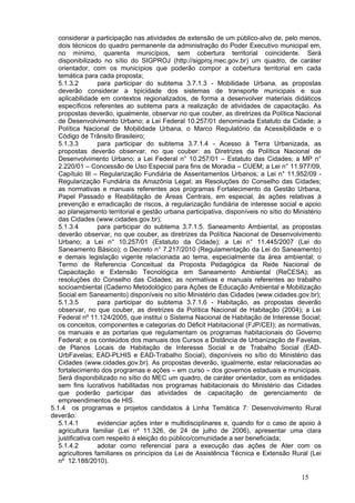 considerar a participação nas atividades de extensão de um público-alvo de, pelo menos,
   dois técnicos do quadro permanente da administração do Poder Executivo municipal em,
   no mínimo, quarenta municípios, sem cobertura territorial coincidente. Será
   disponibilizado no sítio do SIGPROJ (http://sigproj.mec.gov.br) um quadro, de caráter
   orientador, com os municípios que poderão compor a cobertura territorial em cada
   temática para cada proposta;
   5.1.3.2        para participar do subtema 3.7.1.3 - Mobilidade Urbana, as propostas
   deverão considerar a tipicidade dos sistemas de transporte municipais e sua
   aplicabilidade em contextos regionalizados, de forma a desenvolver materiais didáticos
   específicos referentes ao subtema para a realização de atividades de capacitação. As
   propostas deverão, igualmente, observar no que couber, as diretrizes da Política Nacional
   de Desenvolvimento Urbano; a Lei Federal 10.257/01 denominada Estatuto da Cidade; a
   Política Nacional de Mobilidade Urbana, o Marco Regulatório da Acessibilidade e o
   Código de Trânsito Brasileiro;
   5.1.3.3        para participar do subtema 3.7.1.4 - Acesso à Terra Urbanizada, as
   propostas deverão observar, no que couber: as Diretrizes da Política Nacional de
   Desenvolvimento Urbano; a Lei Federal n° 10.257/01 – Estatuto das Cidades; a MP n°
   2.220/01 – Concessão de Uso Especial para fins de Moradia – CUEM; a Lei n° 11.977/09,
   Capítulo III – Regularização Fundiária de Assentamentos Urbanos; a Lei n° 11.952/09 -
   Regularização Fundiária da Amazônia Legal; as Resoluções do Conselho das Cidades;
   as normativas e manuais referentes aos programas Fortalecimento da Gestão Urbana,
   Papel Passado e Reabilitação de Áreas Centrais, em especial, às ações relativas à
   prevenção e erradicação de riscos, à regularização fundiária de interesse social e apoio
   ao planejamento territorial e gestão urbana participativa, disponíveis no sítio do Ministério
   das Cidades (www.cidades.gov.br);
   5.1.3.4        para participar do subtema 3.7.1.5. Saneamento Ambiental, as propostas
   deverão observar, no que couber, as diretrizes da Política Nacional de Desenvolvimento
   Urbano; a Lei n° 10.257/01 (Estatuto da Cidade); a Lei n° 11.445/2007 (Lei do
   Saneamento Básico); o Decreto n° 7.217/2010 (Regulamentação da Lei do Saneamento)
   e demais legislação vigente relacionada ao tema, especialmente da área ambiental; o
   Termo de Referencia Conceitual da Proposta Pedagógica da Rede Nacional de
   Capacitação e Extensão Tecnológica em Saneamento Ambiental (ReCESA); as
   resoluções do Conselho das Cidades; as normativas e manuais referentes ao trabalho
   socioambiental (Caderno Metodológico para Ações de Educação Ambiental e Mobilização
   Social em Saneamento) disponíveis no sítio Ministério das Cidades (www.cidades.gov.br);
   5.1.3.5        para participar do subtema 3.7.1.6 - Habitação, as propostas deverão
   observar, no que couber, as diretrizes da Política Nacional de Habitação (2004); a Lei
   Federal nº 11.124/2005, que institui o Sistema Nacional de Habitação de Interesse Social;
   os conceitos, componentes e categorias do Déficit Habitacional (FJP/CEI); as normativas,
   os manuais e as portarias que regulamentam os programas habitacionais do Governo
   Federal; e os conteúdos dos manuais dos Cursos a Distância de Urbanização de Favelas,
   de Planos Locais de Habitação de Interesse Social e de Trabalho Social (EAD-
   UrbFavelas; EAD-PLHIS e EAD-Trabalho Social), disponíveis no sítio do Ministério das
   Cidades (www.cidades.gov.br). As propostas deverão, igualmente, estar relacionadas ao
   fortalecimento dos programas e ações – em curso – dos governos estaduais e municipais.
   Será disponibilizado no sítio do MEC um quadro, de caráter orientador, com as entidades
   sem fins lucrativos habilitadas nos programas habitacionais do Ministério das Cidades
   que poderão participar das atividades de capacitação de gerenciamento de
   empreendimentos de HIS.
5.1.4 os programas e projetos candidatos à Linha Temática 7: Desenvolvimento Rural
deverão:
   5.1.4.1        evidenciar ações inter e multidisciplinares e, quando for o caso de apoio à
   agricultura familiar (Lei nº 11.326, de 24 de julho de 2006), apresentar uma clara
   justificativa com respeito à eleição do público/comunidade a ser beneficiada;
   5.1.4.2        adotar como referencial para a execução das ações de Ater com os
   agricultores familiares os princípios da Lei de Assistência Técnica e Extensão Rural (Lei
   nº 12.188/2010).

                                                                                         15
 