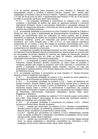 5.1.5 as famílias atendidas pelas propostas da Linha Temática 8: Redução das
desigualdades sociais e combate à extrema pobreza, subtema 3.9.1, devem estar
cadastradas no Cadastro Único do Governo Federal – CadÚnico, disciplinado pelo Decreto
n° 6.135, de 36 de junho de 2007, e regulamentado pela Portaria nº 376, de 16 de outubro
de 2008, ou possuírem perfil para serem nele inseridos;
   5.1.5.1       nas propostas candidatas à concorrência no subtema 3.9.2, deve-se
   considerar a diversidade do público das ações de segurança alimentar e nutricional
   (agricultores familiares, povos e comunidades tradicionais e populações diversas em
   situação de insegurança alimentar e nutricional) em termos de gênero, etnia, diversidade
   cultural e de condições produtivas.
5.1.6 as propostas candidatas à concorrência na Linha Temática 9: Geração de Trabalho e
Renda por meio do apoio e fortalecimento de Empreendimentos Econômicos Solidários,
poderão ser encaminhadas tanto por instituições de ensino superior que já tenham
experiência na realização de trabalho de incubação e assessoramento de empreendimentos
econômicos solidários, quanto por instituições que tenham intenção de criar uma
incubadora, com única exceção para o item 3.10.1.2, no qual exige-se experiência
comprovada de, no mínimo, 3 anos. Em relação às propostas encaminhadas para o item
3.10.1.3, deve-se explicitar o apoio que as novas incubadoras receberão de outra(s)
incubadora(s) com experiência comprovada.
5.1.7 os programas e projetos de extensão propostos na Linha Temática 10: Preservação
do Patrimônio Cultural Brasileiro devem prioritariamente ser desenvolvidos em conjunto com
as comunidades envolvidas, afetadas ou próximas aos objetos de intervenção, prevendo
sua participação e capacitação em todas as fases de trabalho, potencializando a
apropriação social dos bens e instrumentos produzidos.
   5.1.7.1       os programas e projetos candidatos à Linha Temática 10: Preservação do
   Patrimônio Cultural Brasileiro deverão encaminhar ao Iphan todos os produtos e
   resultados gerados pelo projeto ou programa, bem como assumem o compromisso de
   permitir a publicação e disponibilização destes materiais, inclusive, no caso das
   publicações e materiais gráficos, suas versões digitais para comporem a Biblioteca Virtual
   do Patrimônio Cultural.
5.1.8 as propostas candidatas à concorrência na Linha Temática 11: Direitos Humanos
deverão cumprir as exigências que seguem:
   5.1.8.1       as propostas candidatas ao subtema 3.12.1 deverão ter como referência o
   Plano Nacional de Educação em Direitos Humanos (2006);
   5.1.8.2       as propostas candidatas ao subtema 3.12.2 – Centro de Referência em
   Direitos humanos deverão destinar parte da carga horária prevista para a vivência de
   estudantes no local onde se instalar o Centro de Referência. O objetivo é oferecer aos
   estudantes dessas áreas o mínimo de conhecimento e experiência nas questões
   relacionadas à Promoção e Defesa dos Direitos e ao atendimento aos cidadãos vítimas
   de Preconceito, Discriminação, Intolerância, Desrespeito, Abusos, Maus tratos,
   Negligência e Abandono.
   5.1.8.3       as propostas candidatas ao subtema 3.12.3.2 deverão possuir como público
   alvo LGBT, “Drag Queens”, personagens da cena cultural gay, produtores culturais e
   ONGs que trabalhem com a temática LGBT;
   5.1.8.4       as propostas candidatas à concorrência ao subtema 3.12.5 - Direitos
   Humanos da Pessoa Idosa, deverão considerar:
     5.1.8.4.1    aquelas que concorrerem ao subtema 3.12.5.1 (Quedas e Acessibilidade)
     deverão possuir na equipe, de preferência, professores e estudantes universitários das
     áreas de saúde, arquitetura (ou engenharia) e serviço social;
     5.1.8.4.2    aquelas que concorrerem ao subtema 3.12.5.2 (Alfabetização) deverão
     incluir na equipe, professores e estudantes universitários de pedagogia, serviço social,
     ciências sociais, saúde, letras e lingüística;
     5.1.8.4.3    aquelas que concorrerem ao subtema 3.12.5.3 (Inclusão Digital) deverão
     incluir na equipe professores e estudantes universitários de informática e afins,
     pedagogia, serviço social, ciências sociais, saúde, letras, lingüística;



                                                                                      16
 
