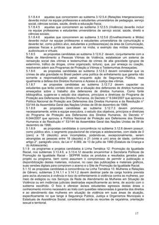 5.1.8.4.4     aquelas que concorrerem ao subtema 3.12.5.4 (Relações Intergeracionais)
     deverão incluir na equipe professores e estudantes universitários de pedagogia, serviço
     social, ciências sociais, saúde, direito e educação física;
     5.1.8.4.5     aquelas que concorrerem ao subtema 3.12.5.5 (Violência) deverão incluir
     na equipe professores e estudantes universitários de serviço social, saúde, direito e
     ciências sociais;
     5.1.8.4.6     aquelas que concorrerem ao subtema 3.12.5.6 (Envelhecimento e Mídia)
     deverão incluir na equipe professores e estudantes universitários de comunicação e
     deverão ter, como público alvo, estudantes e professores(as) da área da Comunicação,
     pessoas físicas e jurídicas que atuam na mídia, a exemplo das mídias impressas,
     audiovisuais e virtuais.
   5.1.8.5        as propostas candidatas ao subtema 3.12.6.2 devem, conjuntamente com a
   Rede de Atendimento a Pessoas Vítimas de Violência, estabelecer um sistema de
   reinserção social das vítimas e testemunhas de crimes de alta gravidade (grupos de
   extermínio, tráfico de drogas, crime organizado, tortura), que, por ameaça ou coação,
   resolveram aderir aos Programas de Proteção a Vitimas e Testemunhas Ameaçadas;
   5.1.8.6        as propostas candidatas ao subtema 3.12.6.3 devem considerar que os
   crimes de alta gravidade no Brasil pedem uma política de enfretamento que garanta não
   somente a responsabilização penal, enquanto ação de Segurança Pública, mas
   igualmente a defesa dos Direitos Humanos e Acesso à Justiça das vítimas.
   5.1.8.7        as propostas candidatas ao subtema 3.12.7.2 devem capacitar os
   estudantes que terão contato direto com a situação dos defensores de direitos humanos
   ameaçados sobre o trabalho dos defensores de direitos humanos. Como fonte
   bibliográfica, sugere-se o estudo dos objetivos, princípios e diretrizes do Programa de
   Proteção aos Defensores dos Direitos Humanos, do Decreto n° 6.044/2007 que aprovou a
   Política Nacional de Proteção aos Defensores dos Direitos Humanos e da Resolução n°
   53/144 da Assembléia Geral das Nações Unidas de 09 de dezembro de 1998;
   5.1.8.8        as propostas candidatas ao subtema 3.12.7.3 devem promover,
   necessariamente, entre a equipe executora, o estudo dos objetivos, princípios e diretrizes
   do Programa de Proteção aos Defensores dos Direitos Humanos, do Decreto n°
   6.044/2007 que aprovou a Política Nacional de Proteção aos Defensores dos Direitos
   Humanos e da Resolução n° 53/144 da Assembléia Geral das Nações Unidas de 09 de
   dezembro de 1998;
   5.1.8.9        as propostas candidatas à concorrência no subtema 3.12.8 devem possuir,
   como público alvo, o segmento populacional de crianças e adolescentes, com idade de 0
   (zero) a 18 (dezoito) anos incompletos, podendo-se, excepcionalmente, serem
   abrangidas as pessoas entre 18 (dezoito) e 21 (vinte e um) anos de idade, conforme
   artigo 2°, parágrafo único, da Lei n° 8.069, de 13 de julho de 1990 (Estatuto da Criança e
   do Adolescente).
5.1.9 os programas e projetos candidatos à Linha Temática 12: Promoção da Igualdade
Racial, nos subtemas 3.13.4.6, a 3.13.4.12 deverão encaminhar à Secretaria Políticas de
Promoção da Igualdade Racial - SEPPIR todos os produtos e resultados gerados pelo
projeto ou programa, bem como assumem o compromisso de permitir a publicação e
disponibilização destes materiais, inclusive, no caso das publicações e materiais gráficos,
suas versões digitais para comporem o acervo e o Site de Promoção da Igualdade Racial.
5.1.10 as propostas candidatas à concorrência na Linha Temática 13: Mulheres e Relações
de Gênero, subtemas 3.14.1.1 e 3.14.1.2 devem destinar parte da carga horária prevista
para as/os alunas/os à vivência in loco do enfrentamento à violência contra as mulheres, por
meio de estágios ou nos Serviços da Rede de Atendimento às Mulheres em Situação de
Violência ou em instâncias judiciais destinadas especificamente ao tema, de acordo com o
subtema escolhido. O foco é oferecer às/aos estudantes egressos destas áreas o
conhecimento mínimo necessário ao trato com questões relacionadas à garantia dos direitos
e ao atendimento das mulheres em situação de violência em suas áreas de atuação,
especificamente no que tange à Segurança Pública, Justiça e Organismos Municipais e
Estaduais de Assistência Social, considerando ainda os recortes de raça/etnia, orientação
sexual e territorial.


                                                                                      17
 