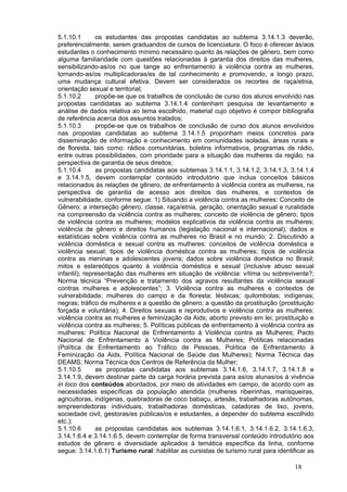 5.1.10.1       os estudantes das propostas candidatas ao subtema 3.14.1.3 deverão,
preferencialmente, serem graduandos de cursos de licenciatura. O foco é oferecer às/aos
estudantes o conhecimento mínimo necessário quanto às relações de gênero, bem como
alguma familiaridade com questões relacionadas à garantia dos direitos das mulheres,
sensibilizando-as/os no que tange ao enfrentamento à violência contra as mulheres,
tornando-as/os multiplicadoras/es de tal conhecimento e promovendo, a longo prazo,
uma mudança cultural efetiva. Devem ser considerados os recortes de raça/etnia,
orientação sexual e territorial;
5.1.10.2       propõe-se que os trabalhos de conclusão de curso dos alunos envolvido nas
propostas candidatas ao subtema 3.14.1.4 contenham pesquisa de levantamento e
análise de dados relativa ao tema escolhido, material cujo objetivo é compor bibliografia
de referência acerca dos assuntos tratados;
5.1.10.3       propõe-se que os trabalhos de conclusão de curso dos alunos envolvidos
nas propostas candidatas ao subtema 3.14.1.5 proponham meios concretos para
disseminação de informação e conhecimento em comunidades isoladas, áreas rurais e
de floresta, tais como: rádios comunitárias, boletins informativos, programas de rádio,
entre outras possibilidades, com prioridade para a situação das mulheres da região, na
perspectiva de garantia de seus direitos;
5.1.10.4       as propostas candidatas aos subtemas 3.14.1.1, 3.14.1.2, 3.14.1.3, 3.14.1.4
e 3.14.1.5, devem contemplar conteúdo introdutório que inclua conceitos básicos
relacionados às relações de gênero, de enfrentamento à violência contra as mulheres, na
perspectiva de garantia de acesso aos direitos das mulheres, e contextos de
vulnerabilidade, conforme segue: 1) Situando a violência contra as mulheres: Conceito de
Gênero; a interseção gênero, classe, raça/etnia, geração, orientação sexual e ruralidade
na compreensão da violência contra as mulheres; conceito de violência de gênero; tipos
de violência contra as mulheres; modelos explicativos da violência contra as mulheres;
violência de gênero e direitos humanos (legislação nacional e internacional); dados e
estatísticas sobre violência contra as mulheres no Brasil e no mundo; 2. Discutindo a
violência doméstica e sexual contra as mulheres: conceitos de violência doméstica e
violência sexual; tipos de violência doméstica contra as mulheres; tipos de violência
contra as meninas e adolescentes jovens; dados sobre violência doméstica no Brasil;
mitos e estereótipos quanto à violência doméstica e sexual (inclusive abuso sexual
infantil); representação das mulheres em situação de violência: vítima ou sobrevivente?;
Norma técnica “Prevenção e tratamento dos agravos resultantes da violência sexual
contras mulheres e adolescentes”; 3. Violência contra as mulheres e contextos de
vulnerabilidade: mulheres do campo e da floresta; lésbicas; quilombolas; indígenas;
negras; tráfico de mulheres e a questão de gênero; a questão da prostituição (prostituição
forçada e voluntária); 4. Direitos sexuais e reprodutivos e violência contra as mulheres:
violência contra as mulheres e feminização da Aids; aborto previsto em lei; prostituição e
violência contra as mulheres; 5. Políticas públicas de enfrentamento à violência contra as
mulheres: Política Nacional de Enfrentamento à Violência contra as Mulheres; Pacto
Nacional de Enfrentamento à Violência contra as Mulheres; Políticas relacionadas
(Política de Enfrentamento ao Tráfico de Pessoas, Política de Enfrentamento à
Feminização da Aids, Política Nacional de Saúde das Mulheres); Norma Técnica das
DEAMS; Norma Técnica dos Centros de Referência da Mulher;
5.1.10.5       as propostas candidatas aos subtemas 3.14.1.6, 3.14.1.7, 3.14.1.8 e
3.14.1.9, devem destinar parte da carga horária prevista para as/os alunas/os à vivência
in loco dos conteúdos abordados, por meio de atividades em campo, de acordo com as
necessidades específicas da população atendida (mulheres ribeirinhas, marisqueiras,
agricultoras, indígenas, quebradoras de coco babaçu, artesãs, trabalhadoras autônomas,
empreendedoras individuais, trabalhadoras domésticas, catadoras de lixo, jovens,
sociedade civil, gestoras/es públicas/os e estudantes, a depender do subtema escolhido
etc.);
5.1.10.6       as propostas candidatas aos subtemas 3.14.1.6.1, 3.14.1.6.2, 3.14.1.6.3,
3.14.1.6.4 e 3.14.1.6.5, devem contemplar de forma transversal conteúdo introdutório aos
estudos de gênero e diversidade aplicados à temática específica da linha, conforme
segue: 3.14.1.6.1) Turismo rural: habilitar as cursistas de turismo rural para identificar as

                                                                                      18
 