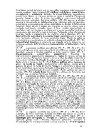 demandas do mercado de turismo rural em sua região e capacitando-as para inserir seus
serviços e produtos nesse mercado. 3.14.1.6.2) Empreendedorismo, cooperativismo,
associativismo e extrativismo: Conceitos de empreendedorismo, cooperativismo,
associativismo. Noções de mercado, técnicas de venda e marketing. Planejamento
financeiro. Acesso a linhas de crédito, microcrédito e empreendedor individual.
Desenvolvimento sustentável. Economia solidária. 3.14.1.6.3) Acesso a direitos:
assegurar o conhecimento das trabalhadoras rurais e ribeirinhas sobre serviços sócio-
assistenciais e sócio-educativos de proteção social básica nos Centros de Referência da
Assistência Social; garantir o acesso aos programas de governo voltados para a
população rural (saúde, educação, acesso à terra, moradia, documentação da
trabalhadora rural, etc.). Assegurar o conhecimento e acesso aos direitos trabalhistas e
previdenciários para as mulheres rurais e ribeirinhas. Participação política e formação de
lideranças visando o empoderamento das mulheres rurais e ribeirinhas. 3.14.1.6.4)
Desenvolvimento sustentável e tecnologias limpas: capacitação para o manejo de
novas tecnologias; utilização de novas tecnologias limpas. Difusão de ações de
beneficiamento e a manutenção de um ambiente ecologicamente equilibrado. 3.14.1.6.5)
Inclusão Digital: Capacitação e treinamento para utilização plena dos telecentros, bem
como para a utilização de ferramentas tecnológicas aplicada a atividade produtiva rural e
ribeirinha;
5.1.10.7      as propostas candidatas aos subtemas 3.14.1.7.1, 3.14.1.7.2 e 3.14.1.7.3,
devem contemplar, de forma transversal, conteúdo introdutório aos estudos de gênero e
diversidade aplicados à temática específica da linha, conforme segue: 3.14.1.7.1)
Empreendedorismo,            cooperativismo,       associativismo:        Conceitos     de
empreendedorismo, cooperativismo, associativismo. Noções de mercado, técnicas de
venda e marketing. Planejamento financeiro. Acesso a linhas de crédito, microcrédito e
empreendedor individual. Qualificação do produto visando agregar valor a sua venda.
Coleta seletiva e manejo do lixo. 3.14.1.7.2) Políticas públicas para a igualdade de
gênero no mundo do trabalho: Conhecimentos sobre políticas públicas para a
igualdade de gênero no mundo do trabalho. Assegurar o conhecimento e acesso aos
direitos trabalhistas e previdenciários. Formação de lideranças visando o empoderamento
das mulheres e sua sindicalização. Combate ao trabalho infantil e legislação para a jovem
aprendiz. 3.14.1.7.3) Inclusão Digital: Conhecimento e utilização de ferramentas que
contribuam para sua inserção no mercado de trabalho.
5.1.10.8      as propostas candidatas aos subtemas 3.14.1.8.1, 3.14.1.8.2, 3.14.1.8.3 e
3.14.1.8.4, devem contemplar, de forma transversal, conteúdo introdutório aos estudos de
gênero e diversidade aplicados à temática específica da linha, conforme segue:
3.14.1.8.1) Saúde: orientar e esclarecer questões relativas a/ao: direitos sexuais e
reprodutivos; feminização da Aids; aborto previsto em lei; prevenção da gravidez na
adolescência; métodos contraceptivos; incentivo ao acompanhamento ginecológico;
prevenção de DST. Planejamento familiar. Tráfico de pessoas e Exploração sexual.
3.14.1.8.2) Trabalho: debater, informar e divulgar questões relativas a/ao: acesso ao
primeiro emprego; inclusão digital; direitos trabalhistas e previdenciários; mercado de
trabalho formal e informal; acesso a programas de estágio; programas de capacitação
técnica e formação continuada. 3.14.1.8.3) Educação: debater e esclarecer os seguintes
temas: conceito de gênero e diversidade; classe, raça/etnia; geração; orientação sexual;
sexualidade; diversidade sexual; ciência e tecnologia. Inclusão digital. História das
questões de gênero. 3.14.1.8.4) Política: debater e incentivar a: formação de lideranças
femininas; democracia no Brasil; liberdade política; fortalecimento da participação social
na formulação e implementação das políticas públicas; ocupação de mulheres em postos
de decisão; participação feminina em organizações sindicais, associações e agremiações
estudantis;
5.1.10.9      as propostas candidatas aos subtemas 3.14.1.9.1 e 3.14.1.9.2, devem
contemplar, de forma transversal, conteúdo introdutório aos estudos de gênero e
diversidade aplicados à temática específica da linha, conforme segue: 3.14.1.9.1)
Capacitação para participação na definição de orçamento público: noções de
orçamento, política fiscal e tributária. Orçamento participativo. Orçamento e
descentralização dos recursos financeiros sensíveis a gênero. 3.14.1.9.2) Perspectiva

                                                                                   19
 