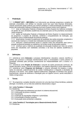 posteriores e na Portaria Interministerial no 127,
                                               com suas alterações.




1       Preâmbulo

    1.1 O PROEXT 2011 – MEC/SESu é um instrumento que abrange programas e projetos de
    extensão universitária, com ênfase na inclusão social nas suas mais diversas dimensões,
    visando aprofundar ações políticas que venham fortalecer a institucionalização da extensão no
    âmbito das Instituições Federais e Estaduais de Ensino Superior tendo como objetivos:
       1.1.1 dotar as Instituições Federais e Estaduais de Ensino Superior de melhores condições
       de gestão de suas atividades acadêmicas de extensão para os fins prioritários enunciados
       nesse programa;
       1.1.2 apoiar as Instituições Federais e Estaduais de Ensino Superior no desenvolvimento
       de programas e projetos de extensão, conforme o enquadramento da instituição, que
       contribuam para a implementação de políticas públicas;
       1.1.3 potencializar e ampliar os patamares de qualidade das ações propostas, projetando a
       natureza das mesmas e a missão das instituições de ensino superior públicas;
       1.1.4 estimular o desenvolvimento social e o espírito crítico dos estudantes, bem como a
       atuação profissional pautada na cidadania e na função social da educação superior;
       1.1.5 contribuir para a melhoria da qualidade de educação brasileira por meio do contato
       direto dos estudantes com realidades concretas e da troca de saberes acadêmicos e
       populares.


2       Definições

    2.1 entende-se como Extensão o processo interdisciplinar, educativo, cultural, científico e
    político que promove a interação transformadora entre a universidade e outros setores da
    sociedade orientado pelo princípio constitucional da indissociabilidade com o Ensino e a
    Pesquisa.
    2.2 entende-se como Projeto de Extensão o conjunto de ações processuais contínuas, de
    caráter educativo, social, cultural ou tecnológico, com objetivo específico e prazo determinado.
    2.3 entende-se como Programa de Extensão o conjunto articulado de projetos e outras
    ações de extensão, preferencialmente de caráter multidisciplinar e integrado a atividades de
    pesquisa e de ensino. Tem caráter orgânico-institucional, integração no território e/ou grupos
    populacionais, clareza de diretrizes e orientação para um objetivo comum, sendo executado a
    médio e longo prazo.

3       Temas

    3.1 Os programas e projetos deverão concorrer em uma das treze linhas temáticas, podendo
    abranger, no entanto, um ou mais dos subtemas relacionados a seguir:

    3.2 Linha Temática 1: Educação
    3.2.1Subtemas
       3.2.1.1 qualificação de professores que atuam no sistema educacional;
       3.2.1.2 educação de jovens e adultos;
       3.2.1.3 juventude;
       3.2.1.4 atenção às populações indígenas e quilombolas;
       3.2.1.5 diversidade e direitos humanos;
       3.2.1.6 educação sócio-ambiental e cidadania.

    3.3 Linha Temática 2: Tecnologias para o Desenvolvimento Social
    3.3.1Subtemas 

                                                                                             2
 