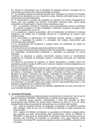 5.6 deverá ser demonstrado que as atividades de extensão possuem vinculação com os
  componentes curriculares dos cursos de graduação envolvidos;
  5.7 as atividades previstas de extensão deverão estar articuladas ao processo de formação
  acadêmica dos estudantes em seus respectivos cursos, mediante articulação dessas com os
  componentes curriculares/disciplinas.
  5.8 é recomendável a previsão das atividades de extensão nos Projetos Pedagógicos de
  Cursos para que atividades de Extensão Universitária realizadas pelos alunos sejam
  computadas na integralização curricular de seus respectivos cursos;
      5.8.1 as propostas oriundas de instituições que comprovadamente tiverem as atividades
      de extensão previstas no Projeto Pedagógico Institucional receberão pontuação extra,
      conforme estabelecido no item 10.
  5.9 os programas e projetos apresentados, além de obedecerem às diretrizes de natureza
  acadêmica e de relação com a sociedade, deverão ter a característica de atuarem sobre
  questões sociais;
  5.10 é recomendável a aproximação com instituições parceiras visando a captação de
  recursos, a capacitação de pessoal e a articulação com projetos desenvolvidos pela
  universidade e pela sociedade;
  5.11 os coordenadores dos programas e projetos devem ser professores do quadro da
  instituição proponente;
  5.12 somente alunos da instituição proponente poderão ser bolsistas;
  5.13 as equipes responsáveis pelo desenvolvimento dos programas e projetos deverão ter na
  sua composição necessariamente professores e estudantes da graduação da própria
  instituição;
  5.14 todos os programas e projetos concorrentes deverão cumprir os procedimentos
  acadêmicos da Instituição de Educação Superior, devidamente aprovados nas instâncias
  competentes;
  5.15 caberá às pró-reitorias de extensão, ou setores equivalentes, a seleção interna das
  propostas que serão enviadas ao MEC, com o intuito de respeitar os limites estabelecidos nos
  itens 5.2, 5.3 e 5.4 do edital;
  5.16 somente poderão apresentar propostas a este edital e participar do processo de análise e
  julgamento instituições que não estejam em débito com o Ministério da Educação, o Ministério
  da Ciência e Tecnologia, o Ministério da Cultura, o Ministério da Pesca e Aquicultura, o
  Ministério da Saúde, o Ministério das Cidades, o Ministério do Desenvolvimento Agrário, o
  Ministério do Desenvolvimento Social, o Ministério do Trabalho e Emprego, o Instituto do
  Patrimônio Histórico e Artístico Nacional, a Secretaria de Direitos Humanos, a Secretaria de
  Políticas de Promoção da Igualdade Racial e com a Secretaria de Políticas para as Mulheres,
  que preencham os requisitos legais para receber recursos orçamentários/financeiros e que
  satisfaçam integralmente as condições deste edital;
  5.17 as instituições que não cumprirem as restrições estabelecidas nos itens acima terão as
  suas inscrições desclassificadas.


6 Inscrição da Proposta
  6.1 as propostas deverão ser elaboradas pelos coordenadores via internet por meio do uso da
  plataforma eletrônica SIGPROJ - disponibilizada no endereço http://sigproj.mec.gov.br;
  6.2 as instituições devem observar, rigorosamente, o envio das propostas ao MEC,
  exclusivamente, pelo SIGPROJ, do número máximo definidos nos itens 5.2, 5.3 e 5.4. Serão
  desclassificadas todas as propostas de instituições que não cumprirem esta condição;
     6.2.1 todas as propostas deverão ser analisadas e aprovadas, nas instâncias previstas
     pela instituição, antes do seu envio à Pró-Reitoria de Extensão ou órgão equivalente da
     respectiva IES;
     6.2.2 caberá à Pró-Reitoria de Extensão, ou equivalente na instituição, a seleção interna
     das propostas que serão encaminhadas pelos coordenadores, através do SIGPROJ, à
     SESu/MEC. O documento de comprovação da aprovação interna da proposta deverá ser
     assinado pelo Pró-Reitor de Extensão ou equivalente. Uma cópia eletrônica desse
     documento, em formato PDF, deverá ser anexada e enviada via SIGPROJ, juntamente com
     a proposta;

                                                                                        21
 