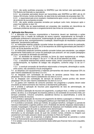 6.2.3 não serão acolhidas propostas no SIGPROJ que não tenham sido aprovadas pela
     Pró-Reitoria de Extensão ou equivalente;
     6.2.4 as propostas aprovadas devem ser transmitidas pelo SIGPROJ ao MEC até às 23
     horas e 59 minutos, horário de Brasília, da data limite de submissão de propostas (item 16).
     6.2.5 o responsável pelo envio receberá, imediatamente após o envio, um recibo eletrônico
     de protocolo da sua proposta enviada;
     6.2.6 não serão aceitas propostas enviadas por qualquer outro meio, tampouco após o
     prazo final definido no item 16;
     6.2.7 a SESu não se responsabilizará por propostas não recebidas em decorrência de
     eventuais problemas técnicos e congestionamento das linhas de comunicação.

7 Aplicação dos Recursos
  7.1 a aplicação dos recursos orçamentários e financeiros deverá ser destinada a ações
  compatíveis com a missão da instituição de ensino superior, especialmente na formação e
  qualificação profissional e educacional, implementação de ações estruturantes sobre o sistema
  social no qual se atua, acompanhamento e avaliação, disseminação de resultados e pesquisas
  realizadas, devidamente justificado;
  7.2 as instituições federais poderão conceder bolsas de extensão para alunos de graduação,
  conforme previsto na Lei n° 12.155, de 23 de dezembro de 2009 regulamentada pelo decreto n°
  7.416, de 30 de dezembro de 2010;
  7.3 as instituições estaduais somente poderão conceder bolsas para estudantes que estejam
  regularmente matriculados em cursos de graduação que possuam, em seu projeto pedagógico
  de curso, a previsão de atividades de extensão.
      7.3.1 as atividades de extensão previstas na forma do caput equiparam-se ao estágio,
      conforme o disposto nos artigos 2° da Lei n° 11.788, de 25 de setembro de 2008;
      7.3.2 o estudante extensionista poderá receber bolsa, sendo compulsória a concessão do
      auxílio-transporte, na hipótese de estágio não obrigatório, conforme artigo 12 da Lei n°
      11.788.
      7.3.3 a eventual concessão de benefícios relacionados a transporte, alimentação e saúde,
      entre outros, não caracteriza vínculo empregatício
  7.4 as despesas com equipamentos e materiais permanentes não devem ultrapassar 20% do
  valor máximo estabelecido nos itens 5.3 e 5.4;
  7.5 as despesas com contratação de serviços de terceiros pessoa física não devem
  ultrapassar 10% do valor máximo estabelecido nos itens 5.3 e 5.4;
  7.6 as despesas com contratação de serviços de terceiros pessoa jurídica não devem
  ultrapassar 10% do valor máximo estabelecido nos itens 5.3 e 5.4;
  7.7 os gastos com materiais de consumo previstos nos programas e projetos devem estar
  vinculados ao desenvolvimento dos mesmos e devidamente justificados;
  7.8 é proibida a aplicação de recursos para pagamentos de taxa de administração, de
  gerência ou similar;
  7.9 é proibida a aplicação de recursos em pagamento, a qualquer título, a militar ou a servidor
  público, da ativa, ou a empregado de empresa pública ou de sociedade de economia mista, por
  serviços prestados, inclusive consultoria, assistência técnica ou assemelhados, à conta de
  quaisquer fontes de recursos;
  7.10 é proibida a aplicação de recursos em pagamento de diárias e passagens a militares ou a
  servidores públicos da ativa, ou a empregados públicos por intermédio de convênios;
  7.11 é proibida a concessão, ainda que indireta, de qualquer benefício, vantagem ou parcela de
  natureza indenizatória a agentes públicos com a finalidade de atender despesas relacionadas a
  moradia, hospedagem, transporte ou atendimento de despesas com finalidade similar, seja sob
  a forma de auxílio, ajuda de custo ou qualquer outra denominação;
  7.12 é proibida a realização de despesas com publicidade, salvo a de caráter educativo,
  informativo ou de orientação social, da qual não constem nomes, símbolos ou imagens que
  caracterizem promoção pessoal e desde que previstas no Plano de Trabalho;
  7.13 quando for o caso, os programas e projetos deverão especificar as parcerias e outras
  fontes de financiamento para a sua operacionalização;
  7.14 é vedado o uso de recursos provenientes deste edital para financiar itens como coquetéis,
  festas e afins;

                                                                                          22
 