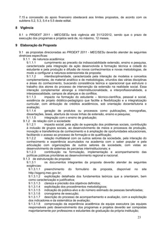 7.15 a concessão do apoio financeiro obedecerá aos limites propostos, de acordo com os
  subitens 5.2, 5.3, 5.4 e 5.5 deste edital.

8 Vigência

  8.1 o PROEXT 2011 - MEC/SESu terá vigência até 31/12/2012, sendo que o prazo de
  execução dos programas e projetos será de, no máximo, 12 meses.

9 Elaboração da Proposta

  9.1 as propostas direcionadas ao PROEXT 2011 - MEC/SESu deverão atender às seguintes
  diretrizes específicas:
     9.1.1 de natureza acadêmica:
         9.1.1.1        cumprimento ao preceito da indissociabilidade extensão, ensino e pesquisa,
         caracterizada pela integração da ação desenvolvida à formação técnica e cidadã do
         estudante e pela produção e difusão de novos conhecimentos e novas metodologias, de
         modo a configurar a natureza extensionista da proposta;
         9.1.1.2        interdisciplinaridade, caracterizada pela interação de modelos e conceitos
         complementares, de material analítico e de metodologias, oriundos das várias disciplinas
         e áreas do conhecimento, buscando consistência teórica e operacional que estruture o
         trabalho dos atores do processo de intervenção da extensão na realidade social. Essa
         interação complementar abrange a interinstitucionalidade, a interprofissionalidade, a
         interpessoalidade, campos de alianças e de conflitos.
         9.1.1.3        impacto na formação do estudante – técnico-científica, pessoal e social,
         existência de projeto didático-pedagógico que facilite a flexibilização e a integralização
         curricular, com atribuição de créditos acadêmicos, sob orientação docente/tutoria e
         avaliação;
         9.1.1.4        geração de produtos ou processos como publicações, monografias,
         dissertações, teses, abertura de novas linhas de extensão, ensino e pesquisa;
         9.1.1.5        integração com o ensino de graduação;
     9.1.2 de relação com a sociedade:
         9.1.2.1        impacto social, pela ação de superação dos problemas sociais, contribuição
         à inclusão de grupos sociais, ao desenvolvimento de meios e processos de produção,
         inovação e transferência de conhecimento e à ampliação de oportunidades educacionais,
         facilitando o acesso ao processo de formação e de qualificação;
         9.1.2.2        relação multilateral com os outros setores da sociedade, pela interação do
         conhecimento e experiência acumulados na academia com o saber popular e pela
         articulação com organizações de outros setores da sociedade, com vistas ao
         desenvolvimento de sistemas de parcerias interinstitucionais; e
         9.1.2.3        contribuição na formulação, implementação e acompanhamento das
         políticas públicas prioritárias ao desenvolvimento regional e nacional.
     9.1.3 de estruturação da proposta:
         9.1.3.1        os documentos integrantes da proposta deverão atender às seguintes
         exigências:
           9.1.3.1.1 preenchimento do formulário de proposta, disponível no site
           http://sigproj.mec.gov.br;
           9.1.3.1.2 explicitação detalhada dos fundamentos teóricos que a orientaram, bem
           como caracterização e justificativa;
           9.1.3.1.3 clareza e precisão dos objetivos definidos;
           9.1.3.1.4 explicitação dos procedimentos metodológicos;
           9.1.3.1.5 indicação do público-alvo e do número estimado de pessoas beneficiadas;
           9.1.3.1.6 cronograma de execução;
           9.1.3.1.7 descrição do processo de acompanhamento e avaliação, com a explicitação
           dos indicadores e da sistemática de avaliação;
           9.1.3.1.8 comprovação da experiência acadêmica da equipe executora (as equipes
           responsáveis pelo desenvolvimento dos programas e projetos deverão ser compostas
           majoritariamente por professores e estudantes de graduação da própria instituição;

                                                                                            23
 