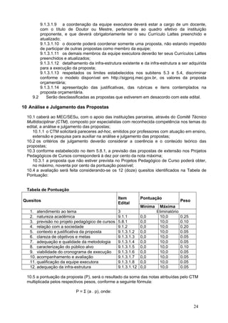 9.1.3.1.9 a coordenação da equipe executora deverá estar a cargo de um docente,
        com o título de Doutor ou Mestre, pertencente ao quadro efetivo da instituição
        proponente, e que deverá obrigatoriamente ter o seu Currículo Lattes preenchido e
        atualizado;
        9.1.3.1.10 o docente poderá coordenar somente uma proposta, não estando impedido
        de participar de outras propostas como membro da equipe;
        9.1.3.1.11 os demais membros da equipe executora deverão ter seus Currículos Lattes
        preenchidos e atualizados;
        9.1.3.1.12 detalhamento da infra-estrutura existente e da infra-estrutura a ser adquirida
        para a execução da proposta;
        9.1.3.1.13 respeitados os limites estabelecidos nos subitens 5.3 e 5.4, discriminar
        conforme o modelo disponível em http://sigproj.mec.gov.br, os valores da proposta
        orçamentária;
        9.1.3.1.14 apresentação das justificativas, das rubricas e itens contemplados na
        proposta orçamentária.
    9.2    Serão desclassificadas as propostas que estiverem em desacordo com este edital.

10 Análise e Julgamento das Propostas

  10.1 caberá ao MEC/SESu, com o apoio das instituições parceiras, através do Comitê Técnico
  Multidisciplinar (CTM), composto por especialistas com reconhecida competência nos temas do
  edital, a análise e julgamento das propostas;
     10.1.1 o CTM solicitará pareceres ad-hoc, emitidos por professores com atuação em ensino,
     extensão e pesquisa para auxiliar na análise e julgamento das propostas;
  10.2 os critérios de julgamento deverão considerar a coerência e o conteúdo teórico das
  propostas;
  10.3 conforme estabelecido no item 5.8.1, a previsão das propostas de extensão nos Projetos
  Pedagógicos de Cursos corresponderá à dez por cento da nota máxima;
     10.3.1 a proposta que não estiver prevista no Projetos Pedagógico de Curso poderá obter,
     no máximo, noventa por cento da pontuação possível;
  10.4 a avaliação será feita considerando-se os 12 (doze) quesitos identificados na Tabela de
  Pontuação:


  Tabela de Pontuação
                                                  Item         Pontuação
Quesitos                                                                               Peso
                                                  Edital
                                                               Mínima     Máxima
   1. atendimento ao tema                         3                     Eliminatório
   2. natureza acadêmica                          9.1.1        0,0        10,0         0.25
   3. previsão no projeto pedagógico de cursos    5.8.1        0,0       10,0          0.10
   4. relação com a sociedade                     9.1.2        0,0       10,0          0.20
   5. contexto e justificativa da proposta        9.1.3.1.2    0,0       10,0          0.05
   6. clareza de objetivos e metas                9.1.3.1.3    0,0        10,0         0.05
   7. adequação e qualidade da metodologia        9.1.3.1.4    0,0       10,0          0.05
   8. caracterização do público alvo              9.1.3.1.5    0,0       10,0          0.10
   9. viabilidade do cronograma de execução       9.1.3.1.6    0,0       10,0          0.05
   10. acompanhamento e avaliação                 9.1.3.1.7    0,0        10,0         0.05
   11. qualificação da equipe executora           9.1.3.1.8    0,0       10,0          0.05
   12. adequação da infra-estrutura               9.1.3.1.12   0,0        10,0         0.05

  10.5 a pontuação da proposta (P), será o resultado da soma das notas atribuídas pelo CTM
  multiplicada pelos respectivos pesos, conforme a seguinte fórmula:

                           P = Σ (a . p), onde:


                                                                                              24
 