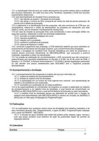 13.1 a classificação final dar-se-á por ordem decrescente dos pontos obtidos após a avaliação
  dos recursos interpostos, em cada uma das Linha Temáticas, respeitado o limite dos recursos
  orçamentários disponíveis;
  13.2 será desclassificada do resultado final a proposta que:
     13.2.1 não atender ao quesito 1 da tabela de pontuação;
     13.2.2 não atingir o mínimo de 50% (cinquenta por cento) do total de pontos possíveis, de
     acordo com a tabela de pontuação;
  13.3 o julgamento e a classificação final das propostas, são atos exclusivos do CTM que, em
  conseqüência, reserva-se o direito de desclassificar as propostas em desacordo com este
  edital ou ainda, que se revelarem manifestamente inexeqüíveis;
  13.4 em caso de empate na pontuação final, será considerada a maior pontuação obtida nos
  seguintes quesitos, obedecida a ordem de prioridade estabelecida:
     13.4.1 previsão no projeto pedagógico do curso;
     13.4.2 natureza acadêmica;
     13.4.3 relação com a sociedade;
     13.4.4 contexto e justificativa da proposta;
     13.4.5 clareza de objetivos e metas.
  13.5 concluído o julgamento das propostas, o CTM elaborará relatório que será submetido ao
  conhecimento da Secretaria de Educação Superior, que o encaminhará para divulgação;
  13.6 após a divulgação do resultado final, havendo desistência por parte da proponente, a
  mesma deverá comunicar oficialmente ao MEC/SESu/DIFES, que convocará a próxima
  instituição, respeitada a ordem de classificação.
  13.7 na ocasião da celebração de convênios/portaria, a IES convenente que não comprovar o
  preenchimento dos requisitos estabelecidos no Decreto nº 6.495, de 30 de junho de 2008, o
  Decreto n° 6.170/2007, a Portaria Interministerial n° 127/2008 e demais legislações pertinentes
  ou não atender aos prazos estabelecidos pela SESu/MEC terá a respectiva proposta
  desclassificada.

14 Acompanhamento e Avaliação

  14.1 o acompanhamento dos programas e projetos dar-se-á por intermédio de:
     14.1.1 análise do relatório de acompanhamento;
     14.1.2 análise do relatório final de atividades;
     14.1.3 a participação em um evento de nível regional e/ou nacional com apresentação de
     trabalho e de preferência com publicação;
     14.1.4 aconselha-se a publicação de um artigo acadêmico.
  14.2 é de responsabilidade do coordenador do programa ou projeto a elaboração do relatório
  de acompanhamento e do relatório final de atividades, o qual deverá ser encaminhado via
  SIGPROJ ao MEC/SESu/DIFES com o aval da Pró-Reitoria de Extensão ou setor equivalente.
     14.2.1 o relatório final de atividades deverá ser elaborado de acordo com o modelo de
     relatório final disponibilizado pelo MEC/SESu/DIFES e deverá ser enviado via SIGPROJ à
     DIFES até um mês após a finalização do Programa/Projeto.


15 Publicações

  15.1 as publicações e/ou quaisquer outros meios de divulgação dos trabalhos realizados e de
  seus resultados deverão citar, obrigatoriamente, o apoio do MEC: Programa/Projeto realizado
  com o apoio do PROEXT - MEC/SESu.
     15.1.1 a menção ao apoio recebido pelo edital não poderá conter slogans, logos, marcas e
     tudo que possa constituir sinal distintivo de ação de publicidade objeto de controle da
     legislação eleitoral.


16 Calendário

Eventos                                                   Prazos

                                                                                          26
 