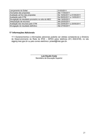 Lançamento do Edital                                    21/03/2011
Inscrições das propostas                                Até 11/04/2011
Avaliação ad hoc das propostas                          De 16/04/2011 a 01/05/2011
Avaliação pelo CTM                                      De 09/05/2011 a 13/05/2011
Divulgação do resultado provisório no sítio do MEC      Até 16/05/2011
Interposição de recursos                                Até 20/05/2011
Avaliação dos recursos pelo CTM                         De 23/05/2011 a 25/05/2011
Divulgação do resultado definitivo                      Até 27/05/2011


17 Informações Adicionais

  17.1 Esclarecimentos e informações adicionais poderão ser obtidas contatando-se a Diretoria
  de Desenvolvimento da Rede de IFES – DIFES pelos telefones (61) 2022-8185, no site
  sigproj.mec.gov.br ou pelo correio eletrônico: proext@mec.gov.br.




                        ______________________________________
                                   Luiz Claudio Costa
                             Secretário de Educação Superior




                                                                                      27
 