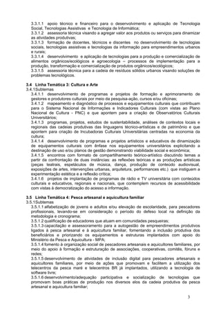 3.3.1.1 apoio técnico e financeiro para o desenvolvimento e aplicação de Tecnologia
  Social, Tecnologias Assistivas e Tecnologia de Informática;
  3.3.1.2 assessoria técnica visando a agregar valor aos produtos ou serviços para dinamizar
  as atividades produtivas;
  3.3.1.3 formação de docentes, técnicos e discentes no desenvolvimento de tecnologias
  sociais, tecnologias assistivas e tecnologias da informação para empreendimentos urbanos
  e rurais;
  3.3.1.4 desenvolvimento e aplicação de tecnologias para a produção e comercialização de
  alimentos orgânicos/ecológicos e agroecologia – processos de implementação para a
  produção, transformação e comercialização de produtos orgânicos/ecológicos;
  3.3.1.5 assessoria técnica para a cadeia de resíduos sólidos urbanos visando soluções de
  problemas tecnológicos.

3.4 Linha Temática 3: Cultura e Arte
3.4.1Subtemas 
   3.4.1.1 desenvolvimento de programas e projetos de formação e aprimoramento de
   gestores e produtores culturais por meio da pesquisa-ação, cursos e/ou oficinas; 
   3.4.1.2 mapeamento e diagnóstico de processos e equipamentos culturais que contribuam
   para o Sistema Nacional de Informações e Indicadores Culturais (com vistas ao Plano
   Nacional de Cultura - PNC) e que apontem para a criação de Observatórios Culturais
   Universitários;
   3.4.1.3 programas, projetos, estudos de sustentabilidade, análises de contextos locais e
   regionais das cadeias produtivas das linguagens técnico-artísticas e de patrimônio e que
   apontem para criação de Incubadoras Culturais Universitárias centradas na economia da
   cultura;
   3.4.1.4 desenvolvimento de programas e projetos artísticos e educativos de dinamização
   de equipamentos culturais com ênfase nos equipamentos universitários explicitando a
   destinação de uso e/ou planos de gestão demonstrando viabilidade social e econômica;
   3.4.1.5 encontros com formato de compartilhamento teórico-artístico discutindo temas a
   partir da confrontação de duas instâncias: as reflexões teóricas e as produções artísticas
   (peças teatrais, espetáculos de música, dança, produção de conteúdo audiovisual,
   exposições de artes, intervenções urbanas, arquitetura, performances etc.) que instiguem a
   experimentação estética e a reflexão crítica;
   3.4.1.6 projetos de implantação de programas de rádio e TV universitária com conteúdos
   culturais e educativos, regionais e nacionais, que contemplem recursos de acessibilidade
   com vistas à democratização do acesso a informação.

3.5 Linha Temática 4: Pesca artesanal e aquicultura familiar
3.5.1Subtemas
   3.5.1.1 alfabetização de jovens e adultos e/ou elevação de escolaridade, para pescadores
   profissionais, levando-se em consideração o período do defeso local na definição da
   metodologia e cronograma;
   3.5.1.2 qualificação de educadores que atuam em comunidades pesqueiras;
   3.5.1.3 capacitação e assessoramento para a autogestão de empreendimentos produtivos
   ligados à pesca artesanal e à aquicultura familiar, fomentando a inclusão produtiva dos
   beneficiários e priorizando os equipamentos e estruturas implantados com apoio do
   Ministério da Pesca e Aquicultura - MPA;
   3.5.1.4 fomento à organização social de pescadores artesanais e aquicultores familiares, por
   meio do apoio à formação e estruturação de associações, cooperativas, comitês, fóruns e
   redes;
   3.5.1.5 desenvolvimento de atividades de inclusão digital para pescadores artesanais e
   aquicultores familiares, por meio de ações que promovam e facilitem a utilização dos
   telecentros da pesca maré e telecentros BR já implantados, utilizando a tecnologia de
   software livre;
   3.5.1.6 desenvolvimento/adequação participativa e socialização de tecnologias que
   promovam boas práticas de produção nos diversos elos da cadeia produtiva da pesca
   artesanal e aquicultura familiar;

                                                                                        3
 