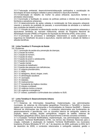 3.5.1.7 educação ambiental, desenvolvimento/adequação participativa e socialização de
  tecnologias de base ecológica voltadas à pesca artesanal e aquicultura familiar;
  3.5.1.8 valorização do trabalho da mulher na pesca artesanal, aquicultura familiar e
  atividades relacionadas;
  3.5.1.9 promoção e facilitação do acesso às políticas públicas e direitos dos aquicultores
  familiares e pecadores artesanais;
  3.5.1.10 desenvolvimento de ações voltadas à revitalização da frota pesqueira artesanal,
  visando o aumento da qualidade do pescado, a economicidade da atividade e a melhoria
  das condições de trabalho a bordo;
  3.5.1.11 inclusão do pescado na alimentação escolar e acesso dos pescadores artesanais e
  aquicultores familiares ao mercado institucional, através do Programa Nacional de
  Alimentação Escolar (PNAE) e Programa de Aquisição de Alimentos (PAA), entre outros;
  3.5.1.12 promoção de processos e estratégias relacionados à saúde ocupacional e
  segurança do trabalhador da pesca e aquicultura, visando estimular a adoção de hábitos e
  atitudes benéficas.


3.6 Linha Temática 5: Promoção da Saúde
3.6.1Subtemas
   3.6.1.1 promoção da saúde e/ou prevenção de doenças;
   3.6.1.2 saúde da mulher;
   3.6.1.3 saúde do homem;
   3.6.1.4 saúde do idoso;
   3.6.1.5 saúde do jovem e adolescente;
   3.6.1.6 saúde da criança;
   3.6.1.7 saúde mental;
   3.6.1.8 saúde do trabalhador;
   3.6.1.9 saúde das pessoas com deficiências;
   3.6.1.10 sistema previdenciário;
   3.6.1.11 AIDS;
   3.6.1.12 tabagismo, álcool, drogas, crack;
   3.6.1.13 alimentação saudável;
   3.6.1.14 vacinação;
   3.6.1.15 diabetes;
   3.6.1.16 medicamentos;
   3.6.1.17 transplante de órgãos e tecidos;
   3.6.1.18 órteses e próteses
   3.6.1.19 violência contra a criança;
   3.6.1.20 urgência e emergência;
   3.6.1.21 acesso, qualidade e continuidade dos cuidados no SUS.


3.7 Linha Temática 6: Desenvolvimento Urbano
3.7.1Subtemas
   3.7.1.1 Sistemas de Informações Geográficas: Implementação, nas administrações
   municipais, de sistemas de informações geográficas (TerraView e TerraSIG) e insumos
   digitais que incorporem as ferramentas e funcionalidades do Sistema GeoSNIC – Sistema
   Nacional de Informações das Cidades - e conteúdos relacionados aos fundamentos de
   geoprocessamento e geociências, com os conceitos básicos de cartografia, sistema de
   projeção, datum, escalas, feições cartográficas, imagens de satélite, sistemas de
   informações geográficas (SIG’s), tipos de armazenamento e demais conceitos correlatos;
   3.7.1.2 Cadastro Territorial Multifinalitário: Implementação, nas administrações municipais,
   de Cadastro Territorial Multifinalitário (CTM), nos termos das Diretrizes Nacionais para a
   criação, instituição e atualização do Cadastro Territorial Multifinalitário nos municípios
   brasileiros (Portaria MCidades Nº 511, de 7 de dezembro de 2009, publicada no DOU de 8
   de dezembro de 2009), e conteúdos relacionados à cartografia cadastral, gestão e


                                                                                        4
 