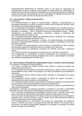 empreendimentos habitacionais de interesse social ou em áreas de urbanização de
  assentamentos precários; Avaliação pós-ocupação de empreendimentos habitacionais de
  interesse social ou de intervenções de urbanização de assentamentos precários; Assistência
  técnica para produção auto-gestionada de HIS; Capacitação de entidades privadas sem fins
  lucrativos para o gerenciamento de empreendimentos de HIS.

3.8 Linha Temática 7: Desenvolvimento Rural
3.8.1Subtemas
   3.8.1.1 desenvolvimento de ações de experimentação, validação e disponibilização de
   tecnologias apropriadas ao público da extrema pobreza rural da agricultura familiar a partir
   dos princípios da pesquisa-ação participativa;
   3.8.1.2 organização de agricultores familiares da extrema pobreza com inclusão produtiva e
   econômica com base em sistemas sustentáveis e em mercados institucionais (Programa de
   Aquisição de Alimentos - PAA e Programa Nacional de Alimentação Escolar - PNAE),
   considerando as realidades socioculturais, econômicas, políticas e ambientais dos
   agricultores familiares no espaço rural;
   3.8.1.3 formação de docentes, agentes de assistência técnica e extensão rural e discentes
   para atuação na Erradicação da Pobreza Rural;
   3.8.1.4 desenvolvimento de programas e projetos de profissionalização de agricultores
   familiares e empreendimentos familiares com base na geração e apropriação da renda dos
   processos produtivos;
   3.8.1.5 formação em desenvolvimento rural com base em agriculturas de base ecológica
   para docentes, agentes de assistência técnica e extensão rural e discentes;
   3.8.1.6 sistematização de experiências inovadoras em extensão rural junto a agricultura
   familiar;
   3.8.1.7 desenvolvimento de processos de convivência com o semiárido e Amazônia;
   3.8.1.8 implantação ou consolidação de núcleo multidisciplinar nas instituições de ensino
   com o objetivo de discutir processos pedagógicos de ensino e aprendizagem de extensão
   com ênfase nas pedagogias de extensão rural.


3.9 Linha Temática 8: Redução das desigualdades sociais e combate à extrema pobreza
3.9.1Subtema: Promoção da inclusão produtiva
   3.9.1.1 apoio a projetos de inclusão produtiva para famílias ou grupos de pessoas em
   situação de extrema pobreza;
   3.9.1.2 assessoria técnica visando a construção participativa da visão de futuro dos grupos
   empreendedores (curto, médio e longo prazos), com base nas limitações e oportunidades de
   cada grupo;
   3.9.1.3 assessoria técnica visando prestar suporte orientado à formalização dos grupos
   empreendedores;
   3.9.1.4 assessoria técnica visando a elaboração de planos de negócio vinculados à
   estratégias de promoção dos grupos empreendedores;
   3.9.1.5 assessoria técnica visando a promoção das articulações orientadas ao fortalecimento
   das estruturas de governança específicas a cada grupo empreendedor;
   3.9.1.6 assessoria e acompanhamento orientados à inserção de grupos empreendedores às
   redes de comercialização.
3.9.2Subtema: Promoção da segurança alimentar e nutricional e do direito à alimentação
adequada e fomento à produção, comercialização, distribuição e consumo de alimentos
   3.9.2.1 promoção da apropriação de tecnologias e técnicas para a produção de alimentos
   para o autoconsumo pelas famílias extremamente pobres em áreas rurais e urbanas;
   3.9.2.2 promoção da apropriação de tecnologias e técnicas adequadas para a produção de
   alimentos para o consumo humano e para a criação animal pelos agricultores familiares
   extremamente pobres no semi-árido brasileiro;
   3.9.2.3 aperfeiçoamento do conhecimento de técnicos de organizações de assistência
   técnica e extensão rural sobre a produção técnico-científica relativa à convivência com o
   semi-árido e às práticas agropecuárias adaptadas às condições de produção de famílias
   pobres nas áreas rurais brasileiras;

                                                                                        6
 