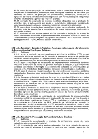 3.9.2.4 promoção da apropriação de conhecimento sobre a produção de alimentos e sua
  relação com os ecossistemas amazônicos pelas populações ribeirinhas na Amazônia, por
  intermédio de técnicas de produção, de processamento, conservação, distribuição e
  agregação de valor a produtos alimentares regionais e com repercussões para a segurança
  alimentar e nutricional e a geração de ocupação e renda;
  3.9.2.5 promoção da apropriação de técnicas e práticas adequadas para a produção de
  alimentos para o autoconsumo por povos e comunidades tradicionais, considerando
  sistemas produtivos diversificados e aspectos nutricionais culturalmente adequados;
  3.9.2.6 promoção da implantação do manual boas práticas para produção e manipulação de
  alimentos junto às associações e cooperativas de povos, comunidades tradicionais e
  agricultores familiares;
  3.9.2.7 assessoria técnica visando prestar suporte orientado à ampliação do acesso de
  povos, comunidades tradicionais e agricultores familiares às compras públicas no âmbito do
  Governo Federal (exemplo: Programa de Aquisição de Alimentos - PAA, Política de Garantia
  de Preços Mínimos - PGPM, Merenda escolar, entre outros).



3.10 Linha Temática 9: Geração de Trabalho e Renda por meio do apoio e fortalecimento
de Empreendimentos Econômicos Solidários
3.10.1       Subtemas
   3.10.1.1 apoio à incubação de empreendimentos econômicos solidários (EES), o que
   compreende atividades sistemáticas de formação e assessoria técnica e de gestão que
   percorrem desde o surgimento do empreendimento até sua consolidação ou conquista de
   condições necessárias para a autonomia organizativa e a viabilidade econômica;
   3.10.1.2 apoio à incubação de incubadoras de empreendimentos econômicos solidários
   vinculadas a instituições de ensino e a governos municipais e estaduais, o que compreende
   atividades sistemáticas de formação e assessoramento realizadas por uma incubadora já
   existente com a finalidade de disseminação de conteúdos e metodologias de incubação;
   3.10.1.3 apoio à criação de novas incubadoras de empreendimentos econômicos solidários
   nas instituições de ensino, o que compreende apoio para estrutura e funcionamento da nova
   incubadora;
   3.10.1.4 formação de docentes, técnicos e discentes em economia solidária e/ou tecnologias
   sociais que potencializem o desenvolvimento e a disseminação de tecnologias apropriadas à
   economia solidária, compreendidas como produtos, técnicas e/ou metodologias reaplicáveis,
   desenvolvidas na interação com os EES e que representem efetivas soluções às suas
   demandas socioeconômicas;
   3.10.1.5 apoio à incubação ou assessoria a cooperativas sociais, compostas por pessoas
   com transtorno mental, deficiências física, mental e/ou sensorial, dependentes químicos,
   apenados, egressos do sistema prisional, jovens em situação de risco ou em cumprimento
   de medidas sócio-educativas;
   3.10.1.6 apoio às atividades de organização da comercialização de empreendimentos
   econômicos solidários, compreendida como: implantação de bases de serviço de apoio à
   comercialização dos produtos e serviços dos EES; a constituição ou fortalecimento de redes
   de cooperação econômica entre os EES; realização de atividades de formação e
   assessoramento técnico para adequação do EES aos princípios e critérios o comércio justo
   e solidário; estudos aplicados de oportunidades de mercado; orientações e assessoramento
   sistemático para acesso às compras governamentais (Programa de Aquisição de Alimentos,
   Programa Nacional de Alimentação Escolar etc.), entre outras iniciativas.


3.11 Linha Temática 10: Preservação do Patrimônio Cultural Brasileiro
3.11.1       Subtemas
   3.11.1.1 mapeamento, pesquisa-ação e produção de conhecimento acerca dos bens
   culturais de natureza material e imaterial;
   3.11.1.2 documentação, por meios técnicos adequados, dos bens culturais de natureza
   material ou imaterial referentes à memória e identidade dos variados segmentos da

                                                                                      7
 