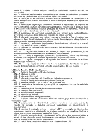 população brasileira, incluindo registros fotográficos, audiovisuais, musicais, textuais, ou
  iconográficos;
  3.11.1.3 promoção da transmissão intergeracional de saberes por detentores de saberes
  vinculados aos bens culturais reconhecidos em âmbito comunitário;
  3.11.1.4 promoção do reconhecimento e valorização de detentores de conhecimentos e
  formas de expressões culturais tradicionais, e apoio às condições de produção e reprodução
  desses bens;
  3.11.1.5 identificação, organização, tratamento, descrição e digitalização de arquivos de
  relevância histórica e cultural, para acesso e/ou produção de instrumentos de pesquisa-ação
  e difusão de conhecimentos, incluindo produção de material de referência, relativo ao
  acervo, em mídias alternativas e em formato audiovisual;
  3.11.1.6 socialização do patrimônio arqueológico que primem pela sustentabilidade,
  governança e vinculação social das ações de gestão de sítios e acervos;
  3.11.1.7 educação patrimonial que realize, promova e fomente ações educativas que
  articulem as áreas de patrimônio cultural, meio ambiente, desenvolvimento urbano, turismo e
  cidadania, dentre outros campos da ação pública;
  3.11.1.8 escolas e/ou professores da rede pública de ensino (municipal, estadual e federal)
  com foco no patrimônio cultural brasileiro;
  3.11.1.9 produção de materiais didáticos (publicações, audiovisuais entre outros) com foco
  no patrimônio cultural;
  3.11.1.10         regularização fundiária e/ou elaboração de propostas para restauração ou
  adaptação de bens em áreas tombadas, para famílias de baixa renda;
  3.11.1.11         apoio à organização comunitária, cooperativismo, criação de conselhos
  municipais, com o objetivo de promover a preservação do patrimônio cultural;
  3.11.1.12         registro, divulgação e salvaguarda dos saberes vinculados às técnicas
  tradicionais de construção;
  3.11.1.13         capacitação de profissionais de nível superior e/ou de mão de obra para
  serviços de restauração de patrimônio edificado, arqueológico ou de bens móveis.

3.12 Linha Temática 11: Direitos Humanos
3.12.1       Subtema: Educação em Direitos Humanos 
   3.12.1.1 educação e mídia;
   3.12.1.2 educação não formal;
   3.12.1.3 educação dos profissionais dos sistemas de justiça e segurança.
3.12.2       Subtema: Centro de Referência em Direitos Humanos
   3.12.2.1 atendimento jurídico, social, psicológico e antropológico;
   3.12.2.2 capacitação e formação de agentes públicos e populares oriundos da sociedade
   civil organizada;
   3.12.2.3 disseminação de informações em direitos humanos;
   3.12.2.4 produção de conhecimento;
   3.12.2.5 desenvolvimento de projetos;
   3.12.2.6 mediação de conflitos;
   3.12.2.7 desenvolvimento das ações em rede;
3.12.3       Subtema: Promoção e defesa dos direitos de lésbicas, gays, bissexuais, travestis e
transexuais – LGBT
   3.12.3.1 enfrentamento da vulnerabilidade social de travestis e transexuais através da
   inclusão no mercado de trabalho oferecendo capacitação em cooperativismo e
   associativismo;
   3.12.3.2 incentivo à produção artística e cultural LGBT e promoção da identificação,
   organização, tratamento e digitalização de arquivos e registros de relevância histórica e
   cultural do movimento homossexual ou LGBT no Brasil;
   3.12.3.3 formação e capacitação de profissionais da saúde, educação e segurança pública a
   respeito de livre orientação sexual, direitos sexuais e reprodutivos, Estado laico e gênero;
   3.12.3.4 inclusão digital de travestis e transexuais;
   3.12.3.5 promoção de capacitação técnica dos produtores culturais LGBT;



                                                                                        8
 