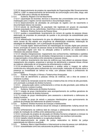 3.12.3.6 desenvolvimento de projetos de capacitação de Organizações Não Governamentais
   (ONG’s) LGBT no desenvolvimento de ferramentas de comunicação como sites, blogs, web
   TV e web rádio para a difusão de demandas.
3.12.4       Subtema: Registro Civil de Nascimento
   3.12.4.1 capacitação de docentes, técnicos e discentes das universidades como agentes de
   mobilização para o registro civil de nascimento e documentação básica;
   3.12.4.2 desenvolvimento de atividades de promoção do registro civil de nascimento e
   documentação básica nas escolas;
   3.12.4.3 estudo de identificação da população não registrada em grupos de população
   diversos (população de rua, quilombolas, ribeirinhos e outros grupos tradicionais).
3.12.5       Subtema: Direitos Humanos da Pessoa Idosa
   3.12.5.1 quedas e acessibilidade: levantamento do número de quedas de pessoas idosas;
   elaboração de propostas de prevenção de quedas e de promoção da acessibilidade para
   pessoas idosas;
   3.12.5.2 alfabetização: levantamento do grau de alfabetização de pessoas idosas; estudos
   sobre causas de não adesão aos programas de alfabetização existentes; elaboração de
   estratégias de alfabetização, com a participação da população idosa;
   3.12.5.3 inclusão digital: desenvolvimento de metodologias de inclusão digital para pessoas
   idosas; promoção do acesso de pessoas idosas às tecnologias digitais; promoção de cursos
   de capacitação digital com foco na utilização prática e conforme as necessidades e
   interesses das pessoas idosas;
   3.12.5.4 relações intergeracionais: mapeamento dos conhecimentos, habilidades e aptidões
   das pessoas idosas; promoção de atividades intergeracionais no espaço escolar, com vistas
   à reaproximação e troca afetiva entre estudantes e pessoas idosas;
   3.12.5.5 violência: levantamento dos tipos de violência que mais afetam as pessoas idosas;
   mapeamento dos projetos, programas e serviços de atendimento a pessoas idosas vítimas
   de violência; elaboração de um programa de enfrentamento à violência;
   3.12.5.6 envelhecimento e mídia: levantamento e análise sobre a imagem da velhice
   construída e/ou reforçada pelos profissionais de comunicação; realização de oficinas sobre a
   presença ou invisibilidade da velhice na mídia, com pessoas idosas e profissionais de
   comunicação;
3.12.6       Subtema: Proteção a Vítimas e Testemunhas Ameaçadas
   3.12.6.1 rede de atendimento a pessoas vítimas de violência, sob a ótica de acesso à
   cidadania e justiça;
   3.12.6.2 sistema de reinserção social de vítimas e testemunhas de crimes de alta gravidade,
   com promoção e proteção de direitos humanos;
   3.12.6.3 pesquisa-ação sobre o enfrentamento a crimes de alta gravidade, para defesa de
   direitos humanos e acesso à justiça.
3.12.7       Subtema: Defensores de Direitos Humanos
   3.12.7.1 criação de grupo interdisciplinar para acompanhamento de conflitos geradores de
   ameaças a defensores de direitos humanos;
   3.12.7.2 criação de grupo interdisciplinar para assessoria e atendimento a defensores de
   direitos humanos;
   3.12.7.3 criação de grupo de estudo e pesquisa interdisciplinar para aprimoramento de
   políticas de proteção aos defensores de direitos humanos.
3.12.8       Subtema: Direitos Humanos de Crianças e Adolescentes
   3.12.8.1 enfrentamento da violência sexual de crianças e adolescentes: bullying sexual nas
   escolas;
   3.12.8.2 enfrentamento da violência letal de crianças e adolescentes: desenvolvimento de
   projeto de mediação de conflitos entre adolescentes e jovens;
   3.12.8.3 construção de projetos de educação em Direitos Humanos amigáveis a crianças na
   primeira infância e suas famílias, com foco de intervenção nas creches e pré-escolas;
   3.12.8.4 trabalho infantil doméstico e na agricultura familiar;
   3.12.8.5 desenvolvimento de projeto de justiça restaurativa no âmbito da justiça
   especializada da infância e juventude.
3.12.9       Subtema: Marco Legal Brasileiro e Internacional na área da pessoa com deficiência
   3.12.9.1 acessibilidade como eixo estruturante da política de inclusão social;

                                                                                        9
 