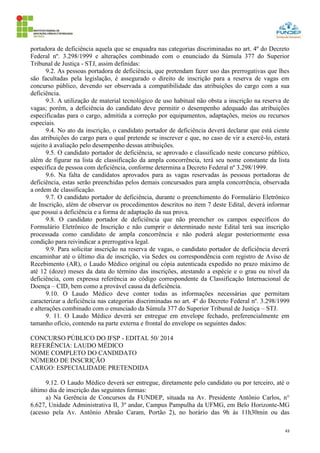 43
portadora de deficiência aquela que se enquadra nas categorias discriminadas no art. 4º do Decreto
Federal nº. 3.298/1999 e alterações combinado com o enunciado da Súmula 377 do Superior
Tribunal de Justiça - STJ, assim definidas:
9.2. As pessoas portadora de deficiência, que pretendam fazer uso das prerrogativas que lhes
são facultadas pela legislação, é assegurado o direito de inscrição para a reserva de vagas em
concurso público, devendo ser observada a compatibilidade das atribuições do cargo com a sua
deficiência.
9.3. A utilização de material tecnológico de uso habitual não obsta a inscrição na reserva de
vagas; porém, a deficiência do candidato deve permitir o desempenho adequado das atribuições
especificadas para o cargo, admitida a correção por equipamentos, adaptações, meios ou recursos
especiais.
9.4. No ato da inscrição, o candidato portador de deficiência deverá declarar que está ciente
das atribuições do cargo para o qual pretende se inscrever e que, no caso de vir a exercê-lo, estará
sujeito à avaliação pelo desempenho dessas atribuições.
9.5. O candidato portador de deficiência, se aprovado e classificado neste concurso público,
além de figurar na lista de classificação da ampla concorrência, terá seu nome constante da lista
específica de pessoa com deficiência, conforme determina a Decreto Federal nº 3.298/1999.
9.6. Na falta de candidatos aprovados para as vagas reservadas às pessoas portadoras de
deficiência, estas serão preenchidas pelos demais concursados para ampla concorrência, observada
a ordem de classificação.
9.7. O candidato portador de deficiência, durante o preenchimento do Formulário Eletrônico
de Inscrição, além de observar os procedimentos descritos no item 7 deste Edital, deverá informar
que possui a deficiência e a forma de adaptação da sua prova.
9.8. O candidato portador de deficiência que não preencher os campos específicos do
Formulário Eletrônico de Inscrição e não cumprir o determinado neste Edital terá sua inscrição
processada como candidato de ampla concorrência e não poderá alegar posteriormente essa
condição para reivindicar a prerrogativa legal.
9.9. Para solicitar inscrição na reserva de vagas, o candidato portador de deficiência deverá
encaminhar até o último dia de inscrição, via Sedex ou correspondência com registro de Aviso de
Recebimento (AR), o Laudo Médico original ou cópia autenticada expedido no prazo máximo de
até 12 (doze) meses da data do término das inscrições, atestando a espécie e o grau ou nível da
deficiência, com expressa referência ao código correspondente da Classificação Internacional de
Doença – CID, bem como a provável causa da deficiência.
9.10. O Laudo Médico deve conter todas as informações necessárias que permitam
caracterizar a deficiência nas categorias discriminadas no art. 4º do Decreto Federal nº. 3.298/1999
e alterações combinado com o enunciado da Súmula 377 do Superior Tribunal de Justiça – STJ.
9. 11. O Laudo Médico deverá ser entregue em envelope fechado, preferencialmente em
tamanho ofício, contendo na parte externa e frontal do envelope os seguintes dados:
CONCURSO PÚBLICO DO IFSP - EDITAL 50/ 2014
REFERÊNCIA: LAUDO MÉDICO
NOME COMPLETO DO CANDIDATO
NÚMERO DE INSCRIÇÃO
CARGO: ESPECIALIDADE PRETENDIDA
9.12. O Laudo Médico deverá ser entregue, diretamente pelo candidato ou por terceiro, até o
último dia de inscrição das seguintes formas:
a) Na Gerência de Concursos da FUNDEP, situada na Av. Presidente Antônio Carlos, n°
6.627, Unidade Administrativa II, 3º andar, Campus Pampulha da UFMG, em Belo Horizonte-MG
(acesso pela Av. Antônio Abraão Caram, Portão 2), no horário das 9h às 11h30min ou das
 