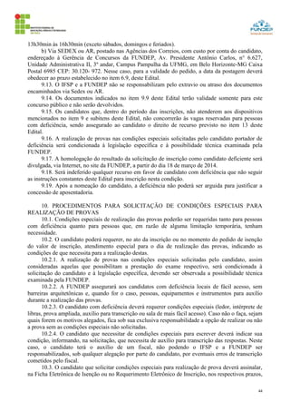 44
13h30min às 16h30min (exceto sábados, domingos e feriados).
b) Via SEDEX ou AR, postado nas Agências dos Correios, com custo por conta do candidato,
endereçado à Gerência de Concursos da FUNDEP, Av. Presidente Antônio Carlos, n° 6.627,
Unidade Administrativa II, 3º andar, Campus Pampulha da UFMG, em Belo Horizonte-MG Caixa
Postal 6985 CEP: 30.120- 972. Nesse caso, para a validade do pedido, a data da postagem deverá
obedecer ao prazo estabelecido no item 6.9, deste Edital.
9.13. O IFSP e a FUNDEP não se responsabilizam pelo extravio ou atraso dos documentos
encaminhados via Sedex ou AR.
9.14. Os documentos indicados no item 9.9 deste Edital terão validade somente para este
concurso público e não serão devolvidos.
9.15. Os candidatos que, dentro do período das inscrições, não atenderem aos dispositivos
mencionados no item 9 e subitens deste Edital, não concorrerão às vagas reservadas para pessoas
com deficiência, sendo assegurado ao candidato o direito de recurso previsto no item 13 deste
Edital.
9.16. A realização de provas nas condições especiais solicitadas pelo candidato portador de
deficiência será condicionada à legislação específica e à possibilidade técnica examinada pela
FUNDEP.
9.17. A homologação do resultado da solicitação de inscrição como candidato deficiente será
divulgada, via Internet, no site da FUNDEP, a partir do dia 18 de março de 2014.
9.18. Será indeferido qualquer recurso em favor de candidato com deficiência que não seguir
as instruções constantes deste Edital para inscrição nesta condição.
9.19. Após a nomeação do candidato, a deficiência não poderá ser arguida para justificar a
concessão de aposentadoria.
10. PROCEDIMENTOS PARA SOLICITAÇÃO DE CONDIÇÕES ESPECIAIS PARA
REALIZAÇÃO DE PROVAS
10.1. Condições especiais de realização das provas poderão ser requeridas tanto para pessoas
com deficiência quanto para pessoas que, em razão de alguma limitação temporária, tenham
necessidade.
10.2. O candidato poderá requerer, no ato da inscrição ou no momento do pedido de isenção
do valor de inscrição, atendimento especial para o dia de realização das provas, indicando as
condições de que necessita para a realização destas.
10.2.1. A realização de provas nas condições especiais solicitadas pelo candidato, assim
consideradas aquelas que possibilitam a prestação do exame respectivo, será condicionada à
solicitação do candidato e à legislação específica, devendo ser observada a possibilidade técnica
examinada pela FUNDEP.
10.2.2. A FUNDEP assegurará aos candidatos com deficiência locais de fácil acesso, sem
barreiras arquitetônicas e, quando for o caso, pessoas, equipamentos e instrumentos para auxílio
durante a realização das provas.
10.2.3. O candidato com deficiência deverá requerer condições especiais (ledor, intérprete de
libras, prova ampliada, auxílio para transcrição ou sala de mais fácil acesso). Caso não o faça, sejam
quais forem os motivos alegados, fica sob sua exclusiva responsabilidade a opção de realizar ou não
a prova sem as condições especiais não solicitadas.
10.2.4. O candidato que necessitar de condições especiais para escrever deverá indicar sua
condição, informando, na solicitação, que necessita de auxílio para transcrição das respostas. Neste
caso, o candidato terá o auxílio de um fiscal, não podendo o IFSP e a FUNDEP ser
responsabilizados, sob qualquer alegação por parte do candidato, por eventuais erros de transcrição
cometidos pelo fiscal.
10.3. O candidato que solicitar condições especiais para realização de prova deverá assinalar,
na Ficha Eletrônica de Isenção ou no Requerimento Eletrônico de Inscrição, nos respectivos prazos,
 