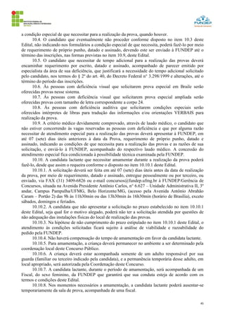 45
a condição especial de que necessitar para a realização da prova, quando houver.
10.4. O candidato que eventualmente não proceder conforme disposto no item 10.3 deste
Edital, não indicando nos formulários a condição especial de que necessita, poderá fazê-lo por meio
de requerimento de próprio punho, datado e assinado, devendo este ser enviado à FUNDEP até o
término das inscrições, nas formas previstas no item 10.9, deste Edital.
10.5. O candidato que necessitar de tempo adicional para a realização das provas deverá
encaminhar requerimento por escrito, datado e assinado, acompanhado de parecer emitido por
especialista da área de sua deficiência, que justificará a necessidade do tempo adicional solicitado
pelo candidato, nos termos do § 2º do art. 40, do Decreto Federal n° 3.298/1999 e alterações, até o
término do período das inscrições.
10.6. Às pessoas com deficiência visual que solicitarem prova especial em Braile serão
oferecidas provas nesse sistema.
10.7. Às pessoas com deficiência visual que solicitarem prova especial ampliada serão
oferecidas provas com tamanho de letra correspondente a corpo 24.
10.8. Às pessoas com deficiência auditiva que solicitarem condições especiais serão
oferecidos intérpretes de libras para tradução das informações e/ou orientações VERBAIS para
realização da prova.
10.9. A critério médico devidamente comprovado, através de laudo médico, o candidato que
não estiver concorrendo às vagas reservadas as pessoas com deficiência e que por alguma razão
necessitar de atendimento especial para a realização das provas deverá apresentar à FUNDEP, em
até 07 (sete) dias úteis anteriores à data da Prova, requerimento de próprio punho, datado e
assinado, indicando as condições de que necessita para a realização das provas e as razões de sua
solicitação, e enviá-lo à FUNDEP, acompanhado do respectivo laudo médico. A concessão do
atendimento especial fica condicionada à possibilidade técnica examinada pela FUNDEP.
10.10. A candidata lactante que necessitar amamentar durante a realização da prova poderá
fazê-lo, desde que assim o requeira conforme o disposto no item 10.10.1 deste Edital.
10.10.1. A solicitação deverá ser feita em até 07 (sete) dias úteis antes da data de realização
da prova, por meio de requerimento, datado e assinado, entregue pessoalmente ou por terceiro, ou
enviado, via FAX (31) 3409-6826 ou e-mail concursos@fundep.ufmg.br à FUNDEP/Gerência de
Concursos, situada na Avenida Presidente Antônio Carlos, n° 6.627 – Unidade Administrativa II, 3º
andar, Campus Pampulha/UFMG, Belo Horizonte/MG, (acesso pela Avenida Antônio Abrahão
Caram – Portão 2) das 9h às 11h30min ou das 13h30min às 16h30min (horário de Brasília), exceto
sábados, domingos e feriados.
10.10.2. A candidata que não apresentar a solicitação no prazo estabelecido no item 10.10.1
deste Edital, seja qual for o motivo alegado, poderá não ter a solicitação atendida por questões de
não adequação das instalações físicas do local de realização das provas.
10.10.3. Na hipótese de não cumprimento do prazo estipulado no item 10.10.1 deste Edital, o
atendimento às condições solicitadas ficará sujeito à análise de viabilidade e razoabilidade do
pedido pela FUNDEP.
10.10.4. Não haverá compensação do tempo de amamentação em favor da candidata lactante.
10.10.5. Para amamentação, a criança deverá permanecer no ambiente a ser determinado pela
coordenação local deste Concurso Público.
10.10.6. A criança deverá estar acompanhada somente de um adulto responsável por sua
guarda (familiar ou terceiro indicado pela candidata), e a permanência temporária desse adulto, em
local apropriado, será autorizada pela Coordenação deste Concurso.
10.10.7. A candidata lactante, durante o período de amamentação, será acompanhada de um
Fiscal, do sexo feminino, da FUNDEP que garantirá que sua conduta esteja de acordo com os
termos e condições deste Edital.
10.10.8. Nos momentos necessários a amamentação, a candidata lactante poderá ausentar-se
temporariamente da sala de prova, acompanhada de uma fiscal.
 