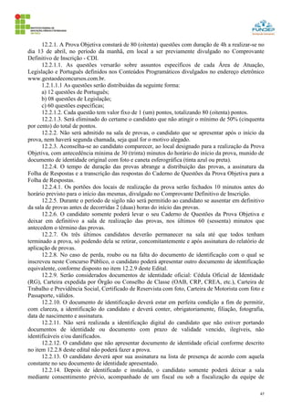 47
12.2.1. A Prova Objetiva constará de 80 (oitenta) questões com duração de 4h a realizar-se no
dia 13 de abril, no período da manhã, em local a ser previamente divulgado no Comprovante
Definitivo de Inscrição - CDI.
12.2.1.1. As questões versarão sobre assuntos específicos de cada Área de Atuação,
Legislação e Português definidos nos Conteúdos Programáticos divulgados no endereço eletrônico
www.gestaodeconcursos.com.br.
1.2.1.1.1 As questões serão distribuídas da seguinte forma:
a) 12 questões de Português;
b) 08 questões de Legislação;
c) 60 questões específicas;
12.2.1.2. Cada questão tem valor fixo de 1 (um) pontos, totalizando 80 (oitenta) pontos.
12.2.1.3. Será eliminado do certame o candidato que não atingir o mínimo de 50% (cinquenta
por cento) do total de pontos.
12.2.2. Não será admitido na sala de provas, o candidato que se apresentar após o início da
prova, nem haverá segunda chamada, seja qual for o motivo alegado.
12.2.3. Aconselha-se ao candidato comparecer, ao local designado para a realização da Prova
Objetiva, com antecedência mínima de 30 (trinta) minutos do horário do início da prova, munido de
documento de identidade original com foto e caneta esferográfica (tinta azul ou preta).
12.2.4. O tempo de duração das provas abrange a distribuição das provas, a assinatura da
Folha de Respostas e a transcrição das respostas do Caderno de Questões da Prova Objetiva para a
Folha de Respostas.
12.2.4.1. Os portões dos locais de realização da prova serão fechados 10 minutos antes do
horário previsto para o início das mesmas, divulgado no Comprovante Definitivo de Inscrição.
12.2.5. Durante o período de sigilo não será permitido ao candidato se ausentar em definitivo
da sala de provas antes de decorridas 2 (duas) horas do início das provas.
12.2.6. O candidato somente poderá levar o seu Caderno de Questões da Prova Objetiva e
deixar em definitivo a sala de realização das provas, nos últimos 60 (sessenta) minutos que
antecedem o término das provas.
12.2.7. Os três últimos candidatos deverão permanecer na sala até que todos tenham
terminado a prova, só podendo dela se retirar, concomitantemente e após assinatura do relatório de
aplicação de provas.
12.2.8. No caso de perda, roubo ou na falta do documento de identificação com o qual se
inscreveu neste Concurso Público, o candidato poderá apresentar outro documento de identificação
equivalente, conforme disposto no item 12.2.9 deste Edital.
12.2.9. Serão considerados documentos de identidade oficial: Cédula Oficial de Identidade
(RG), Carteira expedida por Órgão ou Conselho de Classe (OAB, CRP, CREA, etc.), Carteira de
Trabalho e Previdência Social, Certificado de Reservista com foto, Carteira de Motorista com foto e
Passaporte, válidos.
12.2.10. O documento de identificação deverá estar em perfeita condição a fim de permitir,
com clareza, a identificação do candidato e deverá conter, obrigatoriamente, filiação, fotografia,
data de nascimento e assinatura.
12.2.11. Não será realizada a identificação digital do candidato que não estiver portando
documentos de identidade ou documento com prazo de validade vencido, ilegíveis, não
identificáveis e/ou danificados.
12.2.12. O candidato que não apresentar documento de identidade oficial conforme descrito
no item 12.2.8 deste edital não poderá fazer a prova.
12.2.13. O candidato deverá apor sua assinatura na lista de presença de acordo com aquela
constante no seu documento de identidade apresentado.
12.2.14. Depois de identificado e instalado, o candidato somente poderá deixar a sala
mediante consentimento prévio, acompanhado de um fiscal ou sob a fiscalização da equipe de
 