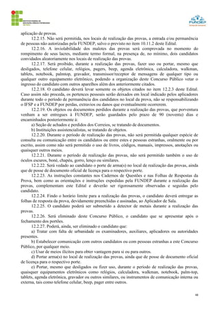48
aplicação de provas.
12.2.15. Não será permitida, nos locais de realização das provas, a entrada e/ou permanência
de pessoas não autorizadas pela FUNDEP, salvo o previsto no item 10.11.2 deste Edital.
12.2.16. A inviolabilidade dos malotes das provas será comprovada no momento do
rompimento de seus lacres, mediante termo formal, na presença de, no mínimo, dois candidatos
convidados aleatoriamente nos locais de realização das provas.
12.2.17. Será proibido, durante a realização das provas, fazer uso ou portar, mesmo que
desligados, telefone celular, relógios, pagers, beep, agenda eletrônica, calculadora, walkman,
tablets, notebook, palmtop, gravador, transmissor/receptor de mensagens de qualquer tipo ou
qualquer outro equipamento eletrônico, podendo a organização deste Concurso Público vetar o
ingresso do candidato com outros aparelhos além dos anteriormente citados.
12.2.18. O candidato deverá levar somente os objetos citados no item 12.2.3 deste Edital.
Caso assim não proceda, os pertences pessoais serão deixados em local indicado pelos aplicadores
durante todo o período de permanência dos candidatos no local da prova, não se responsabilizando
o IFSP e a FUNDEP por perdas, extravios ou danos que eventualmente ocorrerem.
12.2.19. Os objetos ou documentos perdidos durante a realização das provas, que porventura
venham a ser entregues à FUNDEP, serão guardados pelo prazo de 90 (noventa) dias e
encaminhados posteriormente à:
a) Seção de achados e perdidos dos Correios, se tratando de documentos.
b) Instituições assistencialistas, se tratando de objetos.
12.2.20. Durante o período de realização das provas, não será permitida qualquer espécie de
consulta ou comunicação entre os candidatos ou entre estes e pessoas estranhas, oralmente ou por
escrito, assim como não será permitido o uso de livros, códigos, manuais, impressos, anotações ou
quaisquer outros meios.
12.2.21. Durante o período de realização das provas, não será permitido também o uso de
óculos escuros, boné, chapéu, gorro, lenço ou similares.
12.2.22. Será vedado ao candidato o porte de arma(s) no local de realização das provas, ainda
que de posse de documento oficial de licença para o respectivo porte.
12.2.23. As instruções constantes nos Cadernos de Questões e nas Folhas de Respostas da
Prova, bem como as orientações e instruções expedidas pela FUNDEP durante a realização das
provas, complementam este Edital e deverão ser rigorosamente observadas e seguidas pelo
candidato.
12.2.24. Findo o horário limite para a realização das provas, o candidato deverá entregar as
folhas de resposta da prova, devidamente preenchidas e assinadas, ao Aplicador de Sala.
12.2.25. O candidato poderá ser submetido a detector de metais durante a realização das
provas.
12.2.26. Será eliminado deste Concurso Público, o candidato que se apresentar após o
fechamento dos portões.
12.2.27. Poderá, ainda, ser eliminado o candidato que:
a) Tratar com falta de urbanidade os examinadores, auxiliares, aplicadores ou autoridades
presentes.
b) Estabelecer comunicação com outros candidatos ou com pessoas estranhas a este Concurso
Público, por qualquer meio.
c) Usar de meios ilícitos para obter vantagem para si ou para outros.
d) Portar arma(s) no local de realização das provas, ainda que de posse de documento oficial
de licença para o respectivo porte.
e) Portar, mesmo que desligados ou fizer uso, durante o período de realização das provas,
quaisquer equipamentos eletrônicos como relógios, calculadora, walkman, notebook, palm-top,
tablets, agenda eletrônica, gravador ou outros similares, ou instrumentos de comunicação interna ou
externa, tais como telefone celular, beep, pager entre outros.
 