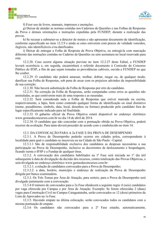 49
f) Fizer uso de livros, manuais, impressos e anotações.
g) Deixar de atender as normas contidas nos Cadernos de Questões e nas Folhas de Respostas
da Prova e demais orientações e instruções expedidas pela FUNDEP, durante a realização das
provas.
h) Se recusar a submeter-se a detector de metais e não apresentar documento de identificação,
conforme especificado no item 12.2.9 e ainda se estes estiverem com prazos de validade vencidos,
ilegíveis, não identificáveis e/ou danificados.
i) Deixar de entregar a Folha de Resposta da Prova Objetiva, ou entregá-la com marcação
diferente das instruções contidas no Caderno de Questões ou sem assinatura no local reservado para
esta.
12.2.28. Caso ocorra alguma situação prevista no item 12.2.27 deste Edital, a FUNDEP
lavrará ocorrência e, em seguida, encaminhará o referido documento à Comissão do Concurso
Público do IFSP, a fim de que sejam tomadas as providências cabíveis, ouvida a FUNDEP no que
lhe couber.
12.2.29. O candidato não poderá amassar, molhar, dobrar, rasgar ou, de qualquer modo,
danificar sua Folha de Respostas, sob pena de arcar com os prejuízos advindos da impossibilidade
de sua correção.
12.2.30. Não haverá substituição da Folha de Respostas por erro do candidato.
12.2.31. Na correção da Folha de Respostas, serão computadas como erros as questões não
assinaladas, as que contiverem mais de uma resposta e as rasuradas.
12.2.32. Será considerada nula a Folha de Respostas que estiver marcada ou escrita,
respectivamente, a lápis, bem como contendo qualquer forma de identificação ou sinal distintivo
(nome, pseudônimo, símbolo, data, local, desenhos ou formas) produzido pelo candidato fora do
lugar especificamente indicado para tal finalidade.
12.2.33. O gabarito oficial da Prova Objetiva estará disponível no endereço eletrônico
www.gestaodeconcursos.com.br no dia 14 de abril de 2014.
12.2.34. O candidato que não concordar com a pontuação obtida na Prova Objetiva, poderá
recorrer da avaliação. Para tanto deverá proceder de acordo com o estabelecido no item 14.
12.3. DA CONVOCAÇÃO PARA A 2a FASE E DA PROVA DE DESEMPENHO
12.3.1. A Prova de Desempenho poderão ocorrer em cidades polos, correspondente à
localidade para qual o candidato se inscreveu ou na Cidade de São Paulo - Capital.
12.3.1.1 São de responsabilidade exclusiva dos candidatos as despesas necessárias a sua
participação na Prova de Desempenho, inclusive as decorrentes de deslocamento e hospedagem,
ficando isenta o IFSP e a Fundep de qualquer ônus.
12.3.2. A convocação dos candidatos habilitados na 1ª Fase será iniciada no 1º dia útil
subsequente à data de divulgação da decisão dos recursos, contra totalização das Provas Objetivas, e
será divulgada no endereço eletrônico www.gestaodeconcursos.com.br:
12.3.2.1. a relação de candidatos convocados para a Prova de Desempenho;
12.3.2.2. a data, horário, município e endereço de realização da Prova de Desempenho
dirigida por banca examinadora.
12.3.3. Os Três Temas por Área de Atuação, para sorteio, para a Prova de Desempenho será
divulgado juntamente com a convocação.
12.3.4 O número de convocados para a 2a Fase obedecerá a seguinte regra: 6 (seis) candidatos
por vaga oferecida por Campus e por Área de Atuação. Exemplo: Se forem oferecidas 2 (duas)
vagas para Construção Civil no Campus Caraguatatuba, serão convocados os 12 (doze) primeiros da
Lista de Aprovados na 1a Fase.
12.3.5. Havendo empate na última colocação, serão convocados todos os candidatos com a
mesma pontuação de empate.
12.3.6 Os candidatos não convocados para a 2ª Fase estarão, automaticamente,
 