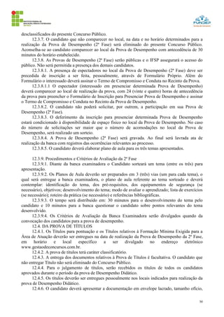 50
desclassificados do presente Concurso Público.
12.3.7. O candidato que não comparecer no local, na data e no horário determinados para a
realização da Prova de Desempenho (2ª Fase) será eliminado do presente Concurso Público.
Aconselha-se ao candidato comparecer ao local da Prova de Desempenho com antecedência de 30
minutos do horário estabelecido.
12.3.8. As Provas de Desempenho (2ª Fase) serão públicas e o IFSP assegurará o acesso do
público. Não será permitida a presença dos demais candidatos.
12.3.8.1. A presença de espectadores no local da Prova de Desempenho (2ª Fase) deve ser
precedida de inscrição a ser feita, pessoalmente, através de Formulário Próprio. Além do
Formulário o interessado deverá assinar o Termo de Compromisso e Conduta no Recinto da Prova.
12.3.8.1.1 O espectador (interessado em presenciar determinada Prova de Desempenho)
deverá comparecer ao local de realização da prova, com 24 (vinte e quatro) horas de antecedência
da prova para preencher o Formulário de Inscrição para Presenciar Prova de Desempenho e assinar
o Termo de Compromisso e Conduta no Recinto da Prova de Desempenho.
12.3.8.2. O candidato não poderá solicitar, por outrem, a participação em sua Prova de
Desempenho (2ª Fase).
12.3.8.3. O deferimento da inscrição para presenciar determinada Prova de Desempenho
estará condicionado à disponibilidade de espaço físico no local da Prova de Desempenho. No caso
do número de solicitações ser maior que o número de acomodações no local da Prova de
Desempenho, será realizado um sorteio.
12.3.8.4. A Prova de Desempenho (2ª Fase) será gravada. Ao final será lavrada ata de
realização da banca com registros das ocorrências relevantes ao processo.
12.3.8.5. O candidato deverá elaborar plano de aula para os três temas apresentados.
12.3.9. Procedimentos e Critérios de Avaliação da 2ª Fase
12.3.9.1. Diante da banca examinadora o Candidato sorteará um tema (entre os três) para
apresentação.
12.3.9.2. Os Planos de Aula deverão ser preparados em 3 (três) vias (um para cada tema), o
qual será entregue a banca examinadora, o plano de aula referente ao tema sorteado e deverá
contemplar: identificação do tema, dos pré-requisitos, dos equipamentos de segurança (se
necessário), objetivos; desenvolvimento do tema; modo de avaliar o aprendizado; lista de exercícios
(se necessário); roteiro da prática (se necessário) e referências bibliográficas.
12.3.9.3. O tempo será distribuído em: 30 minutos para o desenvolvimento do tema pelo
candidato e 10 minutos para a banca questionar o candidato sobre pontos relevantes do tema
desenvolvido.
12.3.9.4. Os Critérios de Avaliação da Banca Examinadora serão divulgados quando da
convocação dos candidatos para a prova de desempenho.
12.4. DA PROVA DE TÍTULOS
12.4.1. Os Títulos para pontuação e os Títulos relativos à Formação Mínima Exigida para a
Área de Atuação deverão ser entregues na data de realização da Prova de Desempenho da 2ª Fase,
em horário e local específico a ser divulgado no endereço eletrônico
www.gestaodeconcursos.com.br.
12.4.2. A prova de títulos terá caráter classificatório.
12.4.3. A entrega dos documentos relativos à Prova de Títulos é facultativa. O candidato que
não entregar Título não será eliminado do Concurso Público.
12.4.4. Para o julgamento de títulos, serão recebidos os títulos de todos os candidatos
aprovados durante o período da prova de Desempenho Didático.
12.4.5. Os títulos deverão ser entregues pessoalmente nos locais indicados para realização da
prova de Desempenho Didático.
12.4.6. O candidato deverá apresentar a documentação em envelope lacrado, tamanho ofício,
 