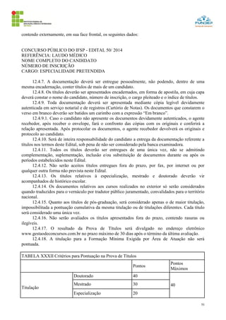51
contendo externamente, em sua face frontal, os seguintes dados:
CONCURSO PÚBLICO DO IFSP - EDITAL 50/ 2014
REFERÊNCIA: LAUDO MÉDICO
NOME COMPLETO DO CANDIDATO
NÚMERO DE INSCRIÇÃO
CARGO: ESPECIALIDADE PRETENDIDA
12.4.7. A documentação deverá ser entregue pessoalmente, não podendo, dentro de uma
mesma encadernação, conter títulos de mais de um candidato.
12.4.8. Os títulos deverão ser apresentados encadernados, em forma de apostila, em cuja capa
deverá constar o nome do candidato, número de inscrição, o cargo pleiteado e o índice de títulos.
12.4.9. Toda documentação deverá ser apresentada mediante cópia legível devidamente
autenticada em serviço notarial e de registros (Cartório de Notas). Os documentos que constarem o
verso em branco deverão ser batidos um carimbo com a expressão “Em branco”.
12.4.9.1. Caso o candidato não apresente os documentos devidamente autenticados, o agente
recebedor, após receber o envelope, fará o confronto das cópias com os originais e conferirá a
relação apresentada. Após protocolar os documentos, o agente recebedor devolverá os originais e
protocolo ao candidato.
12.4.10. Será de inteira responsabilidade do candidato a entrega da documentação referente a
títulos nos termos deste Edital, sob pena de não ser considerado pela banca examinadora.
12.4.11. Todos os títulos deverão ser entregues de uma única vez, não se admitindo
complementação, suplementação, inclusão e/ou substituição de documentos durante ou após os
períodos estabelecidos neste Edital.
12.4.12. Não serão aceitos títulos entregues fora do prazo, por fax, por internet ou por
qualquer outra forma não prevista neste Edital.
12.4.13. Os títulos relativos à especialização, mestrado e doutorado deverão vir
acompanhados de histórico escolar.
12.4.14. Os documentos relativos aos cursos realizados no exterior só serão considerados
quando traduzidos para o vernáculo por tradutor público juramentado, convalidados para o território
nacional.
12.4.15. Quanto aos títulos de pós-graduação, será considerado apenas o de maior titulação,
impossibilitada a pontuação cumulativa da mesma titulação ou de titulações diferentes. Cada título
será considerado uma única vez.
12.4.16. Não serão avaliados os títulos apresentados fora do prazo, contendo rasuras ou
ilegíveis.
12.4.17. O resultado da Prova de Títulos será divulgado no endereço eletrônico
www.gestaodeconcursos.com.br no prazo máximo de 30 dias após o término da última avaliação.
12.4.18. A titulação para a Formação Mínima Exigida por Área de Atuação não será
pontuada.
TABELA XXXII Critérios para Pontuação na Prova de Títulos
Pontos
Pontos
Máximos
Titulação
Doutorado 40
40Mestrado 30
Especialização 20
 